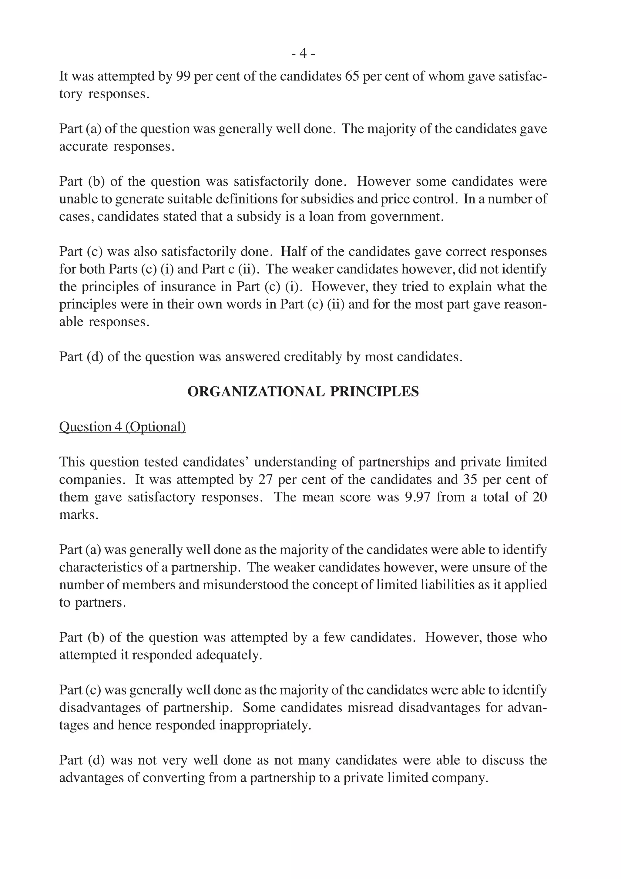 - 4 -
It was attempted by 99 per cent of the candidates 65 per cent of whom gave satisfac-
tory responses.
Part (a) of the question was generally well done. The majority of the candidates gave
accurate responses.
Part (b) of the question was satisfactorily done. However some candidates were
unable to generate suitable definitions for subsidies and price control. In a number of
cases, candidates stated that a subsidy is a loan from government.
Part (c) was also satisfactorily done. Half of the candidates gave correct responses
for both Parts (c) (i) and Part c (ii). The weaker candidates however, did not identify
the principles of insurance in Part (c) (i). However, they tried to explain what the
principles were in their own words in Part (c) (ii) and for the most part gave reason-
able responses.
Part (d) of the question was answered creditably by most candidates.
ORGANIZATIONAL PRINCIPLES
Question 4 (Optional)
This question tested candidates’ understanding of partnerships and private limited
companies. It was attempted by 27 per cent of the candidates and 35 per cent of
them gave satisfactory responses. The mean score was 9.97 from a total of 20
marks.
Part (a) was generally well done as the majority of the candidates were able to identify
characteristics of a partnership. The weaker candidates however, were unsure of the
number of members and misunderstood the concept of limited liabilities as it applied
to partners.
Part (b) of the question was attempted by a few candidates. However, those who
attempted it responded adequately.
Part (c) was generally well done as the majority of the candidates were able to identify
disadvantages of partnership. Some candidates misread disadvantages for advan-
tages and hence responded inappropriately.
Part (d) was not very well done as not many candidates were able to discuss the
advantages of converting from a partnership to a private limited company.
 