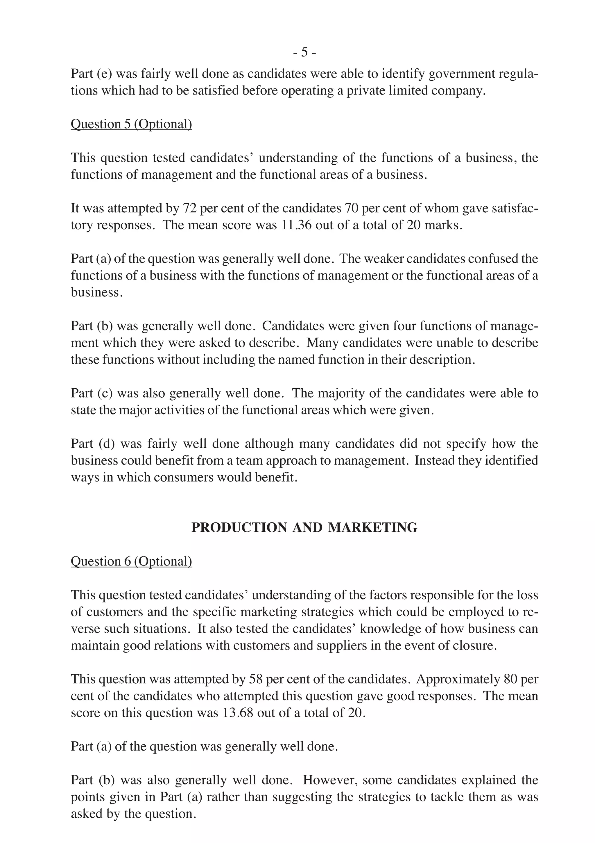 - 5 -
Part (e) was fairly well done as candidates were able to identify government regula-
tions which had to be satisfied before operating a private limited company.
Question 5 (Optional)
This question tested candidates’ understanding of the functions of a business, the
functions of management and the functional areas of a business.
It was attempted by 72 per cent of the candidates 70 per cent of whom gave satisfac-
tory responses. The mean score was 11.36 out of a total of 20 marks.
Part (a) of the question was generally well done. The weaker candidates confused the
functions of a business with the functions of management or the functional areas of a
business.
Part (b) was generally well done. Candidates were given four functions of manage-
ment which they were asked to describe. Many candidates were unable to describe
these functions without including the named function in their description.
Part (c) was also generally well done. The majority of the candidates were able to
state the major activities of the functional areas which were given.
Part (d) was fairly well done although many candidates did not specify how the
business could benefit from a team approach to management. Instead they identified
ways in which consumers would benefit.
PRODUCTION AND MARKETING
Question 6 (Optional)
This question tested candidates’ understanding of the factors responsible for the loss
of customers and the specific marketing strategies which could be employed to re-
verse such situations. It also tested the candidates’ knowledge of how business can
maintain good relations with customers and suppliers in the event of closure.
This question was attempted by 58 per cent of the candidates. Approximately 80 per
cent of the candidates who attempted this question gave good responses. The mean
score on this question was 13.68 out of a total of 20.
Part (a) of the question was generally well done.
Part (b) was also generally well done. However, some candidates explained the
points given in Part (a) rather than suggesting the strategies to tackle them as was
asked by the question.
 