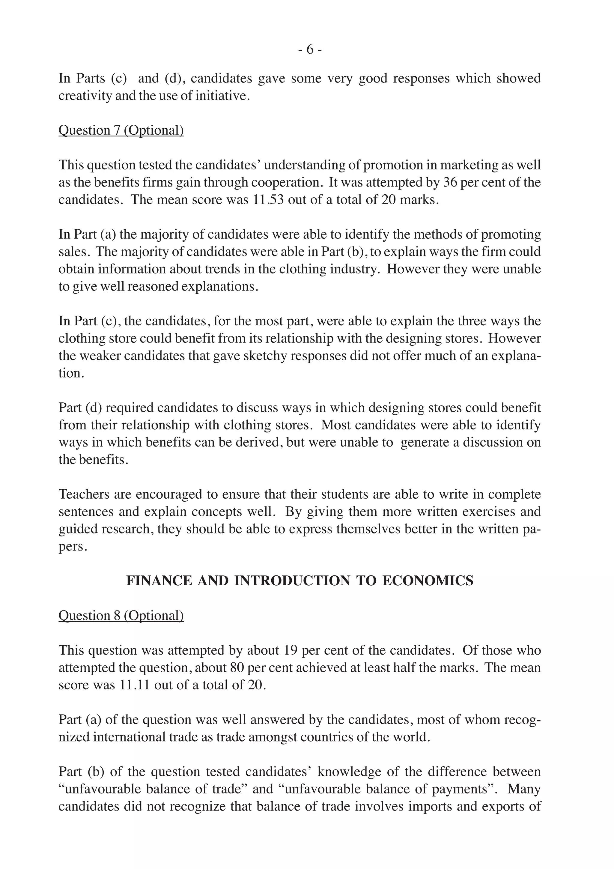 In Parts (c) and (d), candidates gave some very good responses which showed
creativity and the use of initiative.
Question 7 (Optional)
This question tested the candidates’ understanding of promotion in marketing as well
as the benefits firms gain through cooperation. It was attempted by 36 per cent of the
candidates. The mean score was 11.53 out of a total of 20 marks.
In Part (a) the majority of candidates were able to identify the methods of promoting
sales. The majority of candidates were able in Part (b), to explain ways the firm could
obtain information about trends in the clothing industry. However they were unable
to give well reasoned explanations.
In Part (c), the candidates, for the most part, were able to explain the three ways the
clothing store could benefit from its relationship with the designing stores. However
the weaker candidates that gave sketchy responses did not offer much of an explana-
tion.
Part (d) required candidates to discuss ways in which designing stores could benefit
from their relationship with clothing stores. Most candidates were able to identify
ways in which benefits can be derived, but were unable to generate a discussion on
the benefits.
Teachers are encouraged to ensure that their students are able to write in complete
sentences and explain concepts well. By giving them more written exercises and
guided research, they should be able to express themselves better in the written pa-
pers.
FINANCE AND INTRODUCTION TO ECONOMICS
Question 8 (Optional)
This question was attempted by about 19 per cent of the candidates. Of those who
attempted the question, about 80 per cent achieved at least half the marks. The mean
score was 11.11 out of a total of 20.
Part (a) of the question was well answered by the candidates, most of whom recog-
nized international trade as trade amongst countries of the world.
Part (b) of the question tested candidates’ knowledge of the difference between
“unfavourable balance of trade” and “unfavourable balance of payments”. Many
candidates did not recognize that balance of trade involves imports and exports of
- 6 -
 