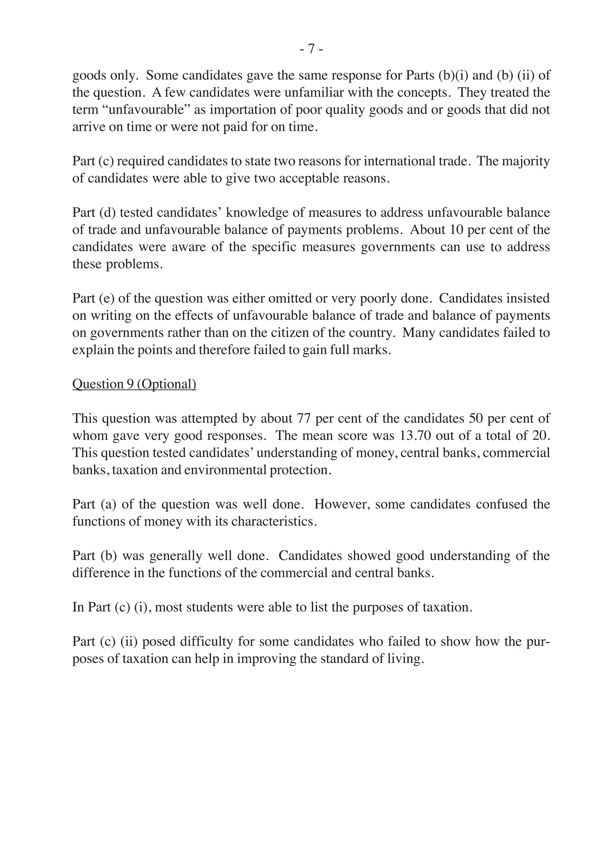goods only. Some candidates gave the same response for Parts (b)(i) and (b) (ii) of
the question. A few candidates were unfamiliar with the concepts. They treated the
term “unfavourable” as importation of poor quality goods and or goods that did not
arrive on time or were not paid for on time.
Part (c) required candidates to state two reasons for international trade. The majority
of candidates were able to give two acceptable reasons.
Part (d) tested candidates’ knowledge of measures to address unfavourable balance
of trade and unfavourable balance of payments problems. About 10 per cent of the
candidates were aware of the specific measures governments can use to address
these problems.
Part (e) of the question was either omitted or very poorly done. Candidates insisted
on writing on the effects of unfavourable balance of trade and balance of payments
on governments rather than on the citizen of the country. Many candidates failed to
explain the points and therefore failed to gain full marks.
Question 9 (Optional)
This question was attempted by about 77 per cent of the candidates 50 per cent of
whom gave very good responses. The mean score was 13.70 out of a total of 20.
This question tested candidates’ understanding of money, central banks, commercial
banks, taxation and environmental protection.
Part (a) of the question was well done. However, some candidates confused the
functions of money with its characteristics.
Part (b) was generally well done. Candidates showed good understanding of the
difference in the functions of the commercial and central banks.
In Part (c) (i), most students were able to list the purposes of taxation.
Part (c) (ii) posed difficulty for some candidates who failed to show how the pur-
poses of taxation can help in improving the standard of living.
- 7 -
 