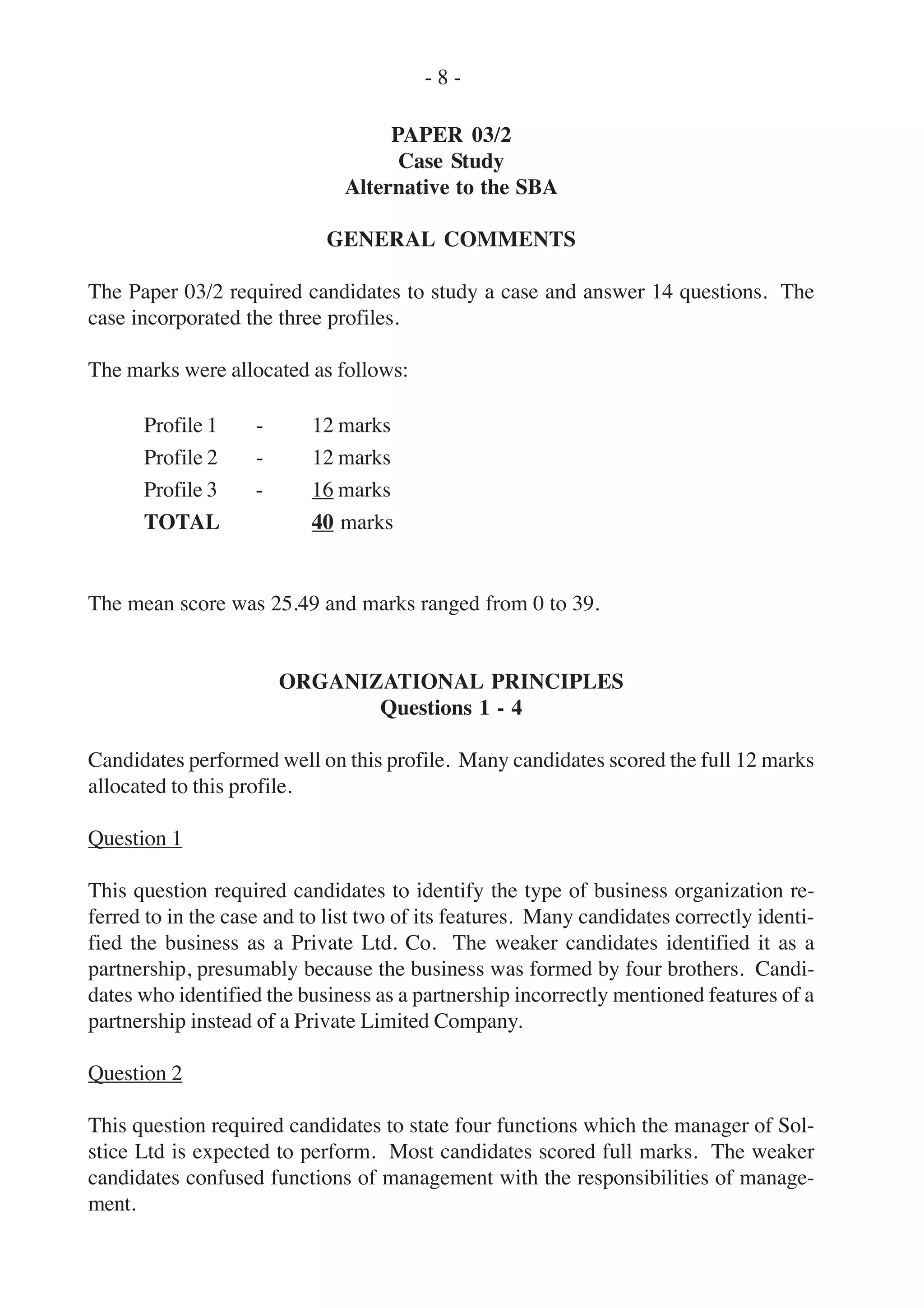 PAPER 03/2
Case Study
Alternative to the SBA
GENERAL COMMENTS
The Paper 03/2 required candidates to study a case and answer 14 questions. The
case incorporated the three profiles.
The marks were allocated as follows:
Profile 1 - 12 marks
Profile 2 - 12 marks
Profile 3 - 16 marks
TOTAL 40 marks
The mean score was 25.49 and marks ranged from 0 to 39.
ORGANIZATIONAL PRINCIPLES
Questions 1 - 4
Candidates performed well on this profile. Many candidates scored the full 12 marks
allocated to this profile.
Question 1
This question required candidates to identify the type of business organization re-
ferred to in the case and to list two of its features. Many candidates correctly identi-
fied the business as a Private Ltd. Co. The weaker candidates identified it as a
partnership, presumably because the business was formed by four brothers. Candi-
dates who identified the business as a partnership incorrectly mentioned features of a
partnership instead of a Private Limited Company.
Question 2
This question required candidates to state four functions which the manager of Sol-
stice Ltd is expected to perform. Most candidates scored full marks. The weaker
candidates confused functions of management with the responsibilities of manage-
ment.
- 8 -
 