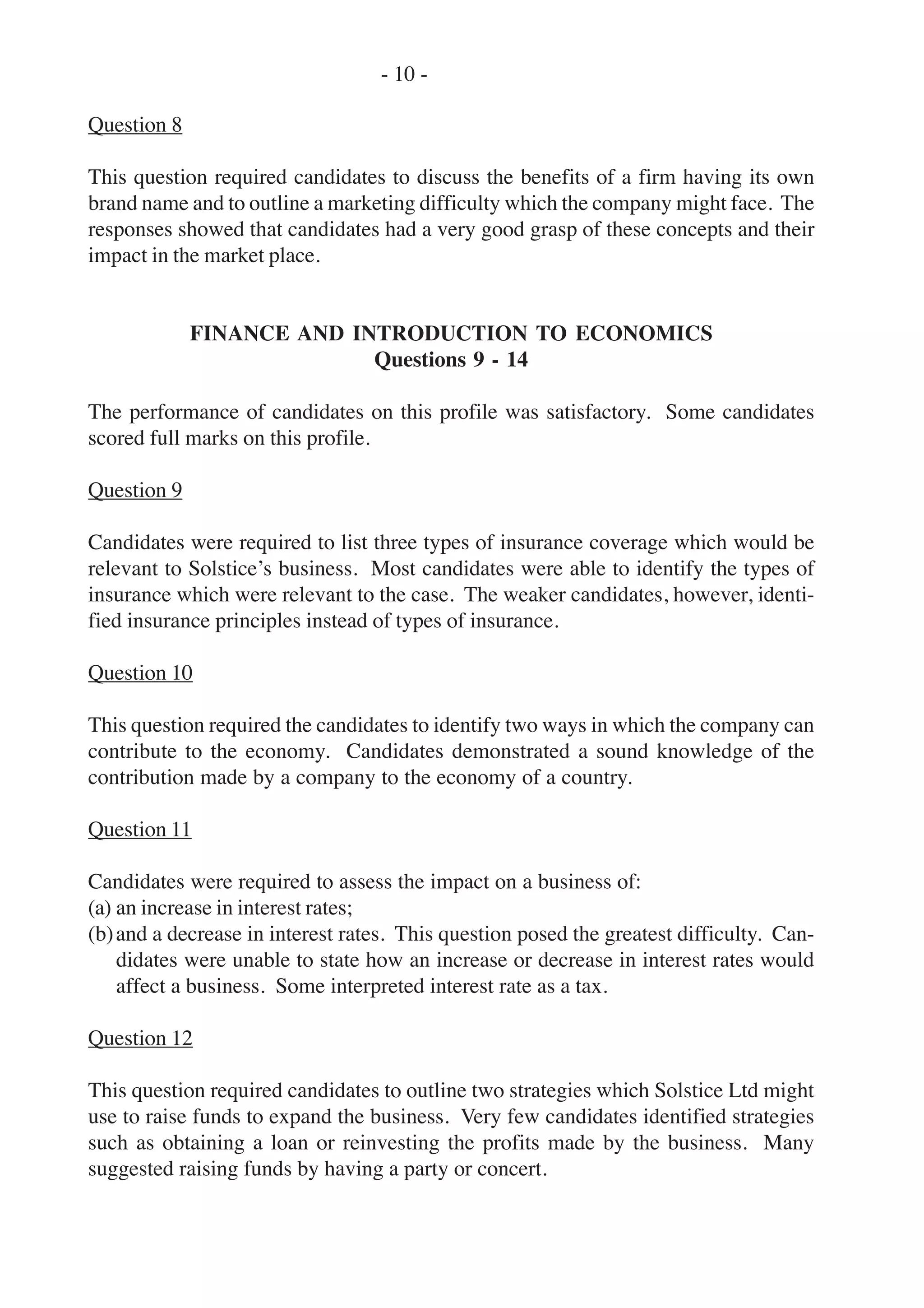 Question 8
This question required candidates to discuss the benefits of a firm having its own
brand name and to outline a marketing difficulty which the company might face. The
responses showed that candidates had a very good grasp of these concepts and their
impact in the market place.
FINANCE AND INTRODUCTION TO ECONOMICS
Questions 9 - 14
The performance of candidates on this profile was satisfactory. Some candidates
scored full marks on this profile.
Question 9
Candidates were required to list three types of insurance coverage which would be
relevant to Solstice’s business. Most candidates were able to identify the types of
insurance which were relevant to the case. The weaker candidates, however, identi-
fied insurance principles instead of types of insurance.
Question 10
This question required the candidates to identify two ways in which the company can
contribute to the economy. Candidates demonstrated a sound knowledge of the
contribution made by a company to the economy of a country.
Question 11
Candidates were required to assess the impact on a business of:
(a) an increase in interest rates;
(b)and a decrease in interest rates. This question posed the greatest difficulty. Can-
didates were unable to state how an increase or decrease in interest rates would
affect a business. Some interpreted interest rate as a tax.
Question 12
This question required candidates to outline two strategies which Solstice Ltd might
use to raise funds to expand the business. Very few candidates identified strategies
such as obtaining a loan or reinvesting the profits made by the business. Many
suggested raising funds by having a party or concert.
- 10 -
 