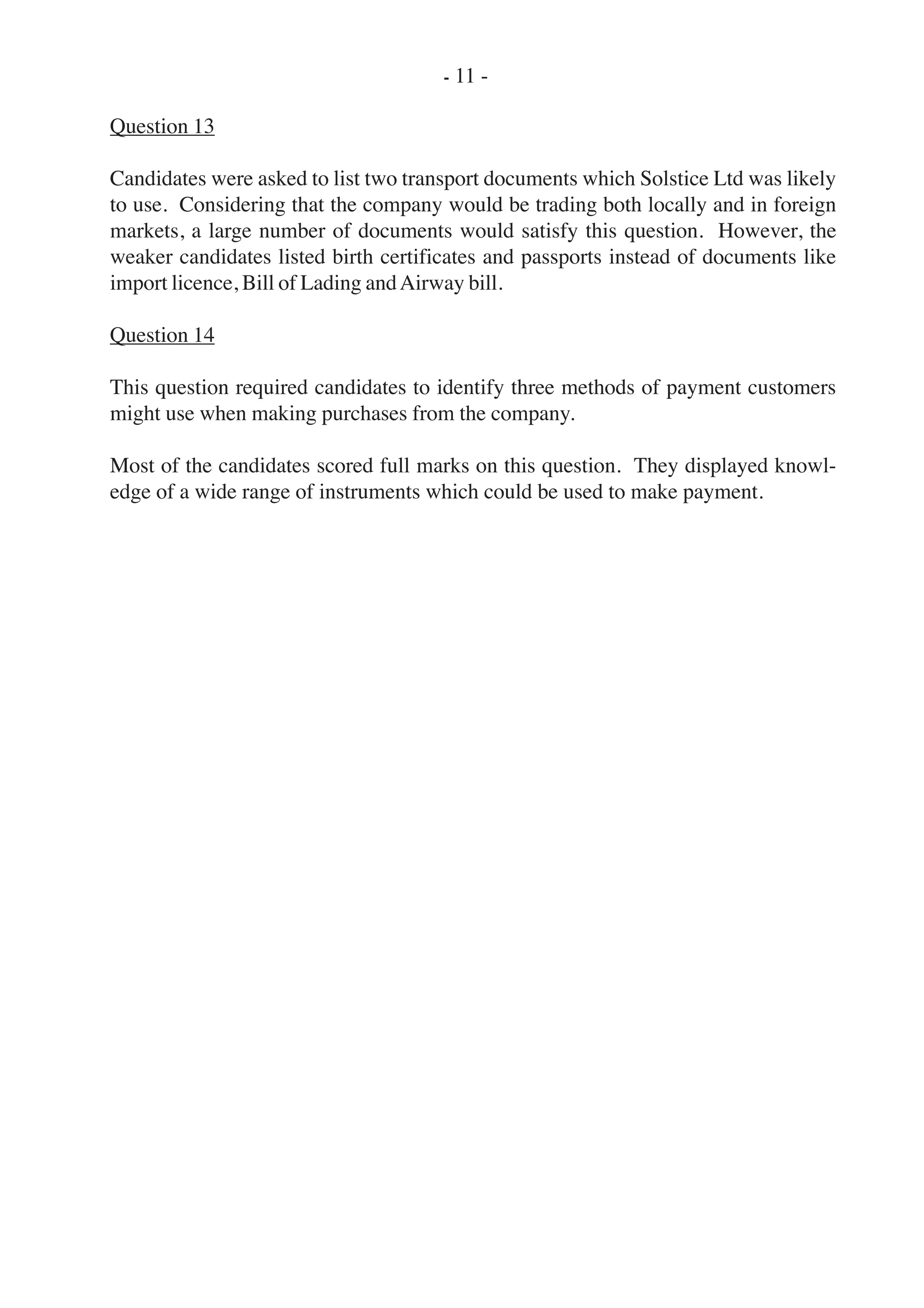 Question 13
Candidates were asked to list two transport documents which Solstice Ltd was likely
to use. Considering that the company would be trading both locally and in foreign
markets, a large number of documents would satisfy this question. However, the
weaker candidates listed birth certificates and passports instead of documents like
import licence, Bill of Lading andAirway bill.
Question 14
This question required candidates to identify three methods of payment customers
might use when making purchases from the company.
Most of the candidates scored full marks on this question. They displayed knowl-
edge of a wide range of instruments which could be used to make payment.
- 11 -
 
