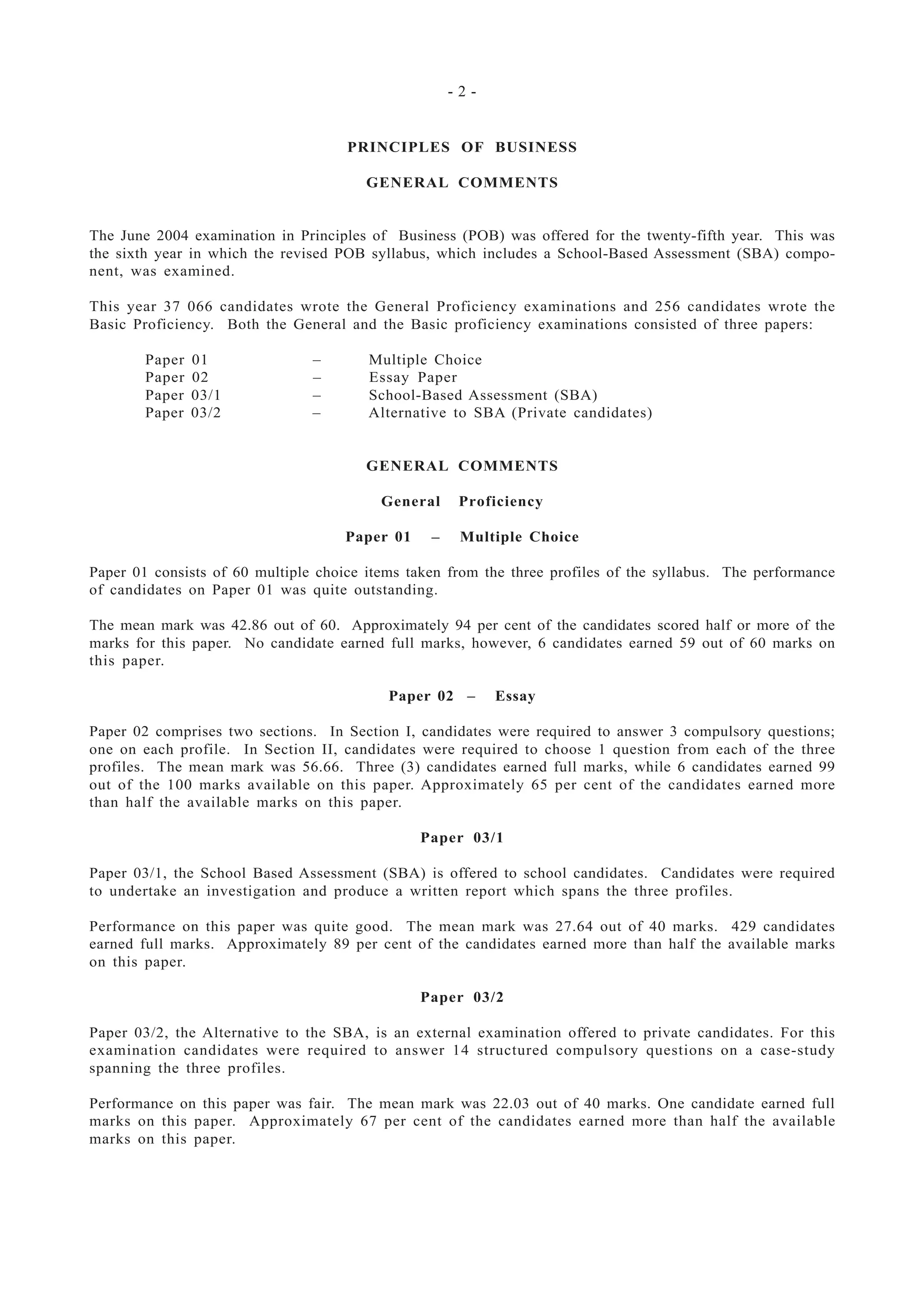- 2 -
PRINCIPLES OF BUSINESS
GENERAL COMMENTS
The June 2004 examination in Principles of Business (POB) was offered for the twenty-fifth year. This was
the sixth year in which the revised POB syllabus, which includes a School-Based Assessment (SBA) compo-
nent, was examined.
This year 37 066 candidates wrote the General Proficiency examinations and 256 candidates wrote the
Basic Proficiency. Both the General and the Basic proficiency examinations consisted of three papers:
Paper 01 – Multiple Choice
Paper 02 – Essay Paper
Paper 03/1 – School-Based Assessment (SBA)
Paper 03/2 – Alternative to SBA (Private candidates)
GENERAL COMMENTS
General Proficiency
Paper 01 – Multiple Choice
Paper 01 consists of 60 multiple choice items taken from the three profiles of the syllabus. The performance
of candidates on Paper 01 was quite outstanding.
The mean mark was 42.86 out of 60. Approximately 94 per cent of the candidates scored half or more of the
marks for this paper. No candidate earned full marks, however, 6 candidates earned 59 out of 60 marks on
this paper.
Paper 02 – Essay
Paper 02 comprises two sections. In Section I, candidates were required to answer 3 compulsory questions;
one on each profile. In Section II, candidates were required to choose 1 question from each of the three
profiles. The mean mark was 56.66. Three (3) candidates earned full marks, while 6 candidates earned 99
out of the 100 marks available on this paper. Approximately 65 per cent of the candidates earned more
than half the available marks on this paper.
Paper 03/1
Paper 03/1, the School Based Assessment (SBA) is offered to school candidates. Candidates were required
to undertake an investigation and produce a written report which spans the three profiles.
Performance on this paper was quite good. The mean mark was 27.64 out of 40 marks. 429 candidates
earned full marks. Approximately 89 per cent of the candidates earned more than half the available marks
on this paper.
Paper 03/2
Paper 03/2, the Alternative to the SBA, is an external examination offered to private candidates. For this
examination candidates were required to answer 14 structured compulsory questions on a case-study
spanning the three profiles.
Performance on this paper was fair. The mean mark was 22.03 out of 40 marks. One candidate earned full
marks on this paper. Approximately 67 per cent of the candidates earned more than half the available
marks on this paper.
 