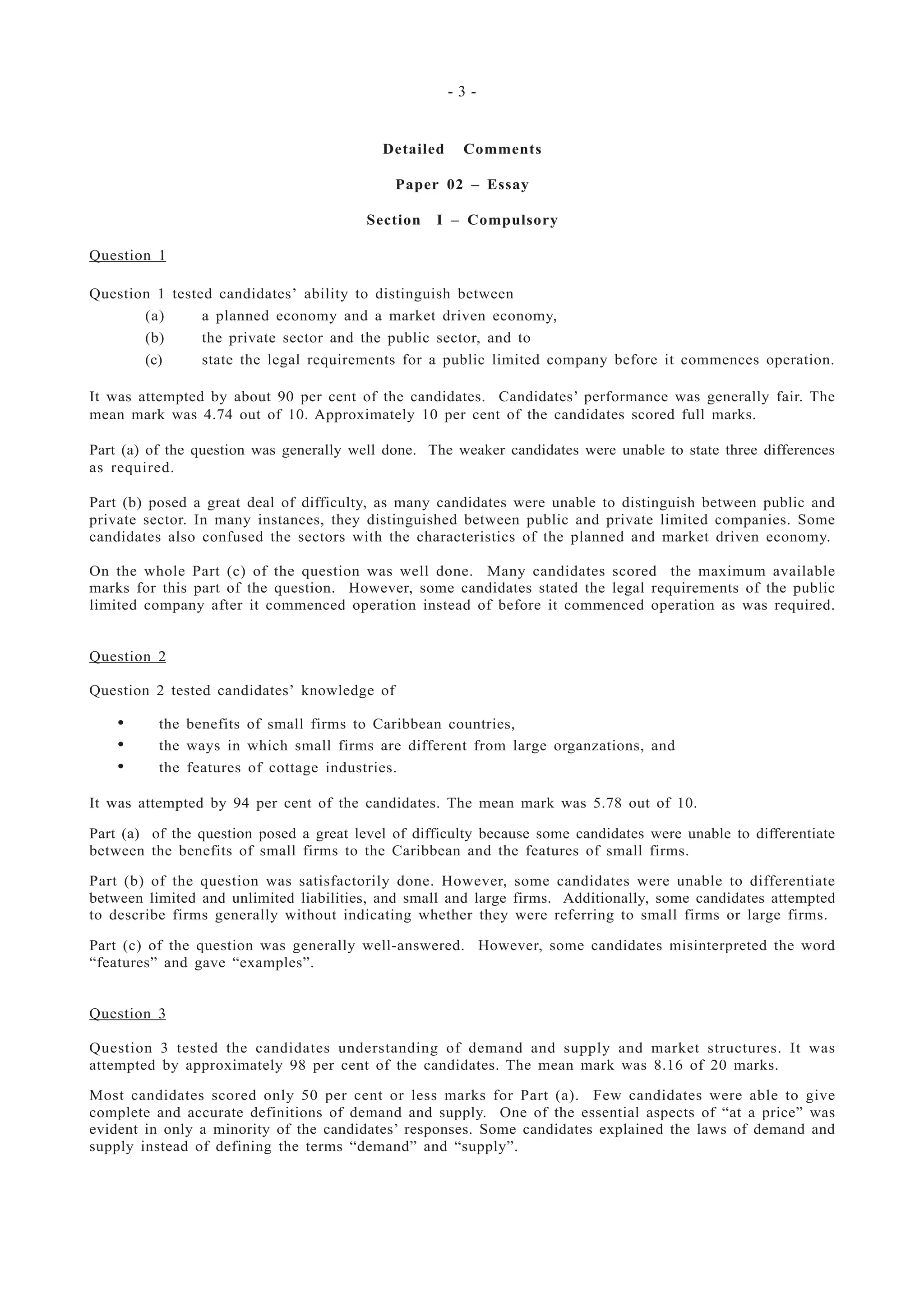 - 3 -
Detailed Comments
Paper 02 – Essay
Section I – Compulsory
Question 1
Question 1 tested candidates’ ability to distinguish between
(a) a planned economy and a market driven economy,
(b) the private sector and the public sector, and to
(c) state the legal requirements for a public limited company before it commences operation.
It was attempted by about 90 per cent of the candidates. Candidates’ performance was generally fair. The
mean mark was 4.74 out of 10. Approximately 10 per cent of the candidates scored full marks.
Part (a) of the question was generally well done. The weaker candidates were unable to state three differences
as required.
Part (b) posed a great deal of difficulty, as many candidates were unable to distinguish between public and
private sector. In many instances, they distinguished between public and private limited companies. Some
candidates also confused the sectors with the characteristics of the planned and market driven economy.
On the whole Part (c) of the question was well done. Many candidates scored the maximum available
marks for this part of the question. However, some candidates stated the legal requirements of the public
limited company after it commenced operation instead of before it commenced operation as was required.
Question 2
Question 2 tested candidates’ knowledge of
• the benefits of small firms to Caribbean countries,
• the ways in which small firms are different from large organzations, and
• the features of cottage industries.
It was attempted by 94 per cent of the candidates. The mean mark was 5.78 out of 10.
Part (a) of the question posed a great level of difficulty because some candidates were unable to differentiate
between the benefits of small firms to the Caribbean and the features of small firms.
Part (b) of the question was satisfactorily done. However, some candidates were unable to differentiate
between limited and unlimited liabilities, and small and large firms. Additionally, some candidates attempted
to describe firms generally without indicating whether they were referring to small firms or large firms.
Part (c) of the question was generally well-answered. However, some candidates misinterpreted the word
“features” and gave “examples”.
Question 3
Question 3 tested the candidates understanding of demand and supply and market structures. It was
attempted by approximately 98 per cent of the candidates. The mean mark was 8.16 of 20 marks.
Most candidates scored only 50 per cent or less marks for Part (a). Few candidates were able to give
complete and accurate definitions of demand and supply. One of the essential aspects of “at a price” was
evident in only a minority of the candidates’ responses. Some candidates explained the laws of demand and
supply instead of defining the terms “demand” and “supply”.
 