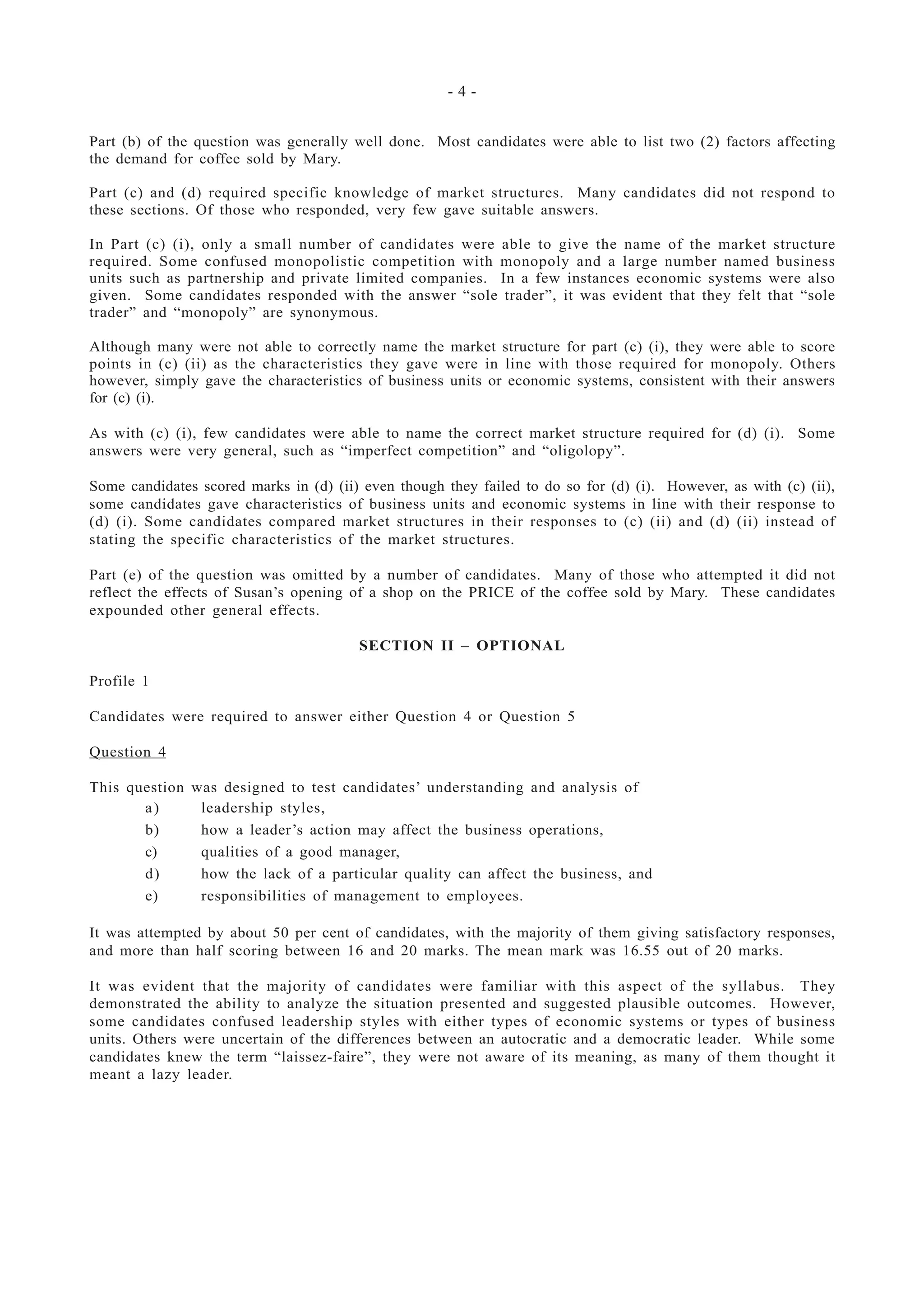 - 4 -
Part (b) of the question was generally well done. Most candidates were able to list two (2) factors affecting
the demand for coffee sold by Mary.
Part (c) and (d) required specific knowledge of market structures. Many candidates did not respond to
these sections. Of those who responded, very few gave suitable answers.
In Part (c) (i), only a small number of candidates were able to give the name of the market structure
required. Some confused monopolistic competition with monopoly and a large number named business
units such as partnership and private limited companies. In a few instances economic systems were also
given. Some candidates responded with the answer “sole trader”, it was evident that they felt that “sole
trader” and “monopoly” are synonymous.
Although many were not able to correctly name the market structure for part (c) (i), they were able to score
points in (c) (ii) as the characteristics they gave were in line with those required for monopoly. Others
however, simply gave the characteristics of business units or economic systems, consistent with their answers
for (c) (i).
As with (c) (i), few candidates were able to name the correct market structure required for (d) (i). Some
answers were very general, such as “imperfect competition” and “oligolopy”.
Some candidates scored marks in (d) (ii) even though they failed to do so for (d) (i). However, as with (c) (ii),
some candidates gave characteristics of business units and economic systems in line with their response to
(d) (i). Some candidates compared market structures in their responses to (c) (ii) and (d) (ii) instead of
stating the specific characteristics of the market structures.
Part (e) of the question was omitted by a number of candidates. Many of those who attempted it did not
reflect the effects of Susan’s opening of a shop on the PRICE of the coffee sold by Mary. These candidates
expounded other general effects.
SECTION II – OPTIONAL
Profile 1
Candidates were required to answer either Question 4 or Question 5
Question 4
This question was designed to test candidates’ understanding and analysis of
a) leadership styles,
b) how a leader’s action may affect the business operations,
c) qualities of a good manager,
d) how the lack of a particular quality can affect the business, and
e) responsibilities of management to employees.
It was attempted by about 50 per cent of candidates, with the majority of them giving satisfactory responses,
and more than half scoring between 16 and 20 marks. The mean mark was 16.55 out of 20 marks.
It was evident that the majority of candidates were familiar with this aspect of the syllabus. They
demonstrated the ability to analyze the situation presented and suggested plausible outcomes. However,
some candidates confused leadership styles with either types of economic systems or types of business
units. Others were uncertain of the differences between an autocratic and a democratic leader. While some
candidates knew the term “laissez-faire”, they were not aware of its meaning, as many of them thought it
meant a lazy leader.
 