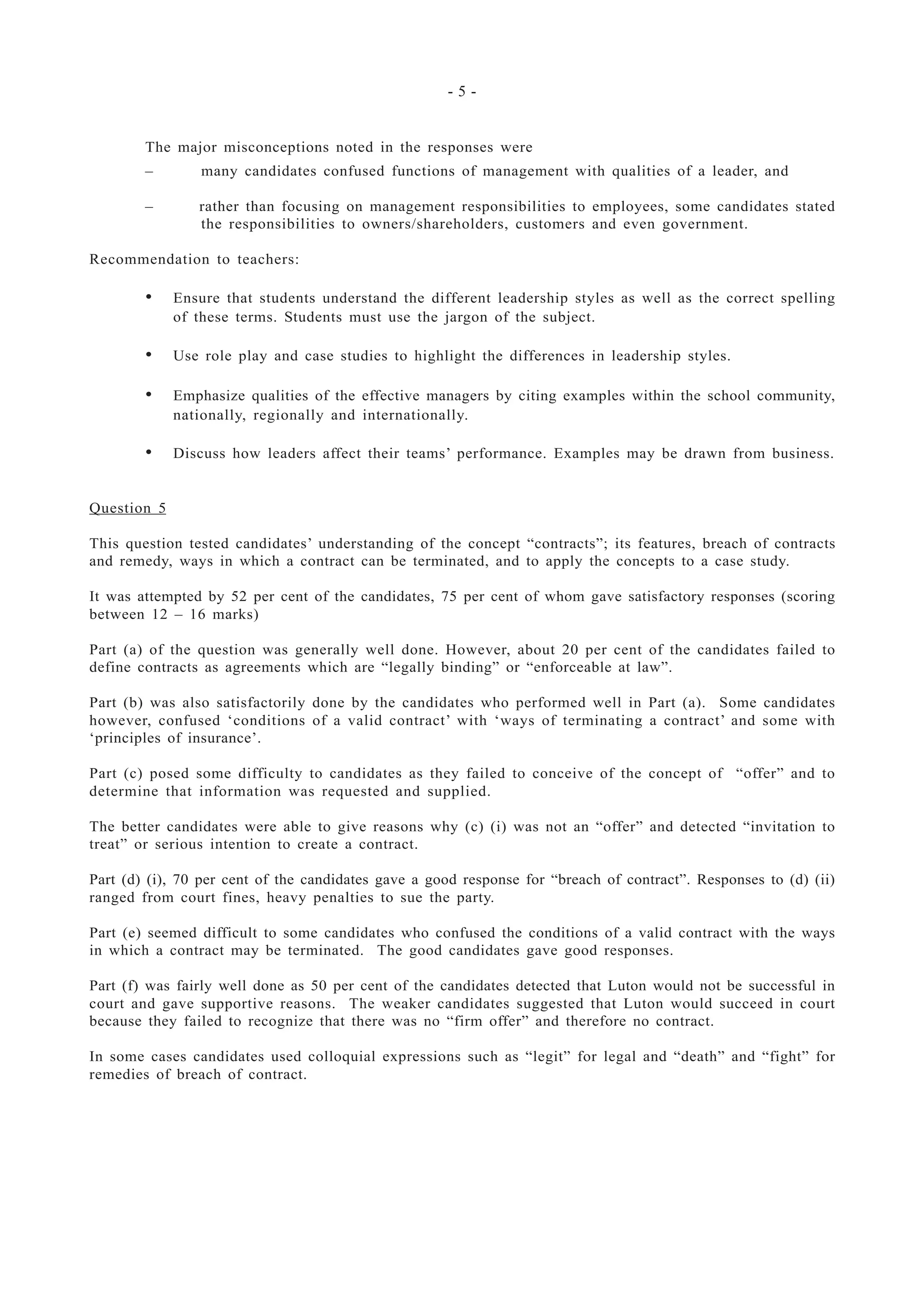 - 5 -
The major misconceptions noted in the responses were
– many candidates confused functions of management with qualities of a leader, and
– rather than focusing on management responsibilities to employees, some candidates stated
the responsibilities to owners/shareholders, customers and even government.
Recommendation to teachers:
• Ensure that students understand the different leadership styles as well as the correct spelling
of these terms. Students must use the jargon of the subject.
• Use role play and case studies to highlight the differences in leadership styles.
• Emphasize qualities of the effective managers by citing examples within the school community,
nationally, regionally and internationally.
• Discuss how leaders affect their teams’ performance. Examples may be drawn from business.
Question 5
This question tested candidates’ understanding of the concept “contracts”; its features, breach of contracts
and remedy, ways in which a contract can be terminated, and to apply the concepts to a case study.
It was attempted by 52 per cent of the candidates, 75 per cent of whom gave satisfactory responses (scoring
between 12 – 16 marks)
Part (a) of the question was generally well done. However, about 20 per cent of the candidates failed to
define contracts as agreements which are “legally binding” or “enforceable at law”.
Part (b) was also satisfactorily done by the candidates who performed well in Part (a). Some candidates
however, confused ‘conditions of a valid contract’ with ‘ways of terminating a contract’ and some with
‘principles of insurance’.
Part (c) posed some difficulty to candidates as they failed to conceive of the concept of “offer” and to
determine that information was requested and supplied.
The better candidates were able to give reasons why (c) (i) was not an “offer” and detected “invitation to
treat” or serious intention to create a contract.
Part (d) (i), 70 per cent of the candidates gave a good response for “breach of contract”. Responses to (d) (ii)
ranged from court fines, heavy penalties to sue the party.
Part (e) seemed difficult to some candidates who confused the conditions of a valid contract with the ways
in which a contract may be terminated. The good candidates gave good responses.
Part (f) was fairly well done as 50 per cent of the candidates detected that Luton would not be successful in
court and gave supportive reasons. The weaker candidates suggested that Luton would succeed in court
because they failed to recognize that there was no “firm offer” and therefore no contract.
In some cases candidates used colloquial expressions such as “legit” for legal and “death” and “fight” for
remedies of breach of contract.
 