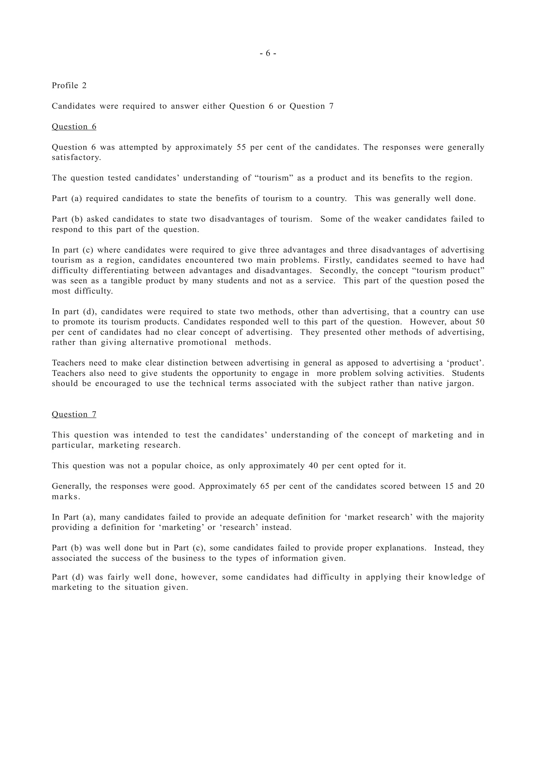 - 6 -
Profile 2
Candidates were required to answer either Question 6 or Question 7
Question 6
Question 6 was attempted by approximately 55 per cent of the candidates. The responses were generally
satisfactory.
The question tested candidates’ understanding of “tourism” as a product and its benefits to the region.
Part (a) required candidates to state the benefits of tourism to a country. This was generally well done.
Part (b) asked candidates to state two disadvantages of tourism. Some of the weaker candidates failed to
respond to this part of the question.
In part (c) where candidates were required to give three advantages and three disadvantages of advertising
tourism as a region, candidates encountered two main problems. Firstly, candidates seemed to have had
difficulty differentiating between advantages and disadvantages. Secondly, the concept “tourism product”
was seen as a tangible product by many students and not as a service. This part of the question posed the
most difficulty.
In part (d), candidates were required to state two methods, other than advertising, that a country can use
to promote its tourism products. Candidates responded well to this part of the question. However, about 50
per cent of candidates had no clear concept of advertising. They presented other methods of advertising,
rather than giving alternative promotional methods.
Teachers need to make clear distinction between advertising in general as apposed to advertising a ‘product’.
Teachers also need to give students the opportunity to engage in more problem solving activities. Students
should be encouraged to use the technical terms associated with the subject rather than native jargon.
Question 7
This question was intended to test the candidates’ understanding of the concept of marketing and in
particular, marketing research.
This question was not a popular choice, as only approximately 40 per cent opted for it.
Generally, the responses were good. Approximately 65 per cent of the candidates scored between 15 and 20
marks.
In Part (a), many candidates failed to provide an adequate definition for ‘market research’ with the majority
providing a definition for ‘marketing’ or ‘research’ instead.
Part (b) was well done but in Part (c), some candidates failed to provide proper explanations. Instead, they
associated the success of the business to the types of information given.
Part (d) was fairly well done, however, some candidates had difficulty in applying their knowledge of
marketing to the situation given.
 