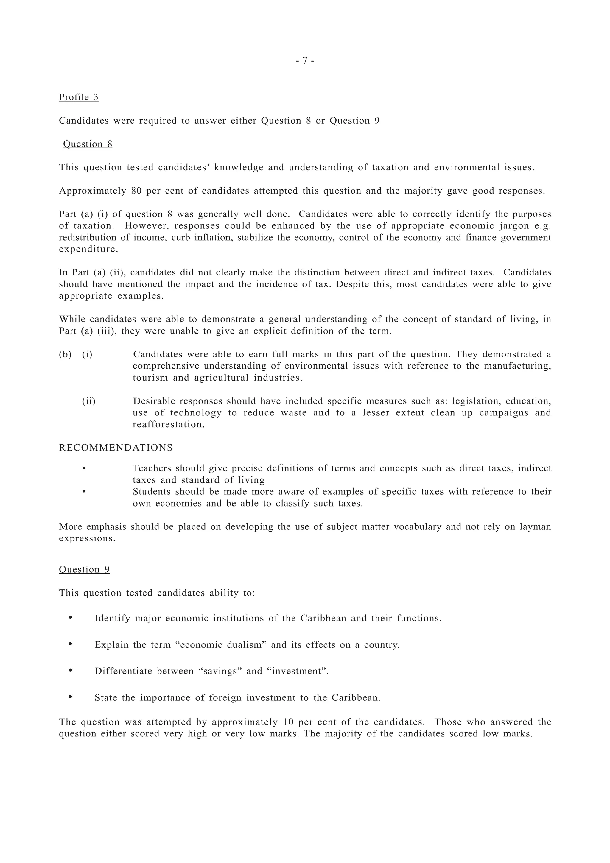 - 7 -
Profile 3
Candidates were required to answer either Question 8 or Question 9
Question 8
This question tested candidates’ knowledge and understanding of taxation and environmental issues.
Approximately 80 per cent of candidates attempted this question and the majority gave good responses.
Part (a) (i) of question 8 was generally well done. Candidates were able to correctly identify the purposes
of taxation. However, responses could be enhanced by the use of appropriate economic jargon e.g.
redistribution of income, curb inflation, stabilize the economy, control of the economy and finance government
expenditure.
In Part (a) (ii), candidates did not clearly make the distinction between direct and indirect taxes. Candidates
should have mentioned the impact and the incidence of tax. Despite this, most candidates were able to give
appropriate examples.
While candidates were able to demonstrate a general understanding of the concept of standard of living, in
Part (a) (iii), they were unable to give an explicit definition of the term.
(b) (i) Candidates were able to earn full marks in this part of the question. They demonstrated a
comprehensive understanding of environmental issues with reference to the manufacturing,
tourism and agricultural industries.
(ii) Desirable responses should have included specific measures such as: legislation, education,
use of technology to reduce waste and to a lesser extent clean up campaigns and
reafforestation.
RECOMMENDATIONS
• Teachers should give precise definitions of terms and concepts such as direct taxes, indirect
taxes and standard of living
• Students should be made more aware of examples of specific taxes with reference to their
own economies and be able to classify such taxes.
More emphasis should be placed on developing the use of subject matter vocabulary and not rely on layman
expressions.
Question 9
This question tested candidates ability to:
• Identify major economic institutions of the Caribbean and their functions.
• Explain the term “economic dualism” and its effects on a country.
• Differentiate between “savings” and “investment”.
• State the importance of foreign investment to the Caribbean.
The question was attempted by approximately 10 per cent of the candidates. Those who answered the
question either scored very high or very low marks. The majority of the candidates scored low marks.
 