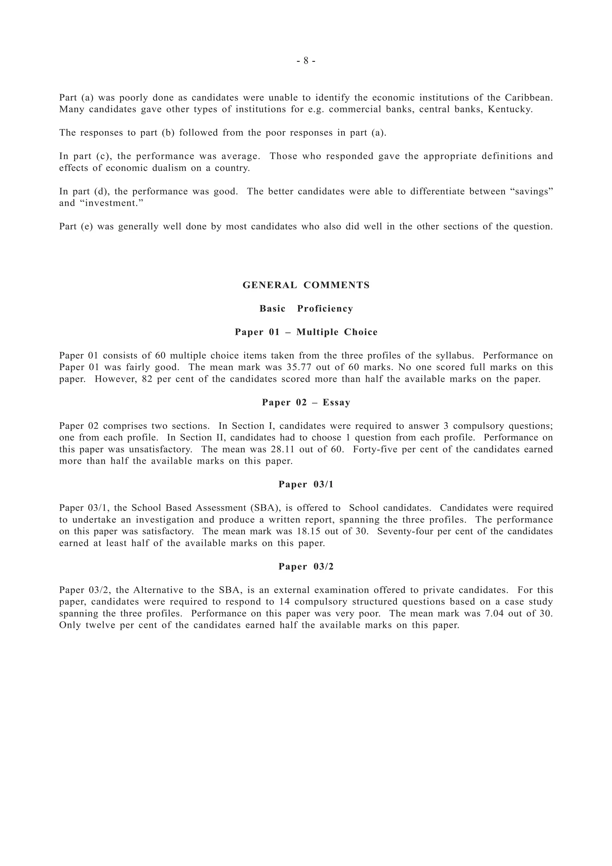 - 8 -
Part (a) was poorly done as candidates were unable to identify the economic institutions of the Caribbean.
Many candidates gave other types of institutions for e.g. commercial banks, central banks, Kentucky.
The responses to part (b) followed from the poor responses in part (a).
In part (c), the performance was average. Those who responded gave the appropriate definitions and
effects of economic dualism on a country.
In part (d), the performance was good. The better candidates were able to differentiate between “savings”
and “investment.”
Part (e) was generally well done by most candidates who also did well in the other sections of the question.
GENERAL COMMENTS
Basic Proficiency
Paper 01 – Multiple Choice
Paper 01 consists of 60 multiple choice items taken from the three profiles of the syllabus. Performance on
Paper 01 was fairly good. The mean mark was 35.77 out of 60 marks. No one scored full marks on this
paper. However, 82 per cent of the candidates scored more than half the available marks on the paper.
Paper 02 – Essay
Paper 02 comprises two sections. In Section I, candidates were required to answer 3 compulsory questions;
one from each profile. In Section II, candidates had to choose 1 question from each profile. Performance on
this paper was unsatisfactory. The mean was 28.11 out of 60. Forty-five per cent of the candidates earned
more than half the available marks on this paper.
Paper 03/1
Paper 03/1, the School Based Assessment (SBA), is offered to School candidates. Candidates were required
to undertake an investigation and produce a written report, spanning the three profiles. The performance
on this paper was satisfactory. The mean mark was 18.15 out of 30. Seventy-four per cent of the candidates
earned at least half of the available marks on this paper.
Paper 03/2
Paper 03/2, the Alternative to the SBA, is an external examination offered to private candidates. For this
paper, candidates were required to respond to 14 compulsory structured questions based on a case study
spanning the three profiles. Performance on this paper was very poor. The mean mark was 7.04 out of 30.
Only twelve per cent of the candidates earned half the available marks on this paper.
 