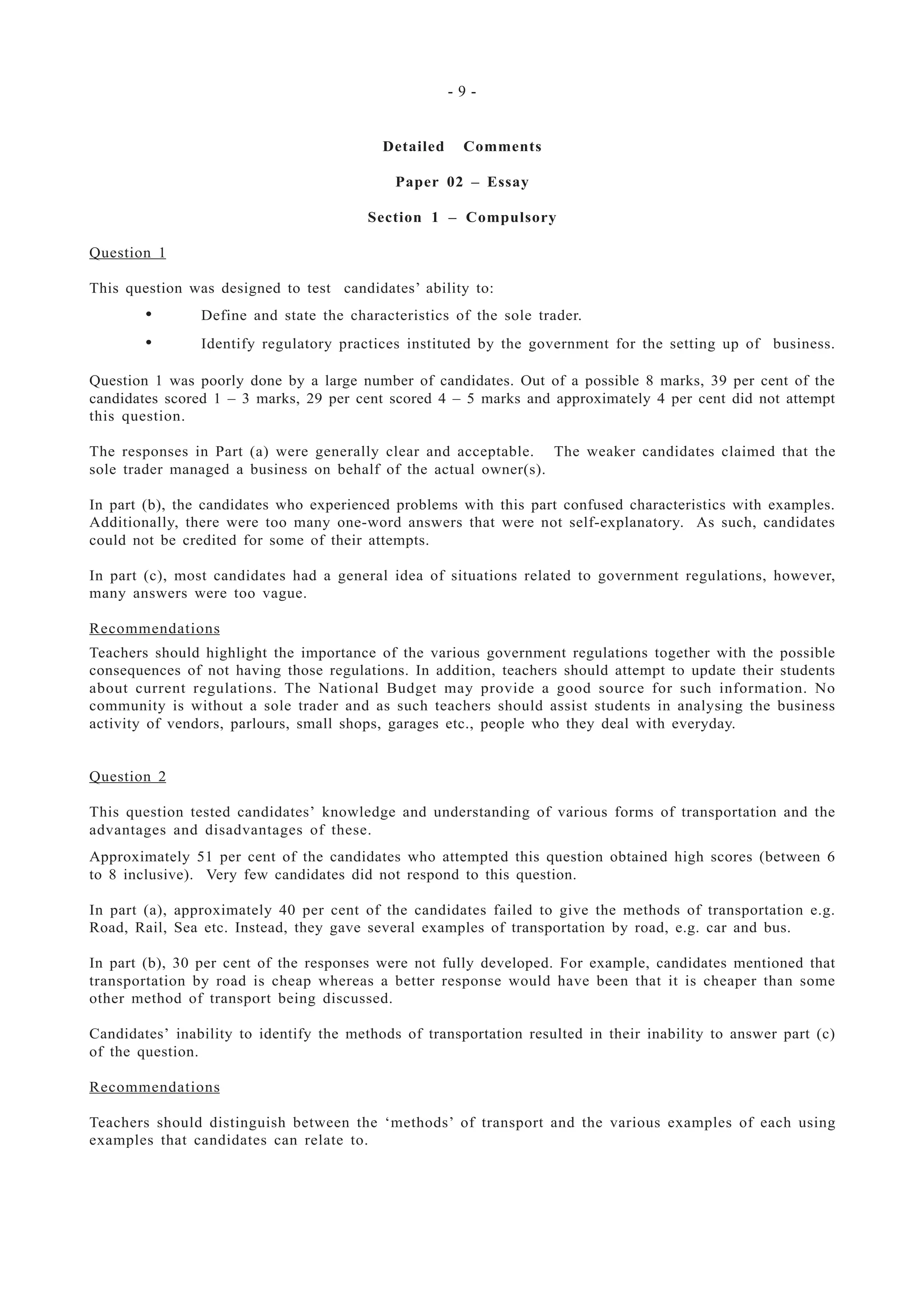 - 9 -
Detailed Comments
Paper 02 – Essay
Section 1 – Compulsory
Question 1
This question was designed to test candidates’ ability to:
• Define and state the characteristics of the sole trader.
• Identify regulatory practices instituted by the government for the setting up of business.
Question 1 was poorly done by a large number of candidates. Out of a possible 8 marks, 39 per cent of the
candidates scored 1 – 3 marks, 29 per cent scored 4 – 5 marks and approximately 4 per cent did not attempt
this question.
The responses in Part (a) were generally clear and acceptable. The weaker candidates claimed that the
sole trader managed a business on behalf of the actual owner(s).
In part (b), the candidates who experienced problems with this part confused characteristics with examples.
Additionally, there were too many one-word answers that were not self-explanatory. As such, candidates
could not be credited for some of their attempts.
In part (c), most candidates had a general idea of situations related to government regulations, however,
many answers were too vague.
Recommendations
Teachers should highlight the importance of the various government regulations together with the possible
consequences of not having those regulations. In addition, teachers should attempt to update their students
about current regulations. The National Budget may provide a good source for such information. No
community is without a sole trader and as such teachers should assist students in analysing the business
activity of vendors, parlours, small shops, garages etc., people who they deal with everyday.
Question 2
This question tested candidates’ knowledge and understanding of various forms of transportation and the
advantages and disadvantages of these.
Approximately 51 per cent of the candidates who attempted this question obtained high scores (between 6
to 8 inclusive). Very few candidates did not respond to this question.
In part (a), approximately 40 per cent of the candidates failed to give the methods of transportation e.g.
Road, Rail, Sea etc. Instead, they gave several examples of transportation by road, e.g. car and bus.
In part (b), 30 per cent of the responses were not fully developed. For example, candidates mentioned that
transportation by road is cheap whereas a better response would have been that it is cheaper than some
other method of transport being discussed.
Candidates’ inability to identify the methods of transportation resulted in their inability to answer part (c)
of the question.
Recommendations
Teachers should distinguish between the ‘methods’ of transport and the various examples of each using
examples that candidates can relate to.
 