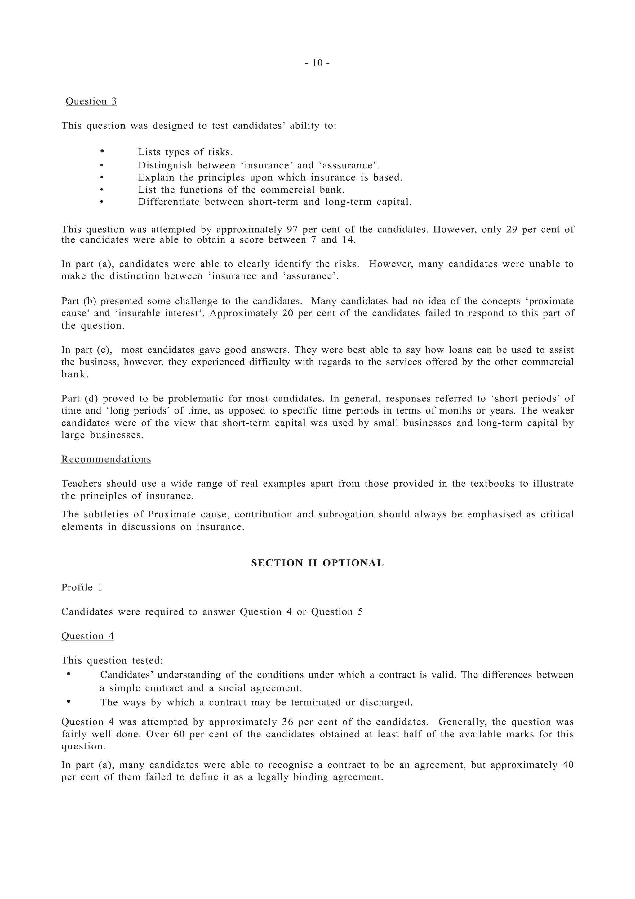 - 10 -
Question 3
This question was designed to test candidates’ ability to:
• Lists types of risks.
• Distinguish between ‘insurance’ and ‘asssurance’.
• Explain the principles upon which insurance is based.
• List the functions of the commercial bank.
• Differentiate between short-term and long-term capital.
This question was attempted by approximately 97 per cent of the candidates. However, only 29 per cent of
the candidates were able to obtain a score between 7 and 14.
In part (a), candidates were able to clearly identify the risks. However, many candidates were unable to
make the distinction between ‘insurance and ‘assurance’.
Part (b) presented some challenge to the candidates. Many candidates had no idea of the concepts ‘proximate
cause’ and ‘insurable interest’. Approximately 20 per cent of the candidates failed to respond to this part of
the question.
In part (c), most candidates gave good answers. They were best able to say how loans can be used to assist
the business, however, they experienced difficulty with regards to the services offered by the other commercial
bank.
Part (d) proved to be problematic for most candidates. In general, responses referred to ‘short periods’ of
time and ‘long periods’ of time, as opposed to specific time periods in terms of months or years. The weaker
candidates were of the view that short-term capital was used by small businesses and long-term capital by
large businesses.
Recommendations
Teachers should use a wide range of real examples apart from those provided in the textbooks to illustrate
the principles of insurance.
The subtleties of Proximate cause, contribution and subrogation should always be emphasised as critical
elements in discussions on insurance.
SECTION II OPTIONAL
Profile 1
Candidates were required to answer Question 4 or Question 5
Question 4
This question tested:
• Candidates’ understanding of the conditions under which a contract is valid. The differences between
a simple contract and a social agreement.
• The ways by which a contract may be terminated or discharged.
Question 4 was attempted by approximately 36 per cent of the candidates. Generally, the question was
fairly well done. Over 60 per cent of the candidates obtained at least half of the available marks for this
question.
In part (a), many candidates were able to recognise a contract to be an agreement, but approximately 40
per cent of them failed to define it as a legally binding agreement.
 