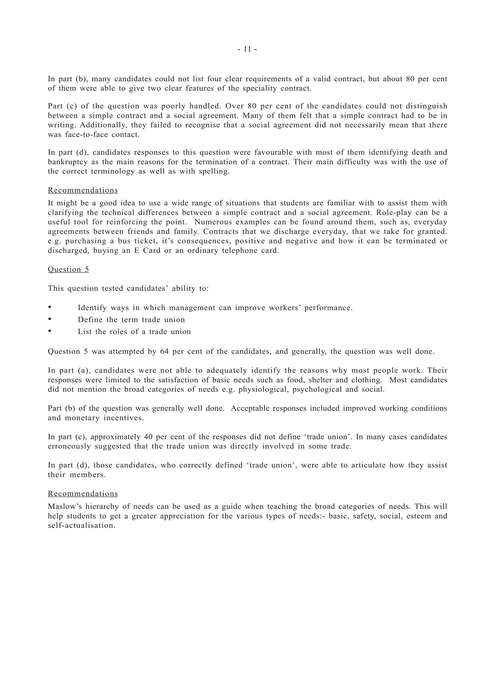- 11 -
In part (b), many candidates could not list four clear requirements of a valid contract, but about 80 per cent
of them were able to give two clear features of the speciality contract.
Part (c) of the question was poorly handled. Over 80 per cent of the candidates could not distinguish
between a simple contract and a social agreement. Many of them felt that a simple contract had to be in
writing. Additionally, they failed to recognise that a social agreement did not necessarily mean that there
was face-to-face contact.
In part (d), candidates responses to this question were favourable with most of them identifying death and
bankruptcy as the main reasons for the termination of a contract. Their main difficulty was with the use of
the correct terminology as well as with spelling.
Recommendations
It might be a good idea to use a wide range of situations that students are familiar with to assist them with
clarifying the technical differences between a simple contract and a social agreement. Role-play can be a
useful tool for reinforcing the point. Numerous examples can be found around them, such as, everyday
agreements between friends and family. Contracts that we discharge everyday, that we take for granted.
e.g. purchasing a bus ticket, it’s consequences, positive and negative and how it can be terminated or
discharged, buying an E Card or an ordinary telephone card.
Question 5
This question tested candidates’ ability to:
• Identify ways in which management can improve workers’ performance.
• Define the term trade union
• List the roles of a trade union
Question 5 was attempted by 64 per cent of the candidates, and generally, the question was well done.
In part (a), candidates were not able to adequately identify the reasons why most people work. Their
responses were limited to the satisfaction of basic needs such as food, shelter and clothing. Most candidates
did not mention the broad categories of needs e.g. physiological, psychological and social.
Part (b) of the question was generally well done. Acceptable responses included improved working conditions
and monetary incentives.
In part (c), approximately 40 per cent of the responses did not define ‘trade union’. In many cases candidates
erroneously suggested that the trade union was directly involved in some trade.
In part (d), those candidates, who correctly defined ‘trade union’, were able to articulate how they assist
their members.
Recommendations
Maslow’s hierarchy of needs can be used as a guide when teaching the broad categories of needs. This will
help students to get a greater appreciation for the various types of needs:- basic, safety, social, esteem and
self-actualisation.
 