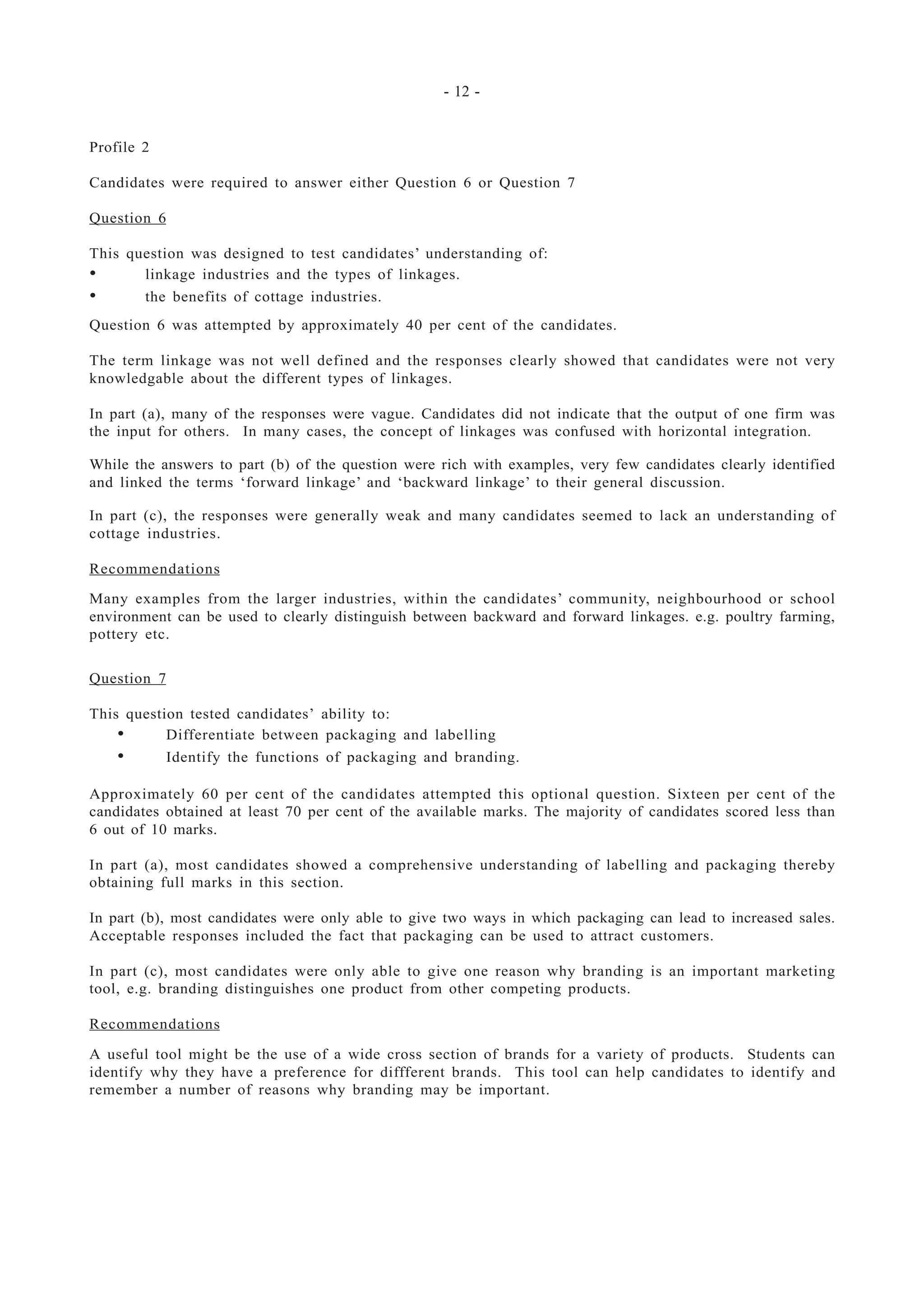 - 12 -
Profile 2
Candidates were required to answer either Question 6 or Question 7
Question 6
This question was designed to test candidates’ understanding of:
• linkage industries and the types of linkages.
• the benefits of cottage industries.
Question 6 was attempted by approximately 40 per cent of the candidates.
The term linkage was not well defined and the responses clearly showed that candidates were not very
knowledgable about the different types of linkages.
In part (a), many of the responses were vague. Candidates did not indicate that the output of one firm was
the input for others. In many cases, the concept of linkages was confused with horizontal integration.
While the answers to part (b) of the question were rich with examples, very few candidates clearly identified
and linked the terms ‘forward linkage’ and ‘backward linkage’ to their general discussion.
In part (c), the responses were generally weak and many candidates seemed to lack an understanding of
cottage industries.
Recommendations
Many examples from the larger industries, within the candidates’ community, neighbourhood or school
environment can be used to clearly distinguish between backward and forward linkages. e.g. poultry farming,
pottery etc.
Question 7
This question tested candidates’ ability to:
• Differentiate between packaging and labelling
• Identify the functions of packaging and branding.
Approximately 60 per cent of the candidates attempted this optional question. Sixteen per cent of the
candidates obtained at least 70 per cent of the available marks. The majority of candidates scored less than
6 out of 10 marks.
In part (a), most candidates showed a comprehensive understanding of labelling and packaging thereby
obtaining full marks in this section.
In part (b), most candidates were only able to give two ways in which packaging can lead to increased sales.
Acceptable responses included the fact that packaging can be used to attract customers.
In part (c), most candidates were only able to give one reason why branding is an important marketing
tool, e.g. branding distinguishes one product from other competing products.
Recommendations
A useful tool might be the use of a wide cross section of brands for a variety of products. Students can
identify why they have a preference for diffferent brands. This tool can help candidates to identify and
remember a number of reasons why branding may be important.
 