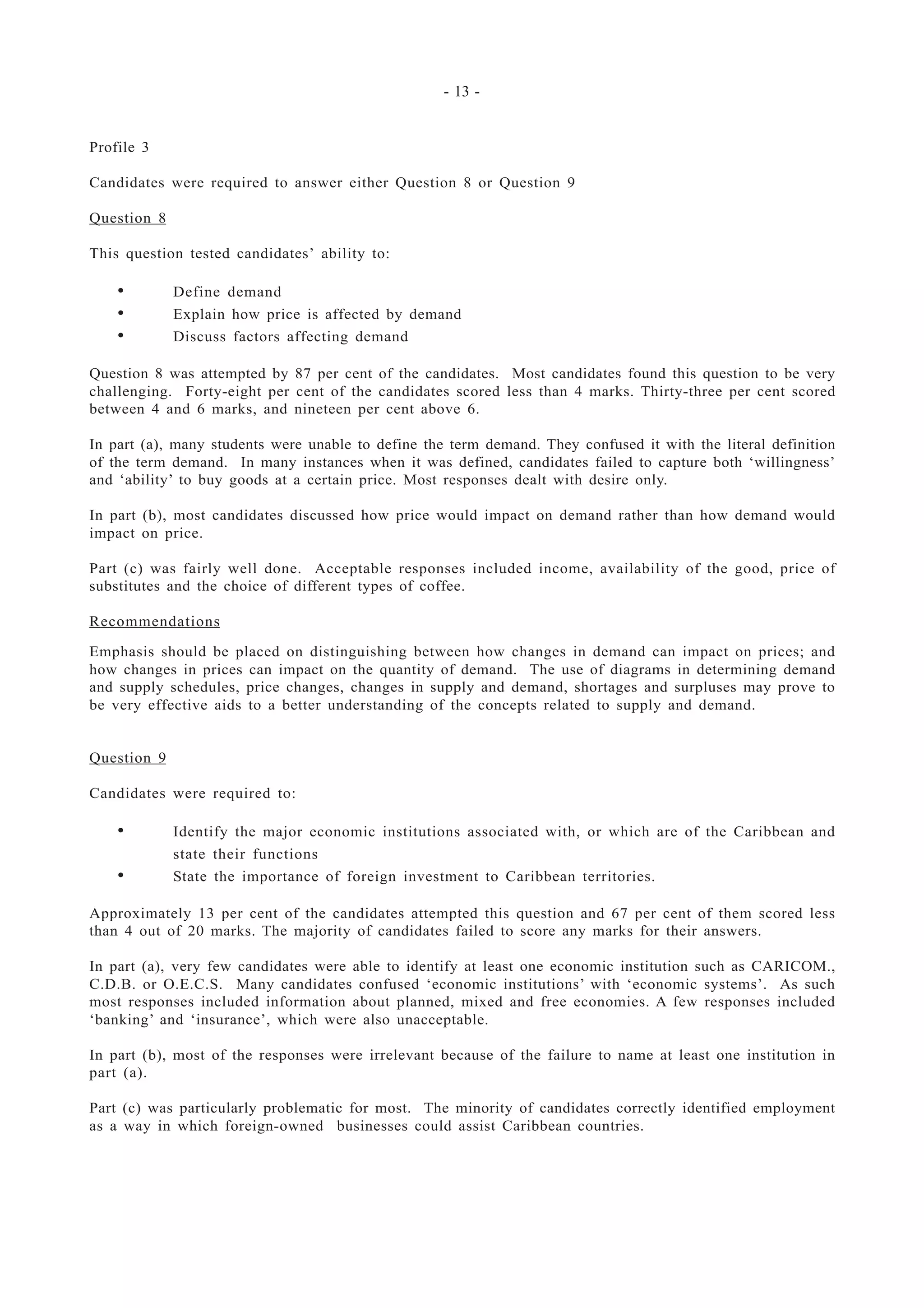 - 13 -
Profile 3
Candidates were required to answer either Question 8 or Question 9
Question 8
This question tested candidates’ ability to:
• Define demand
• Explain how price is affected by demand
• Discuss factors affecting demand
Question 8 was attempted by 87 per cent of the candidates. Most candidates found this question to be very
challenging. Forty-eight per cent of the candidates scored less than 4 marks. Thirty-three per cent scored
between 4 and 6 marks, and nineteen per cent above 6.
In part (a), many students were unable to define the term demand. They confused it with the literal definition
of the term demand. In many instances when it was defined, candidates failed to capture both ‘willingness’
and ‘ability’ to buy goods at a certain price. Most responses dealt with desire only.
In part (b), most candidates discussed how price would impact on demand rather than how demand would
impact on price.
Part (c) was fairly well done. Acceptable responses included income, availability of the good, price of
substitutes and the choice of different types of coffee.
Recommendations
Emphasis should be placed on distinguishing between how changes in demand can impact on prices; and
how changes in prices can impact on the quantity of demand. The use of diagrams in determining demand
and supply schedules, price changes, changes in supply and demand, shortages and surpluses may prove to
be very effective aids to a better understanding of the concepts related to supply and demand.
Question 9
Candidates were required to:
• Identify the major economic institutions associated with, or which are of the Caribbean and
state their functions
• State the importance of foreign investment to Caribbean territories.
Approximately 13 per cent of the candidates attempted this question and 67 per cent of them scored less
than 4 out of 20 marks. The majority of candidates failed to score any marks for their answers.
In part (a), very few candidates were able to identify at least one economic institution such as CARICOM.,
C.D.B. or O.E.C.S. Many candidates confused ‘economic institutions’ with ‘economic systems’. As such
most responses included information about planned, mixed and free economies. A few responses included
‘banking’ and ‘insurance’, which were also unacceptable.
In part (b), most of the responses were irrelevant because of the failure to name at least one institution in
part (a).
Part (c) was particularly problematic for most. The minority of candidates correctly identified employment
as a way in which foreign-owned businesses could assist Caribbean countries.
 