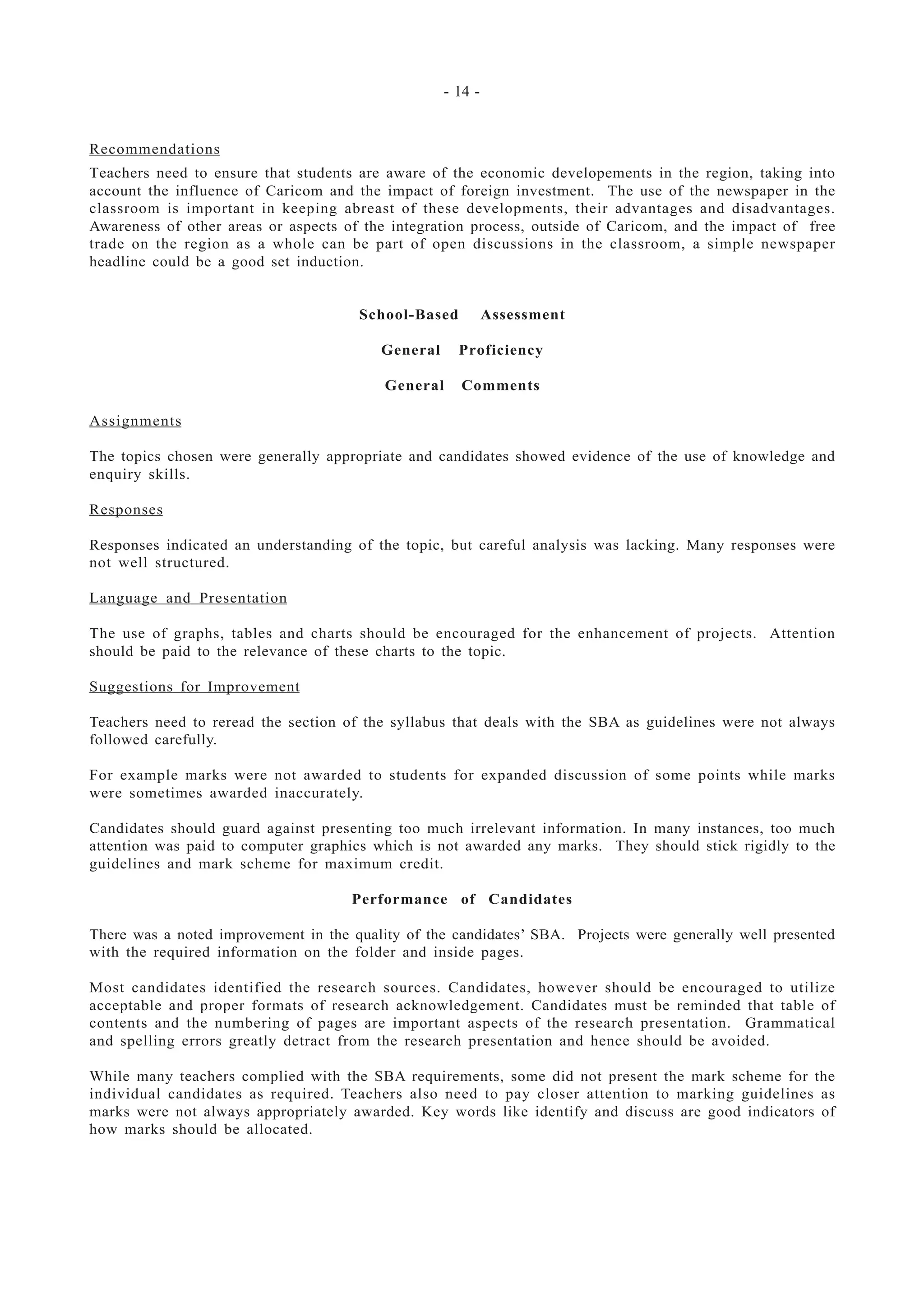 - 14 -
Recommendations
Teachers need to ensure that students are aware of the economic developements in the region, taking into
account the influence of Caricom and the impact of foreign investment. The use of the newspaper in the
classroom is important in keeping abreast of these developments, their advantages and disadvantages.
Awareness of other areas or aspects of the integration process, outside of Caricom, and the impact of free
trade on the region as a whole can be part of open discussions in the classroom, a simple newspaper
headline could be a good set induction.
School-Based Assessment
General Proficiency
General Comments
Assignments
The topics chosen were generally appropriate and candidates showed evidence of the use of knowledge and
enquiry skills.
Responses
Responses indicated an understanding of the topic, but careful analysis was lacking. Many responses were
not well structured.
Language and Presentation
The use of graphs, tables and charts should be encouraged for the enhancement of projects. Attention
should be paid to the relevance of these charts to the topic.
Suggestions for Improvement
Teachers need to reread the section of the syllabus that deals with the SBA as guidelines were not always
followed carefully.
For example marks were not awarded to students for expanded discussion of some points while marks
were sometimes awarded inaccurately.
Candidates should guard against presenting too much irrelevant information. In many instances, too much
attention was paid to computer graphics which is not awarded any marks. They should stick rigidly to the
guidelines and mark scheme for maximum credit.
Performance of Candidates
There was a noted improvement in the quality of the candidates’ SBA. Projects were generally well presented
with the required information on the folder and inside pages.
Most candidates identified the research sources. Candidates, however should be encouraged to utilize
acceptable and proper formats of research acknowledgement. Candidates must be reminded that table of
contents and the numbering of pages are important aspects of the research presentation. Grammatical
and spelling errors greatly detract from the research presentation and hence should be avoided.
While many teachers complied with the SBA requirements, some did not present the mark scheme for the
individual candidates as required. Teachers also need to pay closer attention to marking guidelines as
marks were not always appropriately awarded. Key words like identify and discuss are good indicators of
how marks should be allocated.
 
