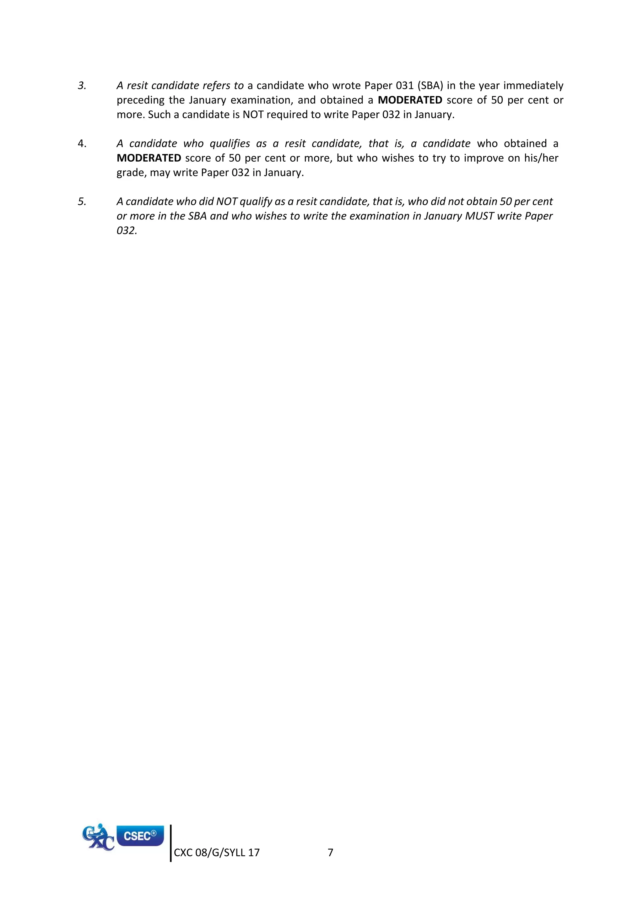 CXC 08/G/SYLL 17 7
3. A resit candidate refers to a candidate who wrote Paper 031 (SBA) in the year immediately
preceding the January examination, and obtained a MODERATED score of 50 per cent or
more. Such a candidate is NOT required to write Paper 032 in January.
4. A candidate who qualifies as a resit candidate, that is, a candidate who obtained a
MODERATED score of 50 per cent or more, but who wishes to try to improve on his/her
grade, may write Paper 032 in January.
5. A candidate who did NOT qualify as a resit candidate, that is, who did not obtain 50 per cent
or more in the SBA and who wishes to write the examination in January MUST write Paper
032.
 