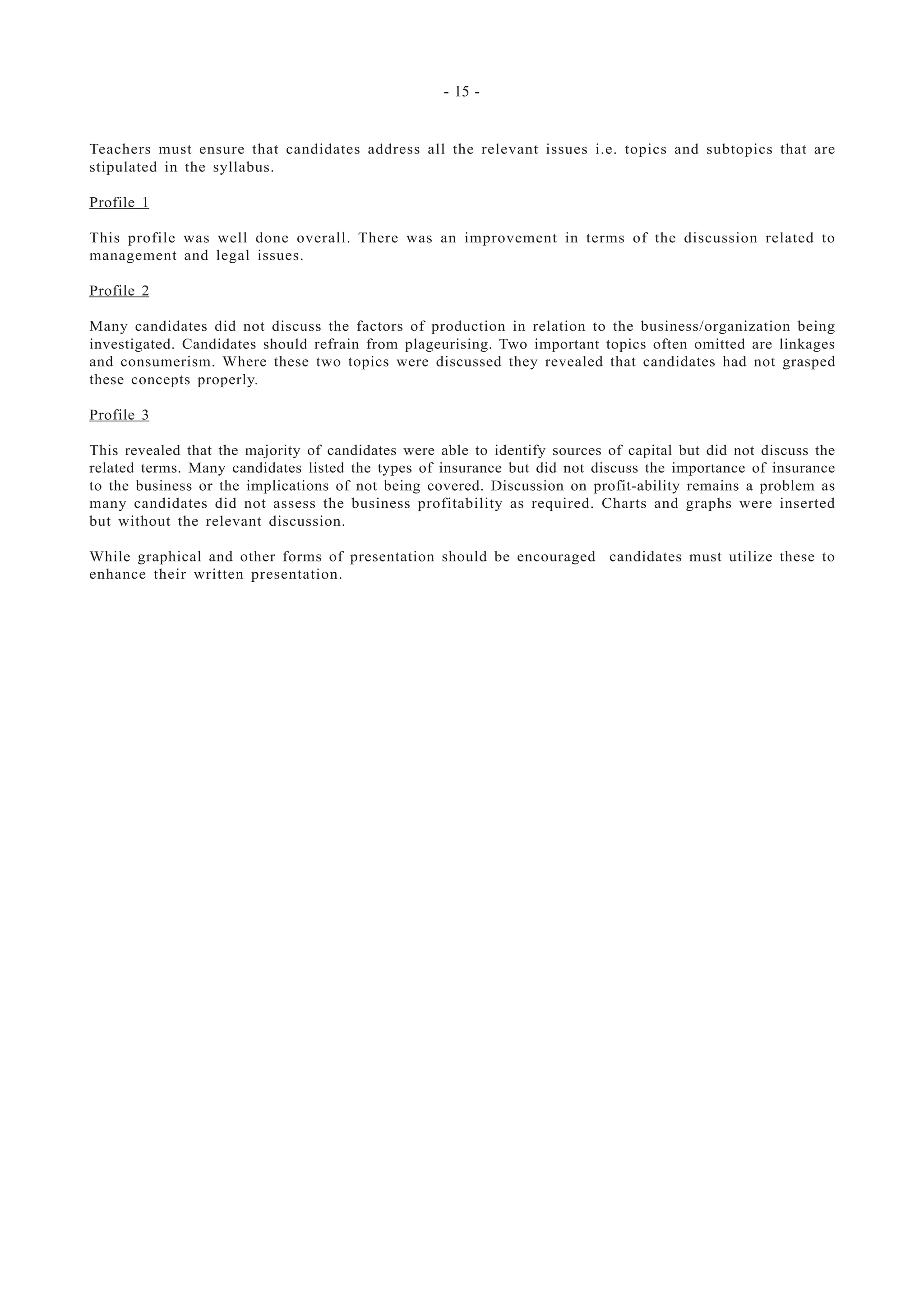- 15 -
Teachers must ensure that candidates address all the relevant issues i.e. topics and subtopics that are
stipulated in the syllabus.
Profile 1
This profile was well done overall. There was an improvement in terms of the discussion related to
management and legal issues.
Profile 2
Many candidates did not discuss the factors of production in relation to the business/organization being
investigated. Candidates should refrain from plageurising. Two important topics often omitted are linkages
and consumerism. Where these two topics were discussed they revealed that candidates had not grasped
these concepts properly.
Profile 3
This revealed that the majority of candidates were able to identify sources of capital but did not discuss the
related terms. Many candidates listed the types of insurance but did not discuss the importance of insurance
to the business or the implications of not being covered. Discussion on profit-ability remains a problem as
many candidates did not assess the business profitability as required. Charts and graphs were inserted
but without the relevant discussion.
While graphical and other forms of presentation should be encouraged candidates must utilize these to
enhance their written presentation.
 