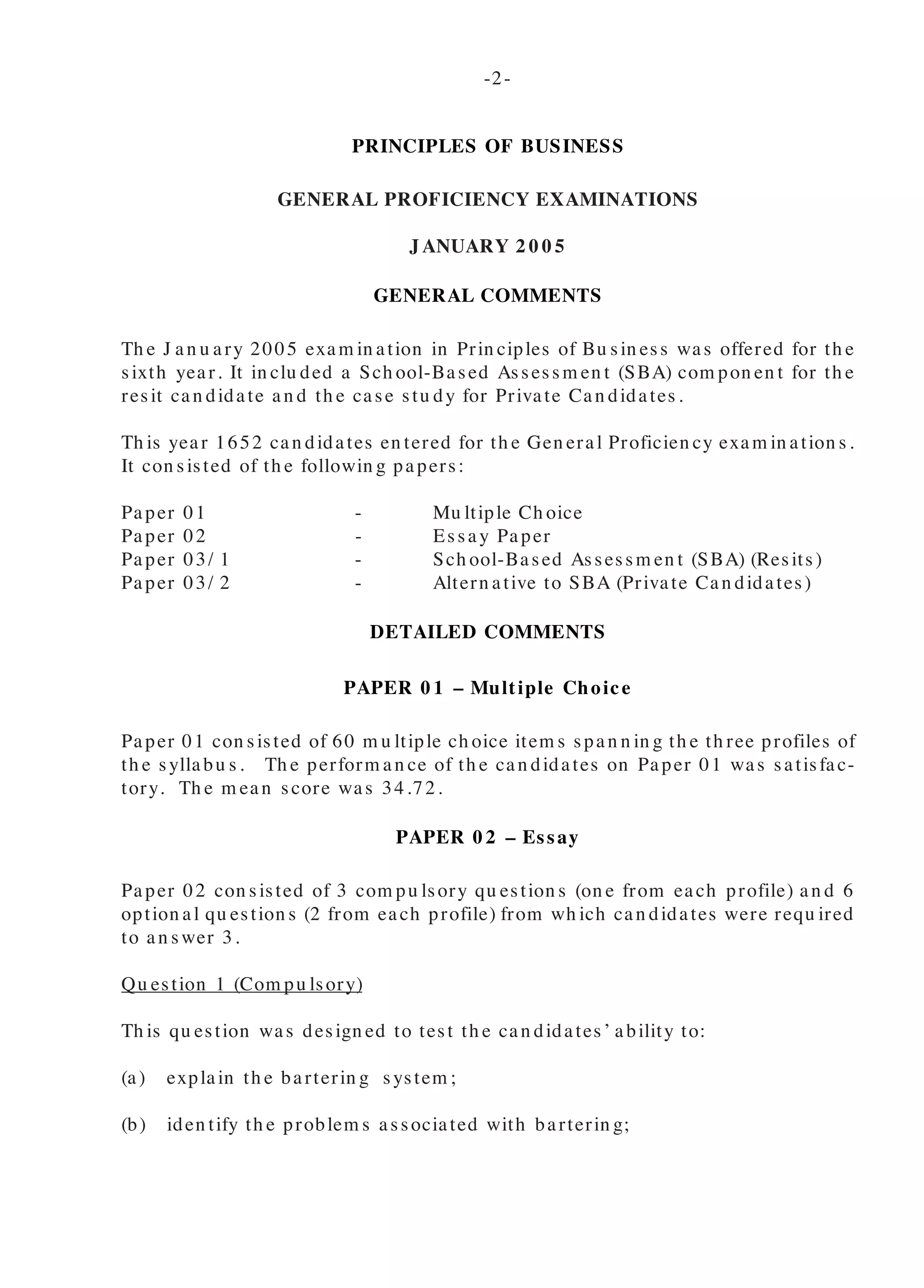 PRINCIPLES OF BUSINESS
GENERAL PROFICIENCY EXAMINATIONS
JANUARY 2 0 0 5
GENERAL COMMENTS
Th e J an u ary 2005 exam in ation in Prin ciples of Bu sin ess was offered for th e
sixth year. It in clu ded a Sch ool-Based Assessm en t (SBA) com pon en t for th e
resit can didate an d th e case stu dy for Private Can didates.
Th is year 1652 can didates en tered for th e Gen eral Proficien cy exam in ation s.
It con sisted of th e followin g papers:
Paper 01 - Mu ltiple Ch oice
Paper 02 - Essay Paper
Paper 03/ 1 - Sch ool-Based Assessm en t (SBA) (Resits)
Paper 03/ 2 - Altern ative to SBA (Private Can didates)
DETAILED COMMENTS
PAPER 0 1 – Multiple Choice
Paper 01 con sisted of 60 m u ltiple ch oice item s span n in g th e th ree profiles of
th e syllabu s. Th e perform an ce of th e can didates on Paper 01 was satisfac-
tory. Th e m ean score was 34.72.
PAPER 0 2 – Essay
Paper 02 con sisted of 3 com pu lsory qu estion s (on e from each profile) an d 6
option al qu estion s (2 from each profile) from wh ich can didates were requ ired
to an swer 3.
Qu estion 1 (Com pu lsory)
Th is qu estion was design ed to test th e can didates’ ability to:
(a) explain th e barterin g system ;
(b) iden tify th e problem s associated with barterin g;
(c) sh ow h ow m on ey can be u sed to overcom e th e problem s of bar-
ter an d
(d) ou tlin e h ow a m on ey econ om y operates.
Th e qu estion was attem pted by 99 per cen t of th e can didates. Th e
overall perform an ce of th e can didates was satisfactory. Th e m ean
m ark was 6.54 ou t of a possible of 10 m arks.
In parts (a) an d (b), th e m ajority of th e can didates were able to
explain th e barterin g system an d iden tify th e problem s associated
with barterin g. Th ose can didates wh o did n ot perform well in th is
area seem ed to h ave h ad very lim ited kn owledge of barterin g on a
wh ole.
In part (c), th ose can didates wh o cou ld n ot sh ow h ow m on ey was
u sed to overcom e th e problem s of barterin g ch ose to explain th e
problem s in stead.
Part (d) was n ot very well don e. In stead of explain in g h ow a m on ey
econ om y works, th e can didates explain ed th e fu n ction s of com m er-
cial ban ks.
Qu estion 2 (Com pu lsory)
In th is qu estion can didates’ u n derstan din g of th e fu n ction s of re-
tailers, wh olesalers, th e th reat of th e u se of th e In tern et, th e World
Wide Web an d im provem en ts in com m u n ication design ed for th eir
su rvival was tested.
Th e qu estion was attem pted by 99 per cen t of th e can didates. Th e
m ean m ark was 6.18 ou t of 10 m arks.
Part (a), was gen erally well don e as can didates were able to clearly
iden tify fu n ction s of retailers an d wh olesalers.
Part (b), was also very well don e as th e m ajority of th e can didates
were able to give reason s wh y wh olesalers an d retailers are th reat-
en ed by th e u se of th e In tern et an d im proved com m u n ication s.
-2-
-3-
 