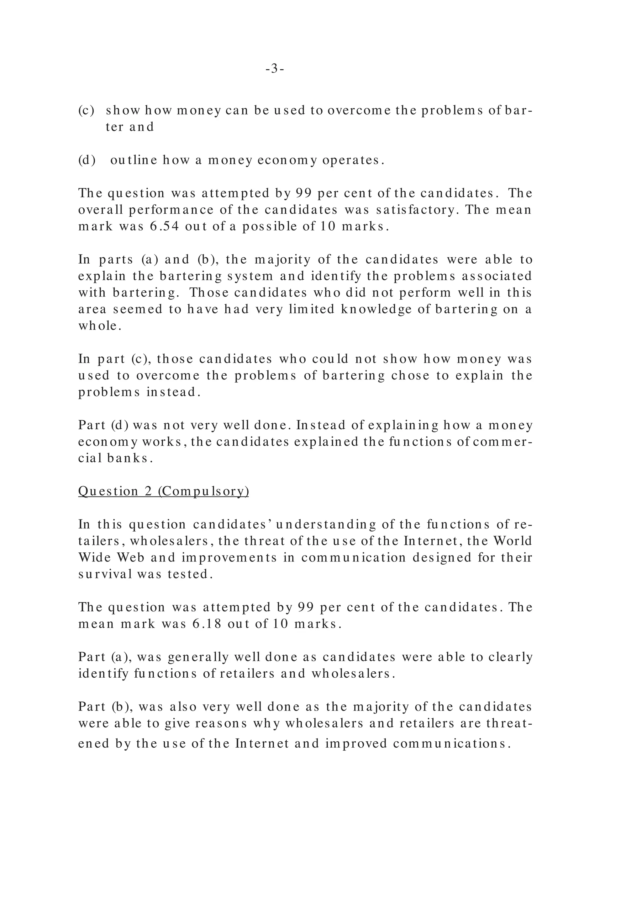 PRINCIPLES OF BUSINESS
GENERAL PROFICIENCY EXAMINATIONS
JANUARY 2 0 0 5
GENERAL COMMENTS
Th e J an u ary 2005 exam in ation in Prin ciples of Bu sin ess was offered for th e
sixth year. It in clu ded a Sch ool-Based Assessm en t (SBA) com pon en t for th e
resit can didate an d th e case stu dy for Private Can didates.
Th is year 1652 can didates en tered for th e Gen eral Proficien cy exam in ation s.
It con sisted of th e followin g papers:
Paper 01 - Mu ltiple Ch oice
Paper 02 - Essay Paper
Paper 03/ 1 - Sch ool-Based Assessm en t (SBA) (Resits)
Paper 03/ 2 - Altern ative to SBA (Private Can didates)
DETAILED COMMENTS
PAPER 0 1 – Multiple Choice
Paper 01 con sisted of 60 m u ltiple ch oice item s span n in g th e th ree profiles of
th e syllabu s. Th e perform an ce of th e can didates on Paper 01 was satisfac-
tory. Th e m ean score was 34.72.
PAPER 0 2 – Essay
Paper 02 con sisted of 3 com pu lsory qu estion s (on e from each profile) an d 6
option al qu estion s (2 from each profile) from wh ich can didates were requ ired
to an swer 3.
Qu estion 1 (Com pu lsory)
Th is qu estion was design ed to test th e can didates’ ability to:
(a) explain th e barterin g system ;
(b) iden tify th e problem s associated with barterin g;
(c) sh ow h ow m on ey can be u sed to overcom e th e problem s of bar-
ter an d
(d) ou tlin e h ow a m on ey econ om y operates.
Th e qu estion was attem pted by 99 per cen t of th e can didates. Th e
overall perform an ce of th e can didates was satisfactory. Th e m ean
m ark was 6.54 ou t of a possible of 10 m arks.
In parts (a) an d (b), th e m ajority of th e can didates were able to
explain th e barterin g system an d iden tify th e problem s associated
with barterin g. Th ose can didates wh o did n ot perform well in th is
area seem ed to h ave h ad very lim ited kn owledge of barterin g on a
wh ole.
In part (c), th ose can didates wh o cou ld n ot sh ow h ow m on ey was
u sed to overcom e th e problem s of barterin g ch ose to explain th e
problem s in stead.
Part (d) was n ot very well don e. In stead of explain in g h ow a m on ey
econ om y works, th e can didates explain ed th e fu n ction s of com m er-
cial ban ks.
Qu estion 2 (Com pu lsory)
In th is qu estion can didates’ u n derstan din g of th e fu n ction s of re-
tailers, wh olesalers, th e th reat of th e u se of th e In tern et, th e World
Wide Web an d im provem en ts in com m u n ication design ed for th eir
su rvival was tested.
Th e qu estion was attem pted by 99 per cen t of th e can didates. Th e
m ean m ark was 6.18 ou t of 10 m arks.
Part (a), was gen erally well don e as can didates were able to clearly
iden tify fu n ction s of retailers an d wh olesalers.
Part (b), was also very well don e as th e m ajority of th e can didates
were able to give reason s wh y wh olesalers an d retailers are th reat-
en ed by th e u se of th e In tern et an d im proved com m u n ication s.
-2-
-3-
 