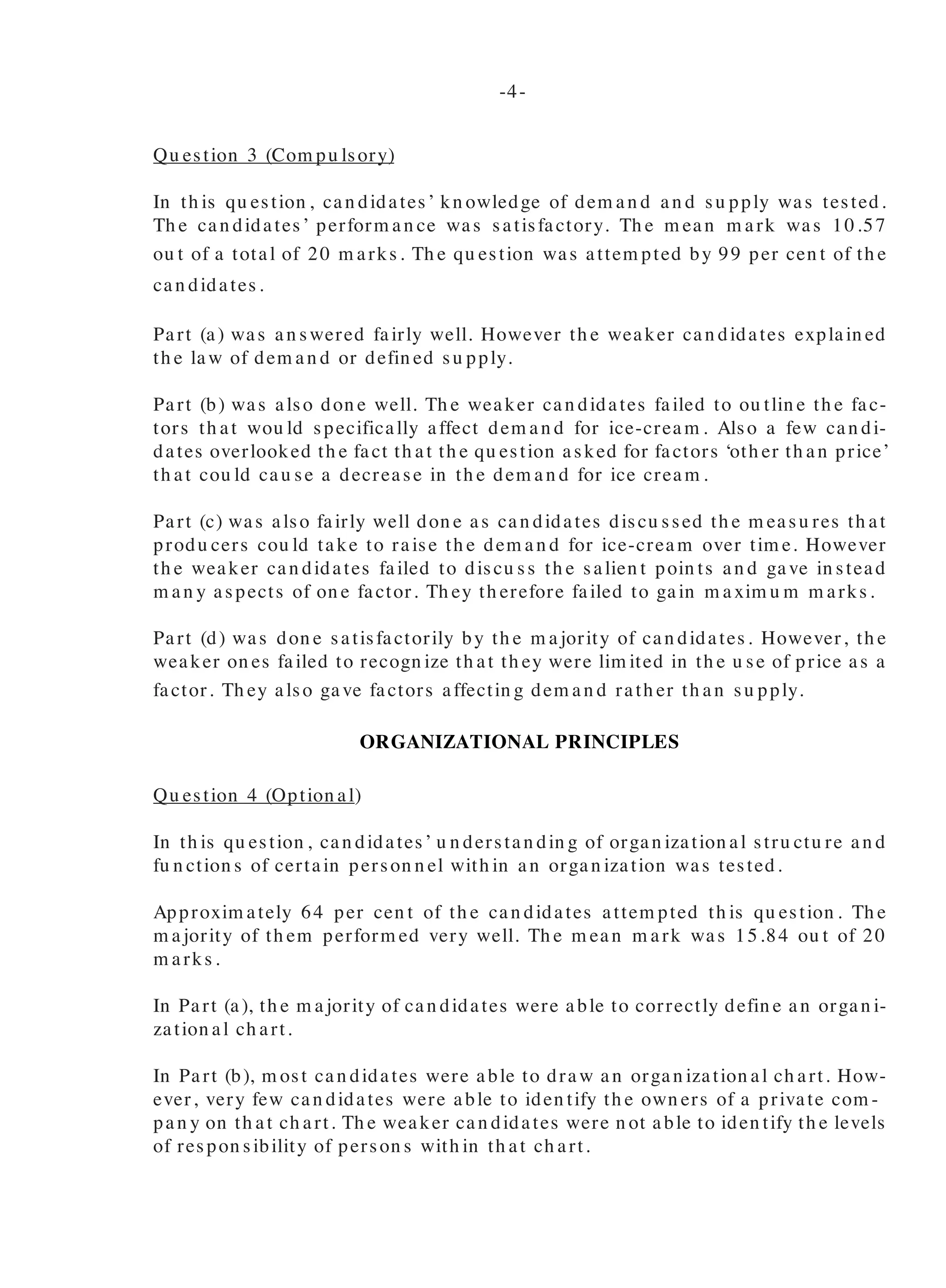 Qu estion 3 (Com pu lsory)
In th is qu estion , can didates’ kn owledge of dem an d an d su pply was tested.
Th e can didates’ perform an ce was satisfactory. Th e m ean m ark was 10.57
ou t of a total of 20 m arks. Th e qu estion was attem pted by 99 per cen t of th e
can didates.
Part (a) was an swered fairly well. However th e weaker can didates explain ed
th e law of dem an d or defin ed su pply.
Part (b) was also don e well. Th e weaker can didates failed to ou tlin e th e fac-
tors th at wou ld specifically affect dem an d for ice-cream . Also a few can di-
dates overlooked th e fact th at th e qu estion asked for factors ‘oth er th an price’
th at cou ld cau se a decrease in th e dem an d for ice cream .
Part (c) was also fairly well don e as can didates discu ssed th e m easu res th at
produ cers cou ld take to raise th e dem an d for ice-cream over tim e. However
th e weaker can didates failed to discu ss th e salien t poin ts an d gave in stead
m an y aspects of on e factor. Th ey th erefore failed to gain m axim u m m arks.
Part (d) was don e satisfactorily by th e m ajority of can didates. However, th e
weaker on es failed to recogn ize th at th ey were lim ited in th e u se of price as a
factor. Th ey also gave factors affectin g dem an d rath er th an su pply.
ORGANIZATIONAL PRINCIPLES
Qu estion 4 (Option al)
In th is qu estion , can didates’ u n derstan din g of organ ization al stru ctu re an d
fu n ction s of certain person n el with in an organ ization was tested.
Approxim ately 64 per cen t of th e can didates attem pted th is qu estion . Th e
m ajority of th em perform ed very well. Th e m ean m ark was 15.84 ou t of 20
m arks.
In Part (a), th e m ajority of can didates were able to correctly defin e an organ i-
zation al ch art.
In Part (b), m ost can didates were able to draw an organ ization al ch art. How-
ever, very few can didates were able to iden tify th e own ers of a private com -
pan y on th at ch art. Th e weaker can didates were n ot able to iden tify th e levels
of respon sibility of person s with in th at ch art.
In Part (c), th e m ajority of th e can didates were able to clearly ou tlin e
th e advan tages of organ ization al ch arts. However, th e weaker can -
didates con fu sed th is with m aps or directories.
In Part (d), th e m ajority of can didates were able to iden tify th e fu n c-
tion s of th e Ma n a gin g Director a n d th e Fin a n cia l Ma n a ger. Th e
weaker can didates m erely listed th e fu n ction s of m an agem en t an d
som e con fu sed th e fu n ction s of th e Man agin g Director with th at of
th e Person n el Man ager.
Part (e) was n ot very well don e. Th e m ajority of th e can didates were
n ot able to iden tify wh o were th e actu al own ers of th e bu sin ess.
Qu estion 5 (Option al)
Th is qu estion was design ed to test can didates’ u n derstan din g of
trade u n ion s, in du strial activities an d th e respon sibilities of m an -
agem en t to em ployees.
Approxim ately 35 per cen t of th e can didates did th is qu estion an d
perform ed satisfactorily on it. Th e m ean m ark was 10.55 ou t of 20
m arks.
In Part (a), th e m ore kn owledgeable can didates were able to iden tify
types of in du strial activities bu t th e weaker on es iden tified m eth ods
of resolvin g in du strial problem s. Som e can didates failed to n ote th at
th e qu estion restricted th em from u sin g “strikin g”.
Part (b) was n ot very well don e as can didates focu sed on m an age-
m en t resolvin g in du strial problem s in stead of action s th at cou ld be
taken in retaliation again st in du strial activities by workers.
Part (c) was also well don e. Th e m ajority of th e can didates were able
to explain collective bargain in g. A weakn ess iden tified in som e of
th e respon ses was th at th ey failed to iden tify th e parties in volved.
In part (d), can didates also perform ed very well. Th e weaker can di-
dates iden tified fu n ction s of m an agem en t in stead of th e respon si-
bilities of m an agem en t to em ployees.
In Part (e), can didates failed to ou tlin e th e fu n ction s of a trade u n ion
in stead, th ey m erely listed activities. Again can didates failed to
-4- -5-
 