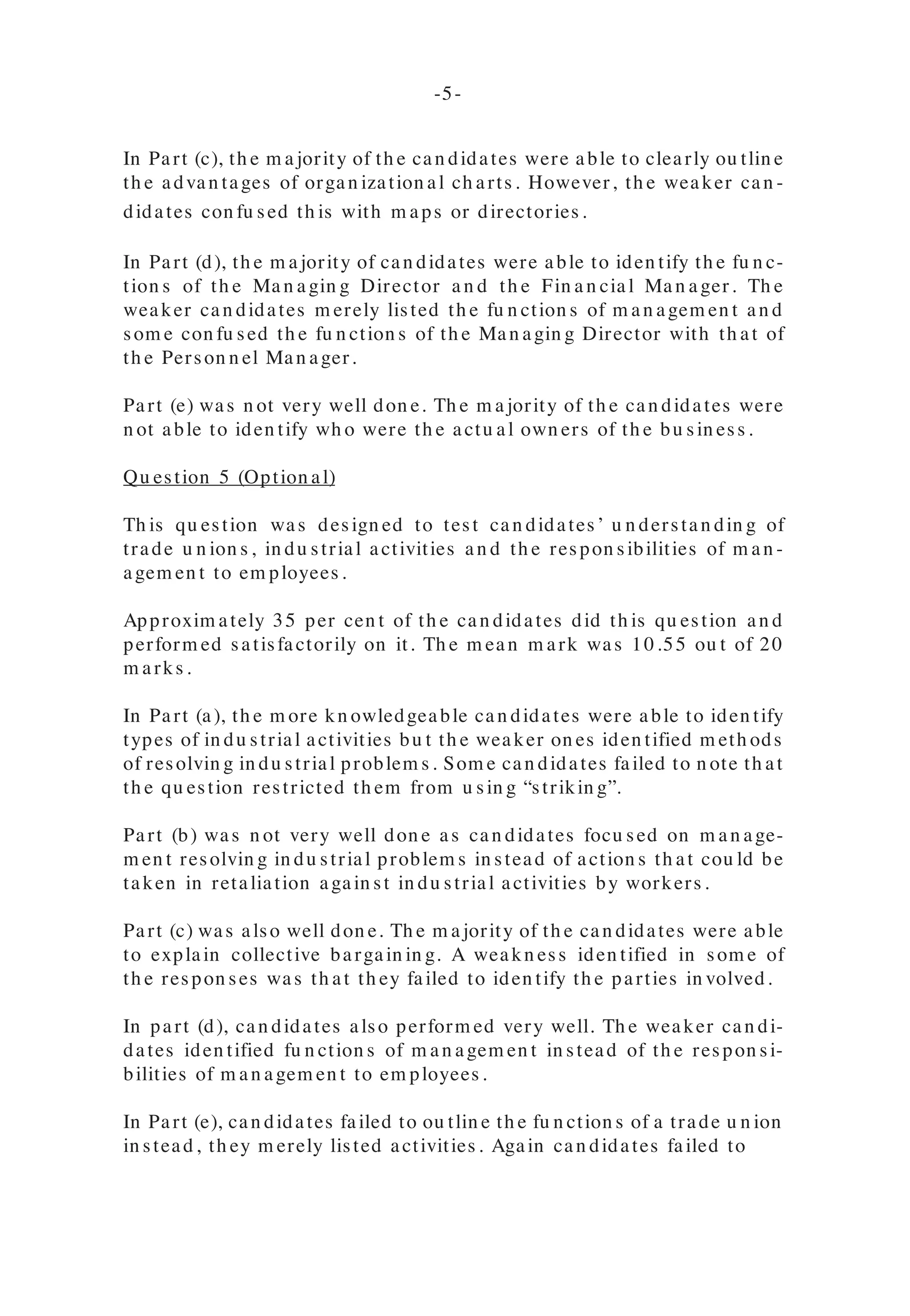 Qu estion 3 (Com pu lsory)
In th is qu estion , can didates’ kn owledge of dem an d an d su pply was tested.
Th e can didates’ perform an ce was satisfactory. Th e m ean m ark was 10.57
ou t of a total of 20 m arks. Th e qu estion was attem pted by 99 per cen t of th e
can didates.
Part (a) was an swered fairly well. However th e weaker can didates explain ed
th e law of dem an d or defin ed su pply.
Part (b) was also don e well. Th e weaker can didates failed to ou tlin e th e fac-
tors th at wou ld specifically affect dem an d for ice-cream . Also a few can di-
dates overlooked th e fact th at th e qu estion asked for factors ‘oth er th an price’
th at cou ld cau se a decrease in th e dem an d for ice cream .
Part (c) was also fairly well don e as can didates discu ssed th e m easu res th at
produ cers cou ld take to raise th e dem an d for ice-cream over tim e. However
th e weaker can didates failed to discu ss th e salien t poin ts an d gave in stead
m an y aspects of on e factor. Th ey th erefore failed to gain m axim u m m arks.
Part (d) was don e satisfactorily by th e m ajority of can didates. However, th e
weaker on es failed to recogn ize th at th ey were lim ited in th e u se of price as a
factor. Th ey also gave factors affectin g dem an d rath er th an su pply.
ORGANIZATIONAL PRINCIPLES
Qu estion 4 (Option al)
In th is qu estion , can didates’ u n derstan din g of organ ization al stru ctu re an d
fu n ction s of certain person n el with in an organ ization was tested.
Approxim ately 64 per cen t of th e can didates attem pted th is qu estion . Th e
m ajority of th em perform ed very well. Th e m ean m ark was 15.84 ou t of 20
m arks.
In Part (a), th e m ajority of can didates were able to correctly defin e an organ i-
zation al ch art.
In Part (b), m ost can didates were able to draw an organ ization al ch art. How-
ever, very few can didates were able to iden tify th e own ers of a private com -
pan y on th at ch art. Th e weaker can didates were n ot able to iden tify th e levels
of respon sibility of person s with in th at ch art.
In Part (c), th e m ajority of th e can didates were able to clearly ou tlin e
th e advan tages of organ ization al ch arts. However, th e weaker can -
didates con fu sed th is with m aps or directories.
In Part (d), th e m ajority of can didates were able to iden tify th e fu n c-
tion s of th e Ma n a gin g Director a n d th e Fin a n cia l Ma n a ger. Th e
weaker can didates m erely listed th e fu n ction s of m an agem en t an d
som e con fu sed th e fu n ction s of th e Man agin g Director with th at of
th e Person n el Man ager.
Part (e) was n ot very well don e. Th e m ajority of th e can didates were
n ot able to iden tify wh o were th e actu al own ers of th e bu sin ess.
Qu estion 5 (Option al)
Th is qu estion was design ed to test can didates’ u n derstan din g of
trade u n ion s, in du strial activities an d th e respon sibilities of m an -
agem en t to em ployees.
Approxim ately 35 per cen t of th e can didates did th is qu estion an d
perform ed satisfactorily on it. Th e m ean m ark was 10.55 ou t of 20
m arks.
In Part (a), th e m ore kn owledgeable can didates were able to iden tify
types of in du strial activities bu t th e weaker on es iden tified m eth ods
of resolvin g in du strial problem s. Som e can didates failed to n ote th at
th e qu estion restricted th em from u sin g “strikin g”.
Part (b) was n ot very well don e as can didates focu sed on m an age-
m en t resolvin g in du strial problem s in stead of action s th at cou ld be
taken in retaliation again st in du strial activities by workers.
Part (c) was also well don e. Th e m ajority of th e can didates were able
to explain collective bargain in g. A weakn ess iden tified in som e of
th e respon ses was th at th ey failed to iden tify th e parties in volved.
In part (d), can didates also perform ed very well. Th e weaker can di-
dates iden tified fu n ction s of m an agem en t in stead of th e respon si-
bilities of m an agem en t to em ployees.
In Part (e), can didates failed to ou tlin e th e fu n ction s of a trade u n ion
in stead, th ey m erely listed activities. Again can didates failed to
-4- -5-
 