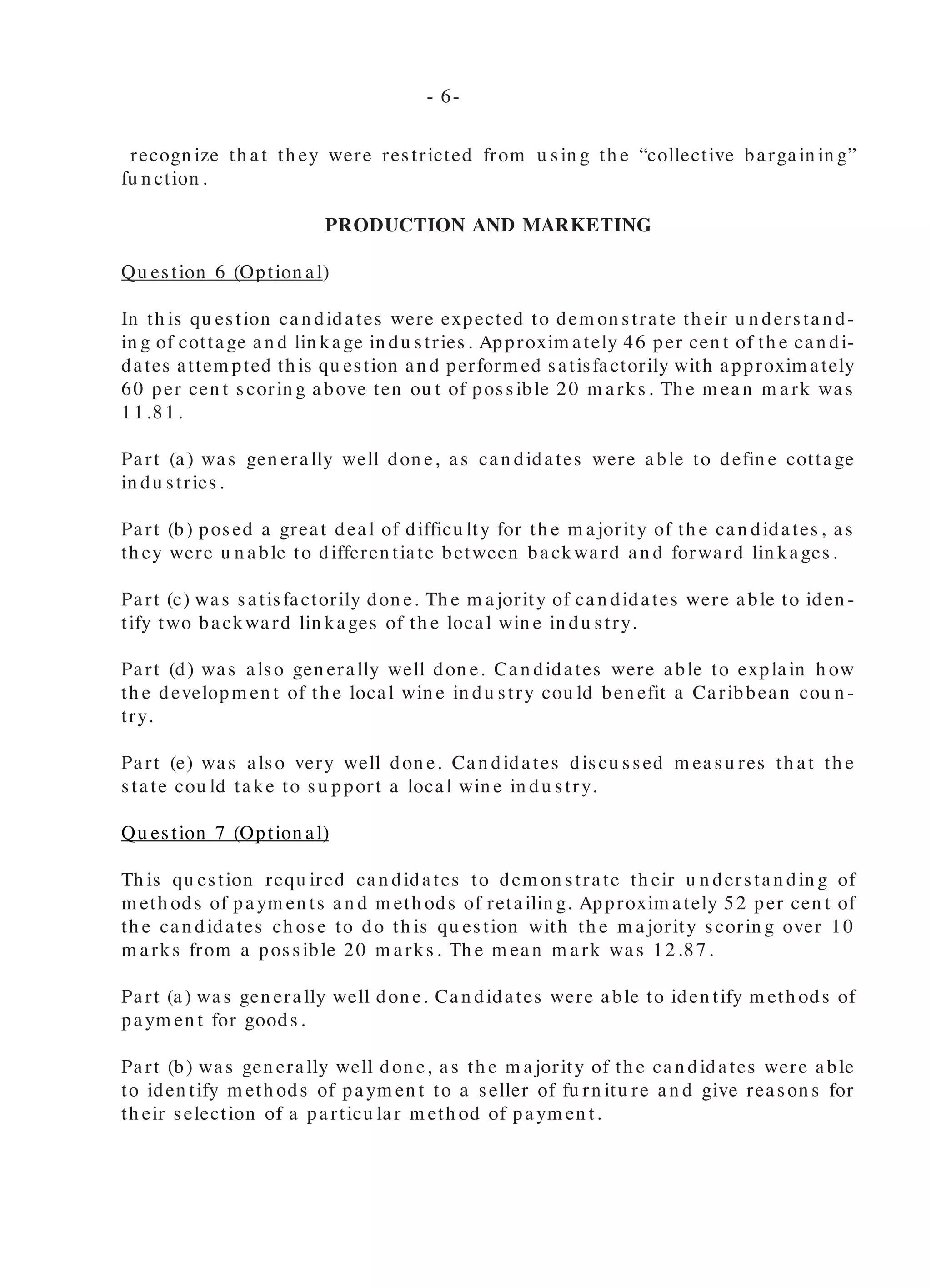 recogn ize th at th ey were restricted from u sin g th e “collective bargain in g”
fu n ction .
PRODUCTION AND MARKETING
Qu estion 6 (Option al)
In th is qu estion can didates were expected to dem on strate th eir u n derstan d-
in g of cottage an d lin kage in du stries. Approxim ately 46 per cen t of th e can di-
dates attem pted th is qu estion an d perform ed satisfactorily with approxim ately
60 per cen t scorin g above ten ou t of possible 20 m arks. Th e m ean m ark was
11.81.
Part (a) was gen erally well don e, as can didates were able to defin e cottage
in du stries.
Part (b) posed a great deal of difficu lty for th e m ajority of th e can didates, as
th ey were u n able to differen tiate between backward an d forward lin kages.
Part (c) was satisfactorily don e. Th e m ajority of can didates were able to iden -
tify two backward lin kages of th e local win e in du stry.
Part (d) was also gen erally well don e. Can didates were able to explain h ow
th e developm en t of th e local win e in du stry cou ld ben efit a Caribbean cou n -
try.
Part (e) was also very well don e. Can didates discu ssed m easu res th at th e
state cou ld take to su pport a local win e in du stry.
Qu estion 7 (Option al)
Th is qu estion requ ired can didates to dem on strate th eir u n derstan din g of
m eth ods of paym en ts an d m eth ods of retailin g. Approxim ately 52 per cen t of
th e can didates ch ose to do th is qu estion with th e m ajority scorin g over 10
m arks from a possible 20 m arks. Th e m ean m ark was 12.87.
Part (a) was gen erally well don e. Can didates were able to iden tify m eth ods of
paym en t for goods.
Part (b) was gen erally well don e, as th e m ajority of th e can didates were able
to iden tify m eth ods of paym en t to a seller of fu rn itu re an d give reason s for
th eir selection of a particu lar m eth od of paym en t.
In Part (c) can didates also perform ed very well. Th ey were able to
iden tify clearly th e retail ou tlets u sed.
Part (d) was also very well don e. Can didates were able to recom -
m en d m eth ods of retailin g to an artist qu ite easily.
Qu estion 8 (Option al)
Th is qu estion tested can didates’ kn owledge of in tern ation al trade
an d docu m en ts u sed in in tern ation al trade.
It was attem pted by approxim ately 60 per cen t of th e can didates.
Can didates did n ot perform well on th is qu estion . Th e average m ark
was 9.11 ou t of a possible 20 m arks.
In Part (a) (i), th e m ajority of th e can didates were able to correctly
defin e in tern ation al trade.
Part (a) (ii), was also satisfactorily don e. Can didates gave th e correct
reason s wh y cou n tries trade with each oth er.
Part (b) (i), was n ot well don e, as can didates cou ld n ot iden tify bar-
riers to in tern ation al trade. Can didates failed to iden tify govern m en t
policies again st free trade bu t focu sed on gen eral in form ation like
n atu ral disasters.
Part (b) (ii), was also n ot don e satisfactorily. Can didates were u n -
able to iden tify wh y bu sin ess docu m en ts are u sed in in tern ation al
trade.
In Part (c), very few can didates were able to distin gu ish between an
airway bill an d a bill of ladin g.
Part (d), was very poorly don e, as can didates were u n able to give
advan tages of a bill of exch an ge in in tern ation al trade.
Qu estion 9 (Option al)
In th is qu estion can didates’ kn owledge of com m ercial ban ks an d
Cen tral Ban ks, as well as m on ey an d capital m arkets was tested.
It was attem pted by approxim ately 37 per cen t of th e can didates
an d th e average m ark was 8.40 ou t of 20 m arks.
- 6- -7-
 