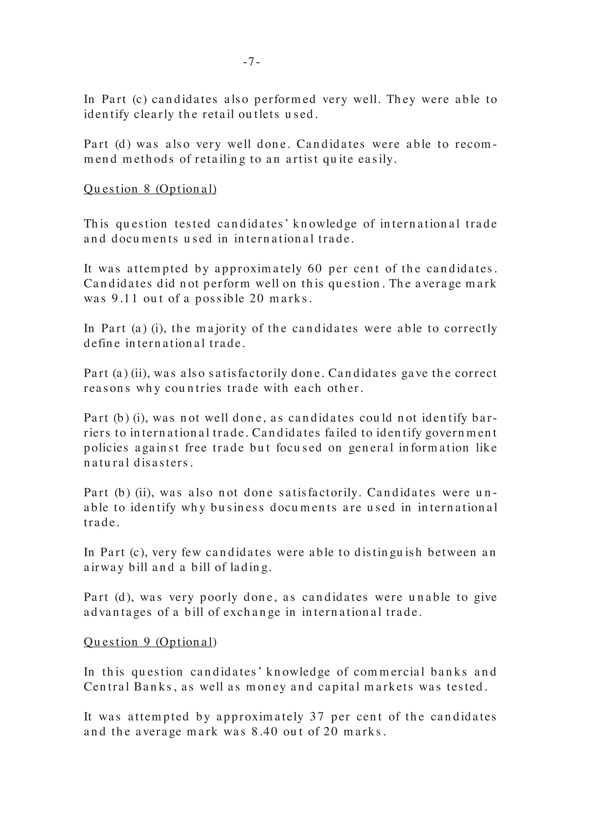 recogn ize th at th ey were restricted from u sin g th e “collective bargain in g”
fu n ction .
PRODUCTION AND MARKETING
Qu estion 6 (Option al)
In th is qu estion can didates were expected to dem on strate th eir u n derstan d-
in g of cottage an d lin kage in du stries. Approxim ately 46 per cen t of th e can di-
dates attem pted th is qu estion an d perform ed satisfactorily with approxim ately
60 per cen t scorin g above ten ou t of possible 20 m arks. Th e m ean m ark was
11.81.
Part (a) was gen erally well don e, as can didates were able to defin e cottage
in du stries.
Part (b) posed a great deal of difficu lty for th e m ajority of th e can didates, as
th ey were u n able to differen tiate between backward an d forward lin kages.
Part (c) was satisfactorily don e. Th e m ajority of can didates were able to iden -
tify two backward lin kages of th e local win e in du stry.
Part (d) was also gen erally well don e. Can didates were able to explain h ow
th e developm en t of th e local win e in du stry cou ld ben efit a Caribbean cou n -
try.
Part (e) was also very well don e. Can didates discu ssed m easu res th at th e
state cou ld take to su pport a local win e in du stry.
Qu estion 7 (Option al)
Th is qu estion requ ired can didates to dem on strate th eir u n derstan din g of
m eth ods of paym en ts an d m eth ods of retailin g. Approxim ately 52 per cen t of
th e can didates ch ose to do th is qu estion with th e m ajority scorin g over 10
m arks from a possible 20 m arks. Th e m ean m ark was 12.87.
Part (a) was gen erally well don e. Can didates were able to iden tify m eth ods of
paym en t for goods.
Part (b) was gen erally well don e, as th e m ajority of th e can didates were able
to iden tify m eth ods of paym en t to a seller of fu rn itu re an d give reason s for
th eir selection of a particu lar m eth od of paym en t.
In Part (c) can didates also perform ed very well. Th ey were able to
iden tify clearly th e retail ou tlets u sed.
Part (d) was also very well don e. Can didates were able to recom -
m en d m eth ods of retailin g to an artist qu ite easily.
Qu estion 8 (Option al)
Th is qu estion tested can didates’ kn owledge of in tern ation al trade
an d docu m en ts u sed in in tern ation al trade.
It was attem pted by approxim ately 60 per cen t of th e can didates.
Can didates did n ot perform well on th is qu estion . Th e average m ark
was 9.11 ou t of a possible 20 m arks.
In Part (a) (i), th e m ajority of th e can didates were able to correctly
defin e in tern ation al trade.
Part (a) (ii), was also satisfactorily don e. Can didates gave th e correct
reason s wh y cou n tries trade with each oth er.
Part (b) (i), was n ot well don e, as can didates cou ld n ot iden tify bar-
riers to in tern ation al trade. Can didates failed to iden tify govern m en t
policies again st free trade bu t focu sed on gen eral in form ation like
n atu ral disasters.
Part (b) (ii), was also n ot don e satisfactorily. Can didates were u n -
able to iden tify wh y bu sin ess docu m en ts are u sed in in tern ation al
trade.
In Part (c), very few can didates were able to distin gu ish between an
airway bill an d a bill of ladin g.
Part (d), was very poorly don e, as can didates were u n able to give
advan tages of a bill of exch an ge in in tern ation al trade.
Qu estion 9 (Option al)
In th is qu estion can didates’ kn owledge of com m ercial ban ks an d
Cen tral Ban ks, as well as m on ey an d capital m arkets was tested.
It was attem pted by approxim ately 37 per cen t of th e can didates
an d th e average m ark was 8.40 ou t of 20 m arks.
- 6- -7-
 