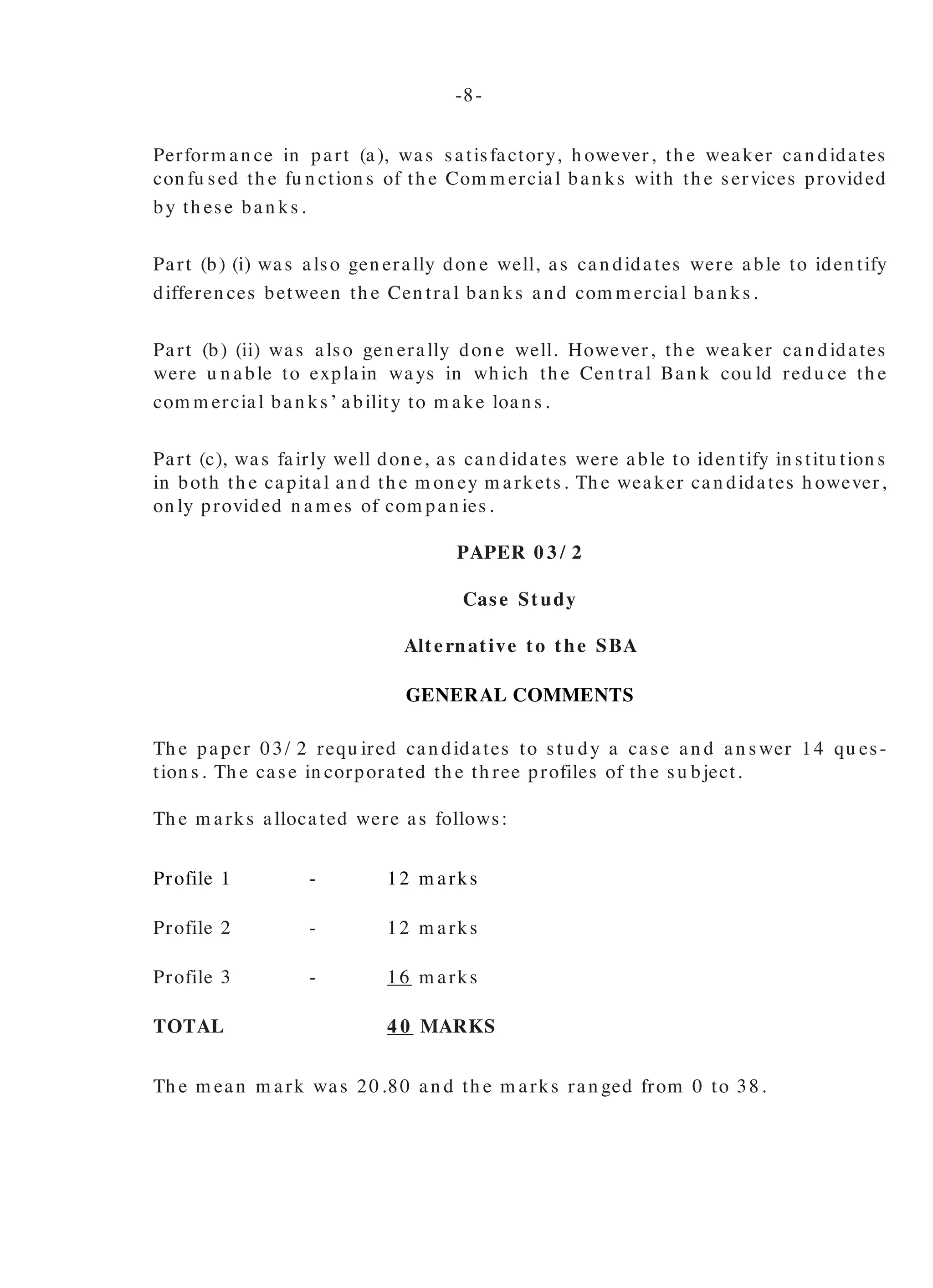 Perform an ce in part (a), was satisfactory, h owever, th e weaker can didates
con fu sed th e fu n ction s of th e Com m ercial ban ks with th e services provided
by th ese ban ks.
Part (b) (i) was also gen erally don e well, as can didates were able to iden tify
differen ces between th e Cen tral ban ks an d com m ercial ban ks.
Part (b) (ii) was also gen erally don e well. However, th e weaker can didates
were u n able to explain ways in wh ich th e Cen tral Ban k cou ld redu ce th e
com m ercial ban ks’ ability to m ake loan s.
Part (c), was fairly well don e, as can didates were able to iden tify in stitu tion s
in both th e capital an d th e m on ey m arkets. Th e weaker can didates h owever,
on ly provided n am es of com pan ies.
PAPER 0 3 / 2
Case Study
Alternative to the SBA
GENERAL COMMENTS
Th e paper 03/ 2 requ ired can didates to stu dy a case an d an swer 14 qu es-
tion s. Th e case in corporated th e th ree profiles of th e su bject.
Th e m arks allocated were as follows:
Profile 1 - 12 m arks
Profile 2 - 12 m arks
Profile 3 - 16 m arks
TOTAL 4 0 MARKS
Th e m ean m ark was 20.80 an d th e m arks ran ged from 0 to 38.
ORGANIZATIONAL PRINCIPLES
Profile 1
Can didates perform ed well on th is profile. Man y can didates scored
th e fu ll 12 m arks allocated to th is profile.
Th e case stu dy tested can didates’ u n derstan din g of variou s areas
from all th ree profiles. Gen erally, th e can didates’ perform an ce was
satisfactory.
Qu estion s 1 an d 4 were gen erally don e well wh ile in Qu estion s 2 an d
3 can didates experien ced som e difficu lty.
In respon se to Qu estion 1, th e weaker can didates were u n able to
iden tify th ree m an agem en t fu n ction s u sin g th e lan gu age of th e su b-
ject an d a n u m ber of th em con fu sed m an agem en t fu n ction s with
m an agem en t respon sibilities an d fu n ction al areas of bu sin ess.
Qu estion 2 created qu ite a ch allen ge to th e can didates. Th ey dis-
pla yed very little kn owledge a n d u n dersta n din g of orga n iza tion a l
stru ctu re.
In Qu estion 3, can didates dem on strated a lack of kn owledge of trade
u n ion s.
In Qu estion 4, m ost can didates iden tified th e leadersh ip style as dem o-
cratic bu t th e weaker can didates were u n able to give a reason for
th eir ch oice.
Profile 2
Gen erally Qu estion s 7 an d 8 were don e well. However in Qu estion s
5, 6 an d 7 som e difficu lty was experien ced by th e can didates.
Qu estion 5, was ch allen gin g. Abou t 90 per cen t of th e can didates
failed to score fu ll m arks for th is section . Wh ile abou t 50 percen t of
th e can didates iden tified m on opoly as th e m arket situ ation , m ost
can didates did n ot state th e m arket situ ation after th e tax was lifted.
-8- -9-
 