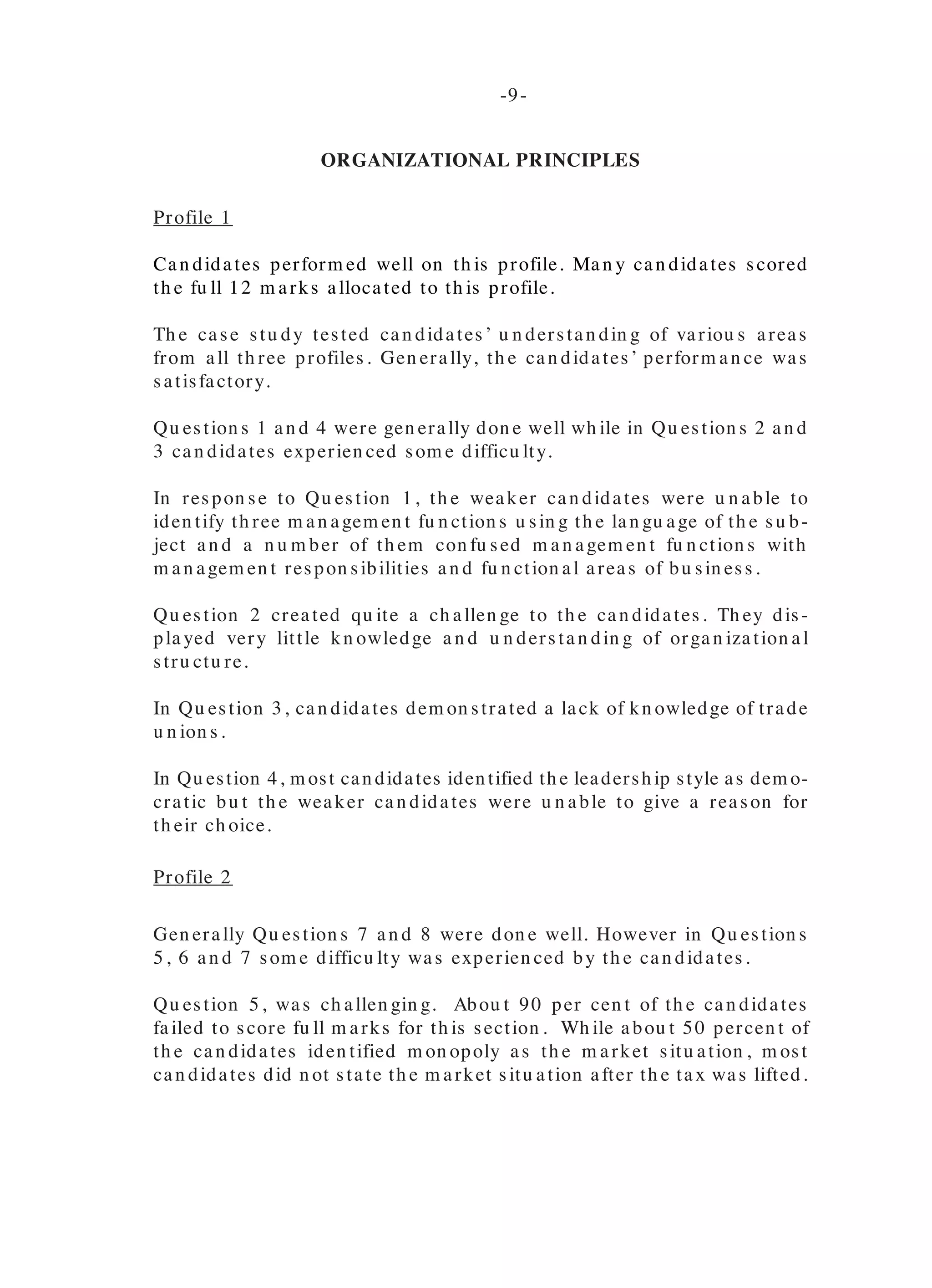Perform an ce in part (a), was satisfactory, h owever, th e weaker can didates
con fu sed th e fu n ction s of th e Com m ercial ban ks with th e services provided
by th ese ban ks.
Part (b) (i) was also gen erally don e well, as can didates were able to iden tify
differen ces between th e Cen tral ban ks an d com m ercial ban ks.
Part (b) (ii) was also gen erally don e well. However, th e weaker can didates
were u n able to explain ways in wh ich th e Cen tral Ban k cou ld redu ce th e
com m ercial ban ks’ ability to m ake loan s.
Part (c), was fairly well don e, as can didates were able to iden tify in stitu tion s
in both th e capital an d th e m on ey m arkets. Th e weaker can didates h owever,
on ly provided n am es of com pan ies.
PAPER 0 3 / 2
Case Study
Alternative to the SBA
GENERAL COMMENTS
Th e paper 03/ 2 requ ired can didates to stu dy a case an d an swer 14 qu es-
tion s. Th e case in corporated th e th ree profiles of th e su bject.
Th e m arks allocated were as follows:
Profile 1 - 12 m arks
Profile 2 - 12 m arks
Profile 3 - 16 m arks
TOTAL 4 0 MARKS
Th e m ean m ark was 20.80 an d th e m arks ran ged from 0 to 38.
ORGANIZATIONAL PRINCIPLES
Profile 1
Can didates perform ed well on th is profile. Man y can didates scored
th e fu ll 12 m arks allocated to th is profile.
Th e case stu dy tested can didates’ u n derstan din g of variou s areas
from all th ree profiles. Gen erally, th e can didates’ perform an ce was
satisfactory.
Qu estion s 1 an d 4 were gen erally don e well wh ile in Qu estion s 2 an d
3 can didates experien ced som e difficu lty.
In respon se to Qu estion 1, th e weaker can didates were u n able to
iden tify th ree m an agem en t fu n ction s u sin g th e lan gu age of th e su b-
ject an d a n u m ber of th em con fu sed m an agem en t fu n ction s with
m an agem en t respon sibilities an d fu n ction al areas of bu sin ess.
Qu estion 2 created qu ite a ch allen ge to th e can didates. Th ey dis-
pla yed very little kn owledge a n d u n dersta n din g of orga n iza tion a l
stru ctu re.
In Qu estion 3, can didates dem on strated a lack of kn owledge of trade
u n ion s.
In Qu estion 4, m ost can didates iden tified th e leadersh ip style as dem o-
cratic bu t th e weaker can didates were u n able to give a reason for
th eir ch oice.
Profile 2
Gen erally Qu estion s 7 an d 8 were don e well. However in Qu estion s
5, 6 an d 7 som e difficu lty was experien ced by th e can didates.
Qu estion 5, was ch allen gin g. Abou t 90 per cen t of th e can didates
failed to score fu ll m arks for th is section . Wh ile abou t 50 percen t of
th e can didates iden tified m on opoly as th e m arket situ ation , m ost
can didates did n ot state th e m arket situ ation after th e tax was lifted.
-8- -9-
 