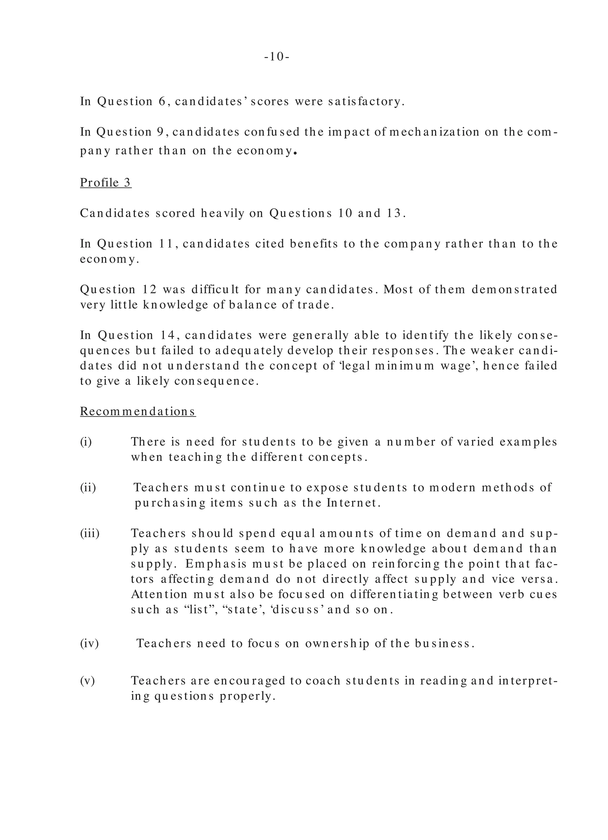 In Qu estion 6, can didates’ scores were satisfactory.
In Qu estion 9, can didates con fu sed th e im pact of m ech an ization on th e com -
pan y rath er th an on th e econ om y.
Profile 3
Can didates scored h eavily on Qu estion s 10 an d 13.
In Qu estion 11, can didates cited ben efits to th e com pan y rath er th an to th e
econ om y.
Qu estion 12 was difficu lt for m an y can didates. Most of th em dem on strated
very little kn owledge of balan ce of trade.
In Qu estion 14, can didates were gen erally able to iden tify th e likely con se-
qu en ces bu t failed to adequ ately develop th eir respon ses. Th e weaker can di-
dates did n ot u n derstan d th e con cept of ‘legal m in im u m wage’, h en ce failed
to give a likely con sequ en ce.
Recom m en dation s
(i) Th ere is n eed for stu den ts to be given a n u m ber of varied exam ples
wh en teach in g th e differen t con cepts.
(ii) Teach ers m u st con tin u e to expose stu den ts to m odern m eth ods of
pu rch asin g item s su ch as th e In tern et.
(iii) Teach ers sh ou ld spen d equ al am ou n ts of tim e on dem an d an d su p-
ply as stu den ts seem to h ave m ore kn owledge abou t dem an d th an
su pply. Em ph asis m u st be placed on rein forcin g th e poin t th at fac-
tors affectin g dem an d do n ot directly affect su pply an d vice versa.
Atten tion m u st also be focu sed on differen tiatin g between verb cu es
su ch as “list”, “state’, ‘discu ss’ an d so on .
(iv) Teach ers n eed to focu s on own ersh ip of th e bu sin ess.
(v) Teach ers are en cou raged to coach stu den ts in readin g an d in terpret-
in g qu estion s properly.
(vi) Teach ers n eed to assist stu den ts in iden tifyin g backward an d
forward lin kages th rou gh th e u se of m an y practical exam ples
an d field trips.
(vii) Teach ers m u st be com m en ded for th eir teach in g in th e area
of ban kin g an d sh ou ld con tin u e to provide stu den ts with as
m an y exam ples as possible to cem en t th e con cepts. How-
ever, atten tion m u st be given to th e differen ces between fu n c-
tion s an d services of th e com m ercial ban ks.
(viii) Teach ers sh ou ld spen d som e tim e discu ssin g bu sin ess docu -
m en ts wh en teach in g in tern ation al trade an d sh ow h ow th ese
docu m en ts are u sed. Som e atten tion m u st be given to in di-
vidu a l docu m en ts like bills of la din g, bills of exch a n ge,
airway bill, docu m en tary credits an d certificates of origin .
-10- -11-
 