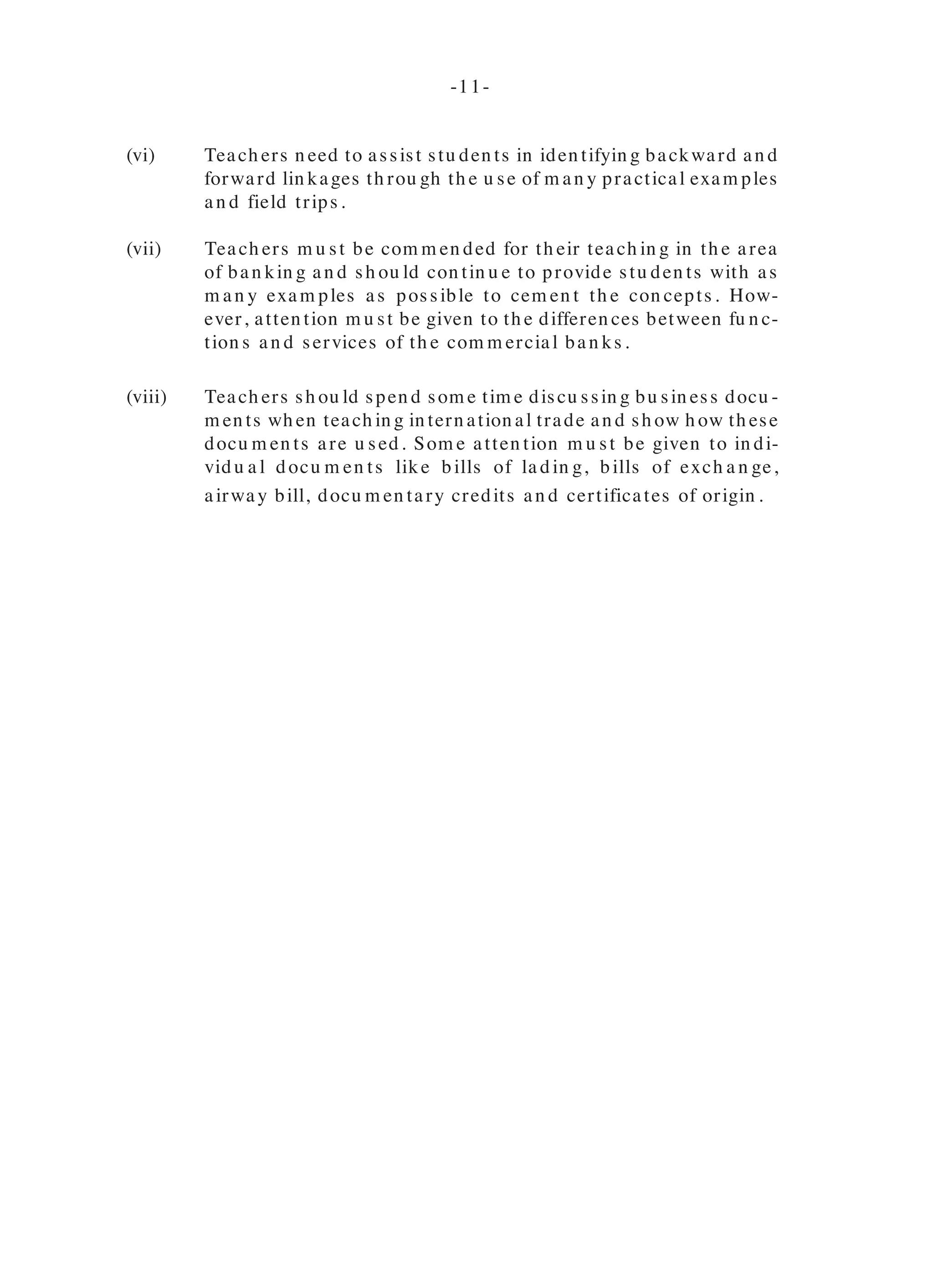In Qu estion 6, can didates’ scores were satisfactory.
In Qu estion 9, can didates con fu sed th e im pact of m ech an ization on th e com -
pan y rath er th an on th e econ om y.
Profile 3
Can didates scored h eavily on Qu estion s 10 an d 13.
In Qu estion 11, can didates cited ben efits to th e com pan y rath er th an to th e
econ om y.
Qu estion 12 was difficu lt for m an y can didates. Most of th em dem on strated
very little kn owledge of balan ce of trade.
In Qu estion 14, can didates were gen erally able to iden tify th e likely con se-
qu en ces bu t failed to adequ ately develop th eir respon ses. Th e weaker can di-
dates did n ot u n derstan d th e con cept of ‘legal m in im u m wage’, h en ce failed
to give a likely con sequ en ce.
Recom m en dation s
(i) Th ere is n eed for stu den ts to be given a n u m ber of varied exam ples
wh en teach in g th e differen t con cepts.
(ii) Teach ers m u st con tin u e to expose stu den ts to m odern m eth ods of
pu rch asin g item s su ch as th e In tern et.
(iii) Teach ers sh ou ld spen d equ al am ou n ts of tim e on dem an d an d su p-
ply as stu den ts seem to h ave m ore kn owledge abou t dem an d th an
su pply. Em ph asis m u st be placed on rein forcin g th e poin t th at fac-
tors affectin g dem an d do n ot directly affect su pply an d vice versa.
Atten tion m u st also be focu sed on differen tiatin g between verb cu es
su ch as “list”, “state’, ‘discu ss’ an d so on .
(iv) Teach ers n eed to focu s on own ersh ip of th e bu sin ess.
(v) Teach ers are en cou raged to coach stu den ts in readin g an d in terpret-
in g qu estion s properly.
(vi) Teach ers n eed to assist stu den ts in iden tifyin g backward an d
forward lin kages th rou gh th e u se of m an y practical exam ples
an d field trips.
(vii) Teach ers m u st be com m en ded for th eir teach in g in th e area
of ban kin g an d sh ou ld con tin u e to provide stu den ts with as
m an y exam ples as possible to cem en t th e con cepts. How-
ever, atten tion m u st be given to th e differen ces between fu n c-
tion s an d services of th e com m ercial ban ks.
(viii) Teach ers sh ou ld spen d som e tim e discu ssin g bu sin ess docu -
m en ts wh en teach in g in tern ation al trade an d sh ow h ow th ese
docu m en ts are u sed. Som e atten tion m u st be given to in di-
vidu a l docu m en ts like bills of la din g, bills of exch a n ge,
airway bill, docu m en tary credits an d certificates of origin .
-10- -11-
 