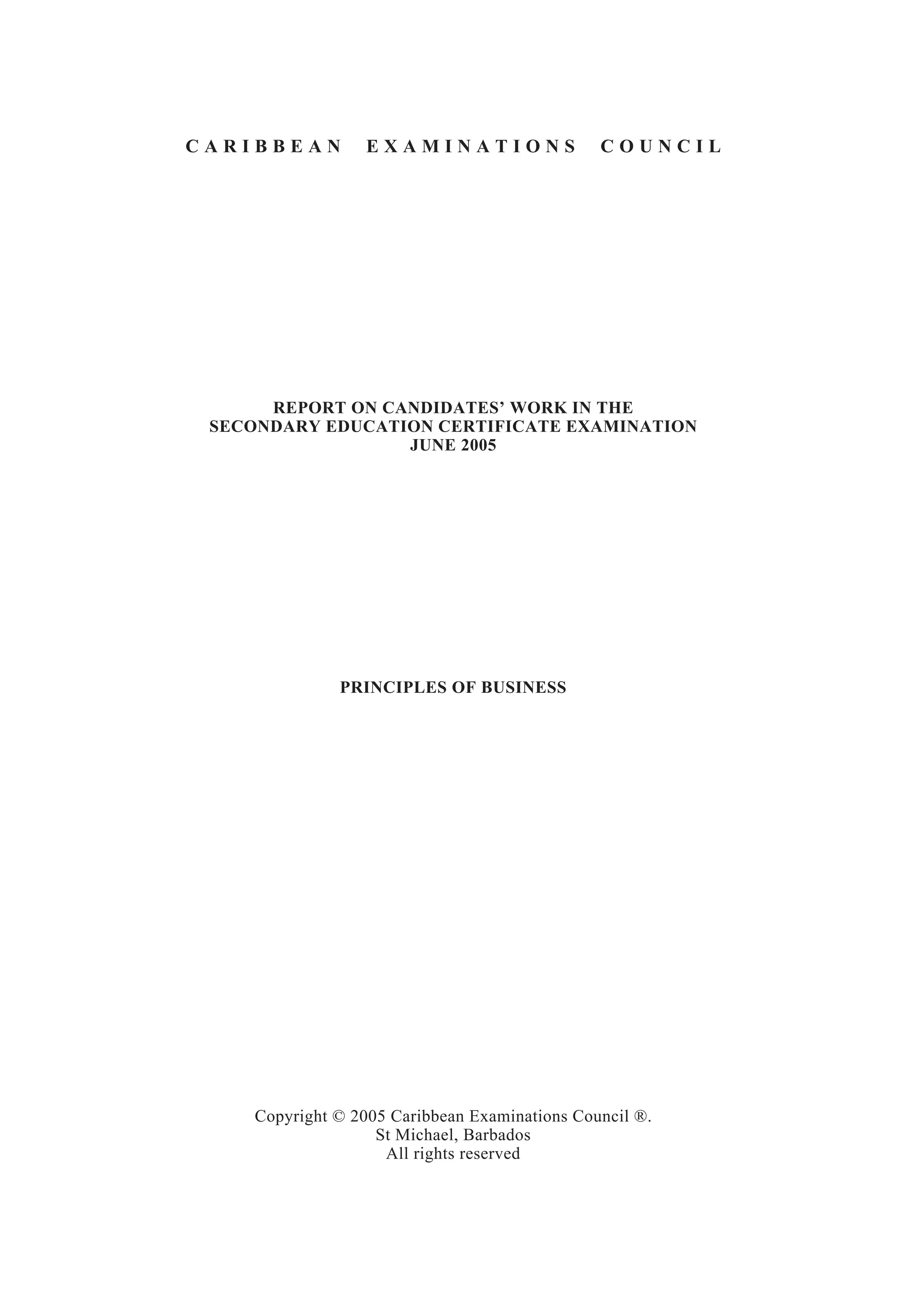 C A R I B B E A N E X A M I N A T I O N S C O U N C I L
REPORT ON CANDIDATES’ WORK IN THE
SECONDARY EDUCATION CERTIFICATE EXAMINATION
JUNE 2005
PRINCIPLES OF BUSINESS
Copyright © 2005 Caribbean Examinations Council ®.
St Michael, Barbados
All rights reserved
 