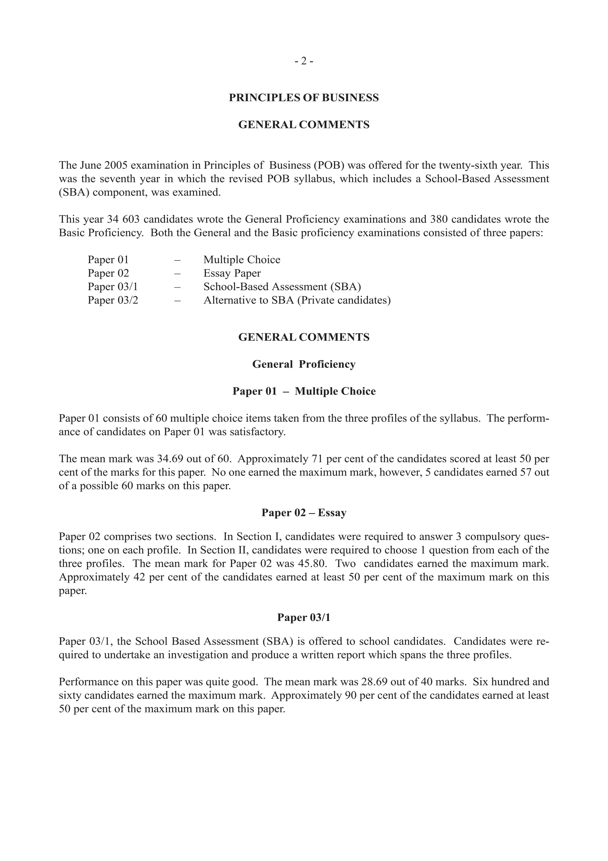 - 2 -
PRINCIPLES OF BUSINESS
GENERAL COMMENTS
The June 2005 examination in Principles of Business (POB) was offered for the twenty-sixth year. This
was the seventh year in which the revised POB syllabus, which includes a School-Based Assessment
(SBA) component, was examined.
This year 34 603 candidates wrote the General Proficiency examinations and 380 candidates wrote the
Basic Proficiency. Both the General and the Basic proficiency examinations consisted of three papers:
Paper 01 – Multiple Choice
Paper 02 – Essay Paper
Paper 03/1 – School-Based Assessment (SBA)
Paper 03/2 – Alternative to SBA (Private candidates)
GENERAL COMMENTS
General Proficiency
Paper 01 – Multiple Choice
Paper 01 consists of 60 multiple choice items taken from the three profiles of the syllabus. The perform-
ance of candidates on Paper 01 was satisfactory.
The mean mark was 34.69 out of 60. Approximately 71 per cent of the candidates scored at least 50 per
cent of the marks for this paper. No one earned the maximum mark, however, 5 candidates earned 57 out
of a possible 60 marks on this paper.
Paper 02 – Essay
Paper 02 comprises two sections. In Section I, candidates were required to answer 3 compulsory ques-
tions; one on each profile. In Section II, candidates were required to choose 1 question from each of the
three profiles. The mean mark for Paper 02 was 45.80. Two candidates earned the maximum mark.
Approximately 42 per cent of the candidates earned at least 50 per cent of the maximum mark on this
paper.
Paper 03/1
Paper 03/1, the School Based Assessment (SBA) is offered to school candidates. Candidates were re-
quired to undertake an investigation and produce a written report which spans the three profiles.
Performance on this paper was quite good. The mean mark was 28.69 out of 40 marks. Six hundred and
sixty candidates earned the maximum mark. Approximately 90 per cent of the candidates earned at least
50 per cent of the maximum mark on this paper.
 