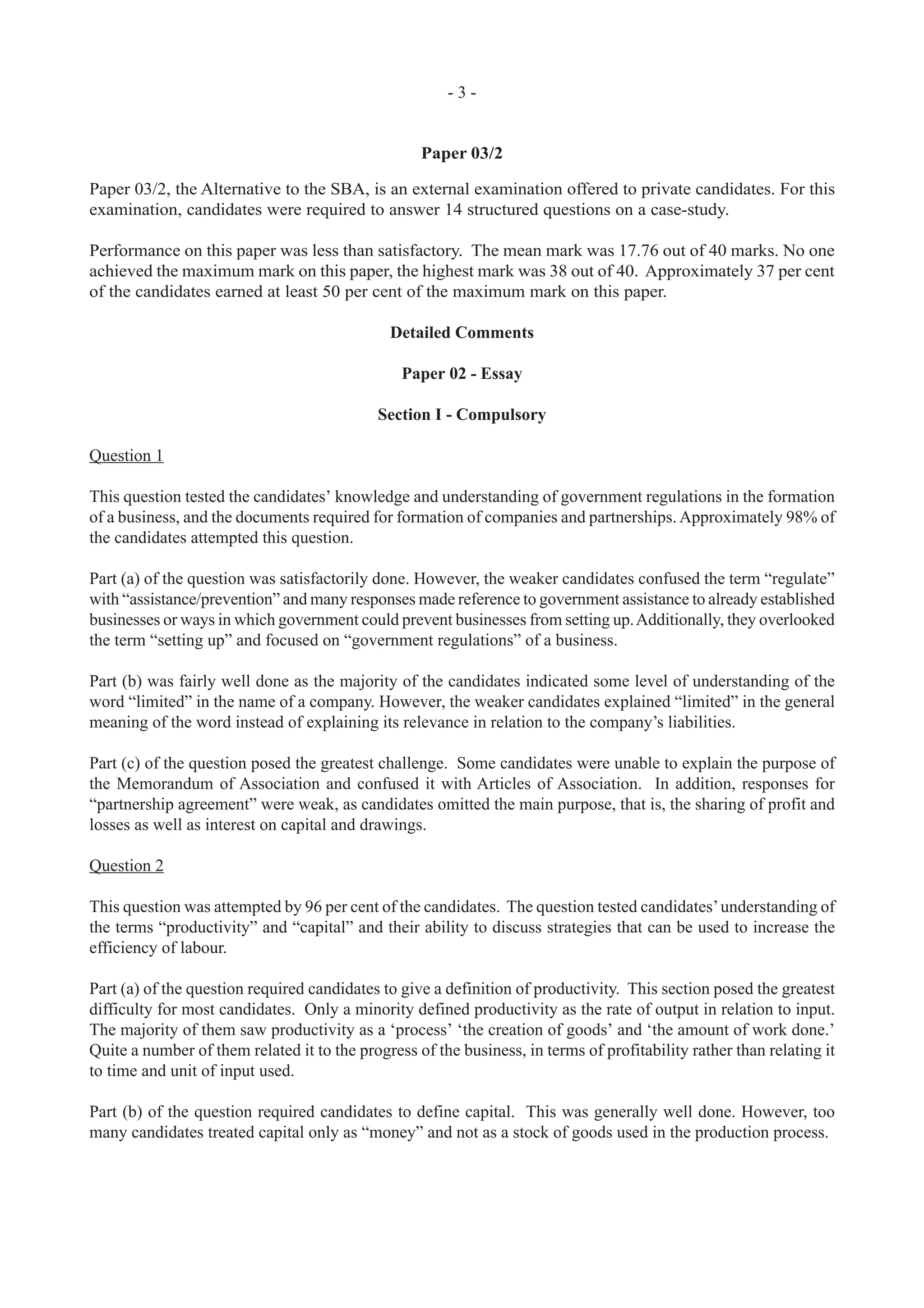 - 3 -
Paper 03/2
Paper 03/2, the Alternative to the SBA, is an external examination offered to private candidates. For this
examination, candidates were required to answer 14 structured questions on a case-study.
Performance on this paper was less than satisfactory. The mean mark was 17.76 out of 40 marks. No one
achieved the maximum mark on this paper, the highest mark was 38 out of 40. Approximately 37 per cent
of the candidates earned at least 50 per cent of the maximum mark on this paper.
Detailed Comments
Paper 02 - Essay
Section I - Compulsory
Question 1
This question tested the candidates’ knowledge and understanding of government regulations in the formation
of a business, and the documents required for formation of companies and partnerships. Approximately 98% of
the candidates attempted this question.
Part (a) of the question was satisfactorily done. However, the weaker candidates confused the term “regulate”
with “assistance/prevention” and many responses made reference to government assistance to already established
businesses or ways in which government could prevent businesses from setting up.Additionally, they overlooked
the term “setting up” and focused on “government regulations” of a business.
Part (b) was fairly well done as the majority of the candidates indicated some level of understanding of the
word “limited” in the name of a company. However, the weaker candidates explained “limited” in the general
meaning of the word instead of explaining its relevance in relation to the company’s liabilities.
Part (c) of the question posed the greatest challenge. Some candidates were unable to explain the purpose of
the Memorandum of Association and confused it with Articles of Association. In addition, responses for
“partnership agreement” were weak, as candidates omitted the main purpose, that is, the sharing of profit and
losses as well as interest on capital and drawings.
Question 2
This question was attempted by 96 per cent of the candidates. The question tested candidates’understanding of
the terms “productivity” and “capital” and their ability to discuss strategies that can be used to increase the
efficiency of labour.
Part (a) of the question required candidates to give a definition of productivity. This section posed the greatest
difficulty for most candidates. Only a minority defined productivity as the rate of output in relation to input.
The majority of them saw productivity as a ‘process’ ‘the creation of goods’ and ‘the amount of work done.’
Quite a number of them related it to the progress of the business, in terms of profitability rather than relating it
to time and unit of input used.
Part (b) of the question required candidates to define capital. This was generally well done. However, too
many candidates treated capital only as “money” and not as a stock of goods used in the production process.
 