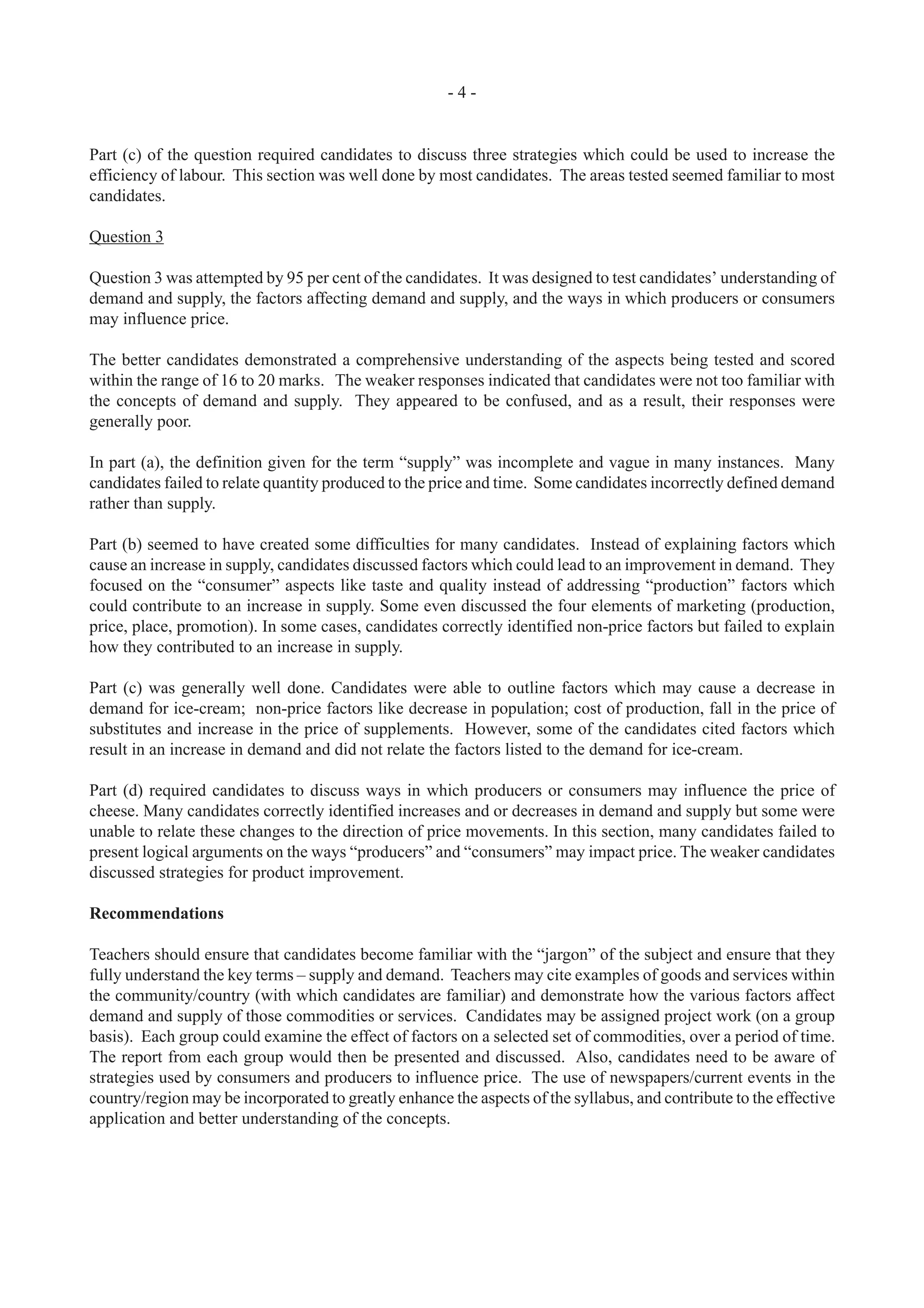 - 4 -
Part (c) of the question required candidates to discuss three strategies which could be used to increase the
efficiency of labour. This section was well done by most candidates. The areas tested seemed familiar to most
candidates.
Question 3
Question 3 was attempted by 95 per cent of the candidates. It was designed to test candidates’ understanding of
demand and supply, the factors affecting demand and supply, and the ways in which producers or consumers
may influence price.
The better candidates demonstrated a comprehensive understanding of the aspects being tested and scored
within the range of 16 to 20 marks. The weaker responses indicated that candidates were not too familiar with
the concepts of demand and supply. They appeared to be confused, and as a result, their responses were
generally poor.
In part (a), the definition given for the term “supply” was incomplete and vague in many instances. Many
candidates failed to relate quantity produced to the price and time. Some candidates incorrectly defined demand
rather than supply.
Part (b) seemed to have created some difficulties for many candidates. Instead of explaining factors which
cause an increase in supply, candidates discussed factors which could lead to an improvement in demand. They
focused on the “consumer” aspects like taste and quality instead of addressing “production” factors which
could contribute to an increase in supply. Some even discussed the four elements of marketing (production,
price, place, promotion). In some cases, candidates correctly identified non-price factors but failed to explain
how they contributed to an increase in supply.
Part (c) was generally well done. Candidates were able to outline factors which may cause a decrease in
demand for ice-cream; non-price factors like decrease in population; cost of production, fall in the price of
substitutes and increase in the price of supplements. However, some of the candidates cited factors which
result in an increase in demand and did not relate the factors listed to the demand for ice-cream.
Part (d) required candidates to discuss ways in which producers or consumers may influence the price of
cheese. Many candidates correctly identified increases and or decreases in demand and supply but some were
unable to relate these changes to the direction of price movements. In this section, many candidates failed to
present logical arguments on the ways “producers” and “consumers” may impact price. The weaker candidates
discussed strategies for product improvement.
Recommendations
Teachers should ensure that candidates become familiar with the “jargon” of the subject and ensure that they
fully understand the key terms – supply and demand. Teachers may cite examples of goods and services within
the community/country (with which candidates are familiar) and demonstrate how the various factors affect
demand and supply of those commodities or services. Candidates may be assigned project work (on a group
basis). Each group could examine the effect of factors on a selected set of commodities, over a period of time.
The report from each group would then be presented and discussed. Also, candidates need to be aware of
strategies used by consumers and producers to influence price. The use of newspapers/current events in the
country/region may be incorporated to greatly enhance the aspects of the syllabus, and contribute to the effective
application and better understanding of the concepts.
 