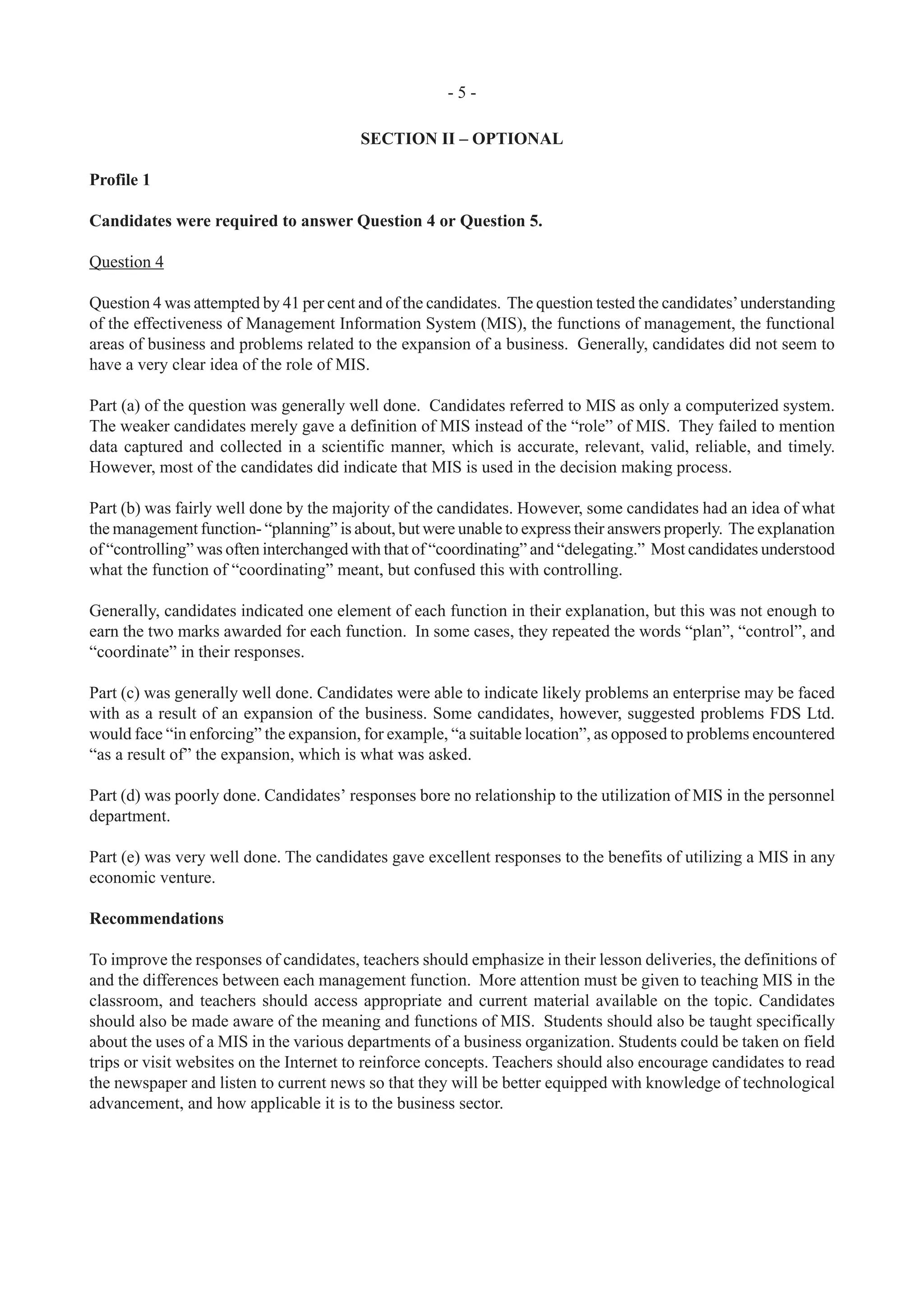 - 5 -
SECTION II – OPTIONAL
Profile 1
Candidates were required to answer Question 4 or Question 5.
Question 4
Question 4 was attempted by 41 per cent and of the candidates. The question tested the candidates’understanding
of the effectiveness of Management Information System (MIS), the functions of management, the functional
areas of business and problems related to the expansion of a business. Generally, candidates did not seem to
have a very clear idea of the role of MIS.
Part (a) of the question was generally well done. Candidates referred to MIS as only a computerized system.
The weaker candidates merely gave a definition of MIS instead of the “role” of MIS. They failed to mention
data captured and collected in a scientific manner, which is accurate, relevant, valid, reliable, and timely.
However, most of the candidates did indicate that MIS is used in the decision making process.
Part (b) was fairly well done by the majority of the candidates. However, some candidates had an idea of what
the management function- “planning” is about, but were unable to express their answers properly. The explanation
of “controlling” was often interchanged with that of “coordinating” and “delegating.” Most candidates understood
what the function of “coordinating” meant, but confused this with controlling.
Generally, candidates indicated one element of each function in their explanation, but this was not enough to
earn the two marks awarded for each function. In some cases, they repeated the words “plan”, “control”, and
“coordinate” in their responses.
Part (c) was generally well done. Candidates were able to indicate likely problems an enterprise may be faced
with as a result of an expansion of the business. Some candidates, however, suggested problems FDS Ltd.
would face “in enforcing” the expansion, for example, “a suitable location”, as opposed to problems encountered
“as a result of” the expansion, which is what was asked.
Part (d) was poorly done. Candidates’ responses bore no relationship to the utilization of MIS in the personnel
department.
Part (e) was very well done. The candidates gave excellent responses to the benefits of utilizing a MIS in any
economic venture.
Recommendations
To improve the responses of candidates, teachers should emphasize in their lesson deliveries, the definitions of
and the differences between each management function. More attention must be given to teaching MIS in the
classroom, and teachers should access appropriate and current material available on the topic. Candidates
should also be made aware of the meaning and functions of MIS. Students should also be taught specifically
about the uses of a MIS in the various departments of a business organization. Students could be taken on field
trips or visit websites on the Internet to reinforce concepts. Teachers should also encourage candidates to read
the newspaper and listen to current news so that they will be better equipped with knowledge of technological
advancement, and how applicable it is to the business sector.
 