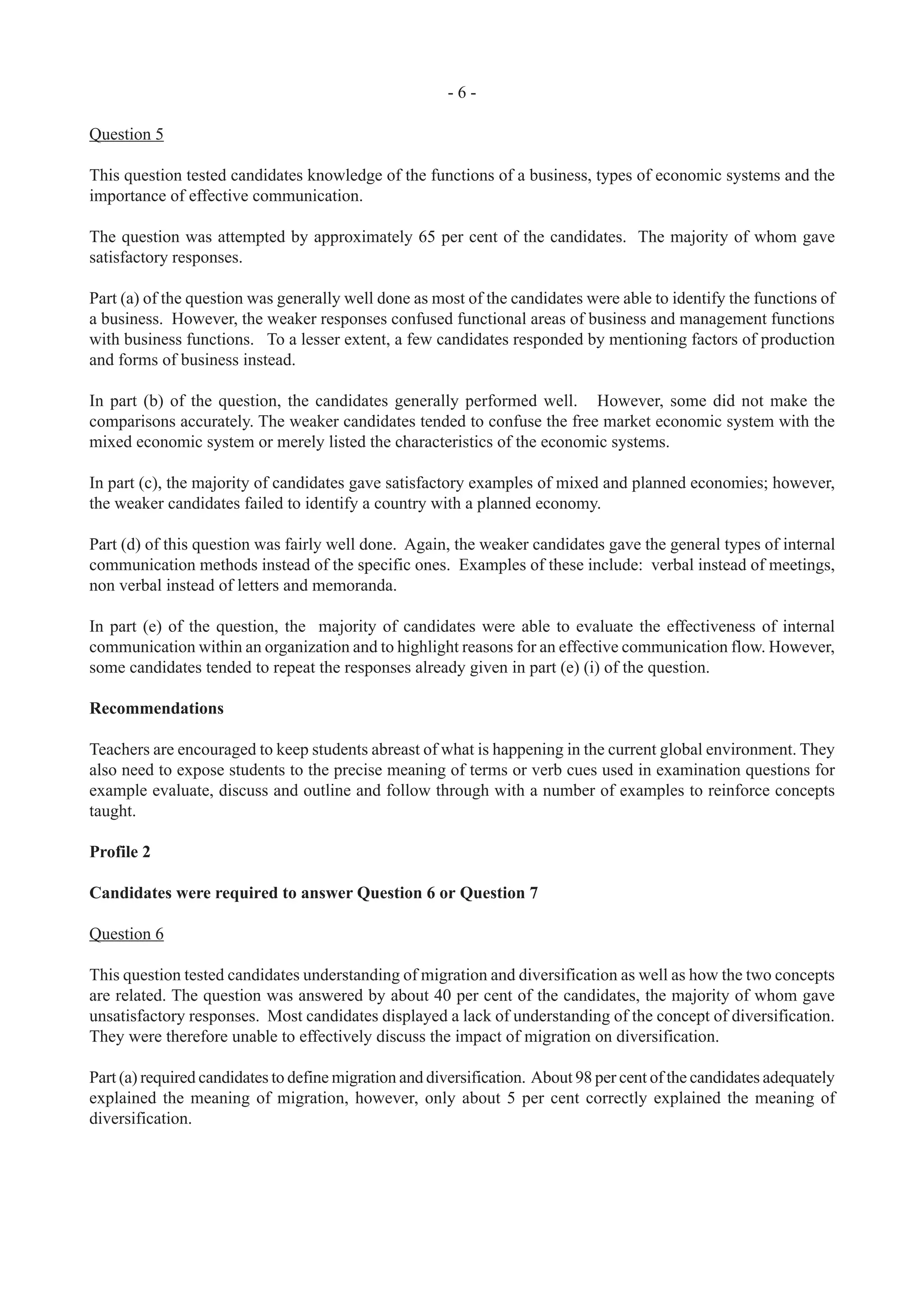 - 6 -
Question 5
This question tested candidates knowledge of the functions of a business, types of economic systems and the
importance of effective communication.
The question was attempted by approximately 65 per cent of the candidates. The majority of whom gave
satisfactory responses.
Part (a) of the question was generally well done as most of the candidates were able to identify the functions of
a business. However, the weaker responses confused functional areas of business and management functions
with business functions. To a lesser extent, a few candidates responded by mentioning factors of production
and forms of business instead.
In part (b) of the question, the candidates generally performed well. However, some did not make the
comparisons accurately. The weaker candidates tended to confuse the free market economic system with the
mixed economic system or merely listed the characteristics of the economic systems.
In part (c), the majority of candidates gave satisfactory examples of mixed and planned economies; however,
the weaker candidates failed to identify a country with a planned economy.
Part (d) of this question was fairly well done. Again, the weaker candidates gave the general types of internal
communication methods instead of the specific ones. Examples of these include: verbal instead of meetings,
non verbal instead of letters and memoranda.
In part (e) of the question, the majority of candidates were able to evaluate the effectiveness of internal
communication within an organization and to highlight reasons for an effective communication flow. However,
some candidates tended to repeat the responses already given in part (e) (i) of the question.
Recommendations
Teachers are encouraged to keep students abreast of what is happening in the current global environment. They
also need to expose students to the precise meaning of terms or verb cues used in examination questions for
example evaluate, discuss and outline and follow through with a number of examples to reinforce concepts
taught.
Profile 2
Candidates were required to answer Question 6 or Question 7
Question 6
This question tested candidates understanding of migration and diversification as well as how the two concepts
are related. The question was answered by about 40 per cent of the candidates, the majority of whom gave
unsatisfactory responses. Most candidates displayed a lack of understanding of the concept of diversification.
They were therefore unable to effectively discuss the impact of migration on diversification.
Part (a) required candidates to define migration and diversification. About 98 per cent of the candidates adequately
explained the meaning of migration, however, only about 5 per cent correctly explained the meaning of
diversification.
 