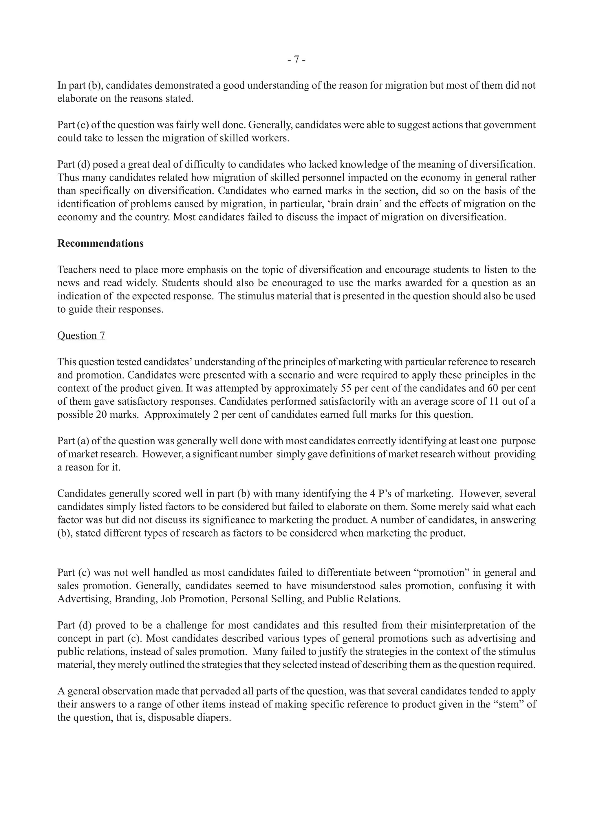 - 7 -
In part (b), candidates demonstrated a good understanding of the reason for migration but most of them did not
elaborate on the reasons stated.
Part (c) of the question was fairly well done. Generally, candidates were able to suggest actions that government
could take to lessen the migration of skilled workers.
Part (d) posed a great deal of difficulty to candidates who lacked knowledge of the meaning of diversification.
Thus many candidates related how migration of skilled personnel impacted on the economy in general rather
than specifically on diversification. Candidates who earned marks in the section, did so on the basis of the
identification of problems caused by migration, in particular, ‘brain drain’ and the effects of migration on the
economy and the country. Most candidates failed to discuss the impact of migration on diversification.
Recommendations
Teachers need to place more emphasis on the topic of diversification and encourage students to listen to the
news and read widely. Students should also be encouraged to use the marks awarded for a question as an
indication of the expected response. The stimulus material that is presented in the question should also be used
to guide their responses.
Question 7
This question tested candidates’ understanding of the principles of marketing with particular reference to research
and promotion. Candidates were presented with a scenario and were required to apply these principles in the
context of the product given. It was attempted by approximately 55 per cent of the candidates and 60 per cent
of them gave satisfactory responses. Candidates performed satisfactorily with an average score of 11 out of a
possible 20 marks. Approximately 2 per cent of candidates earned full marks for this question.
Part (a) of the question was generally well done with most candidates correctly identifying at least one purpose
of market research. However, a significant number simply gave definitions of market research without providing
a reason for it.
Candidates generally scored well in part (b) with many identifying the 4 P’s of marketing. However, several
candidates simply listed factors to be considered but failed to elaborate on them. Some merely said what each
factor was but did not discuss its significance to marketing the product. A number of candidates, in answering
(b), stated different types of research as factors to be considered when marketing the product.
Part (c) was not well handled as most candidates failed to differentiate between “promotion” in general and
sales promotion. Generally, candidates seemed to have misunderstood sales promotion, confusing it with
Advertising, Branding, Job Promotion, Personal Selling, and Public Relations.
Part (d) proved to be a challenge for most candidates and this resulted from their misinterpretation of the
concept in part (c). Most candidates described various types of general promotions such as advertising and
public relations, instead of sales promotion. Many failed to justify the strategies in the context of the stimulus
material, they merely outlined the strategies that they selected instead of describing them as the question required.
A general observation made that pervaded all parts of the question, was that several candidates tended to apply
their answers to a range of other items instead of making specific reference to product given in the “stem” of
the question, that is, disposable diapers.
 