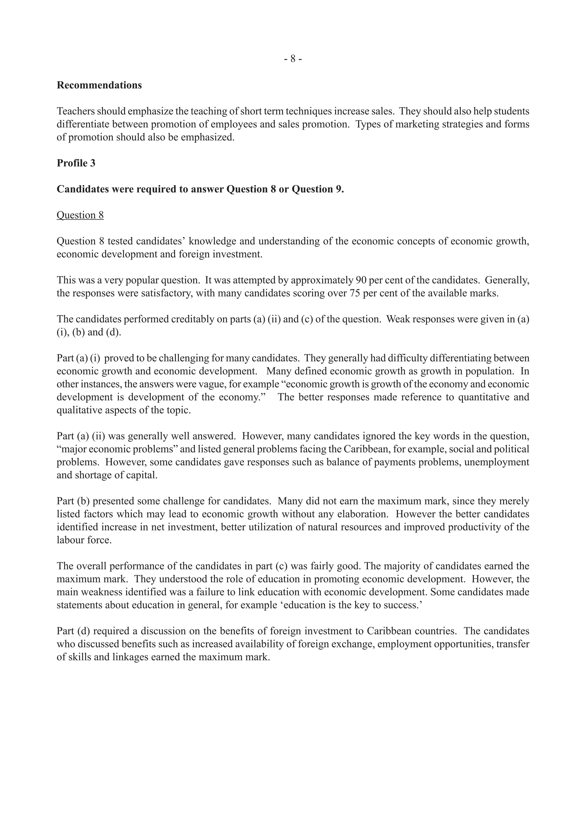 - 8 -
Recommendations
Teachers should emphasize the teaching of short term techniques increase sales. They should also help students
differentiate between promotion of employees and sales promotion. Types of marketing strategies and forms
of promotion should also be emphasized.
Profile 3
Candidates were required to answer Question 8 or Question 9.
Question 8
Question 8 tested candidates’ knowledge and understanding of the economic concepts of economic growth,
economic development and foreign investment.
This was a very popular question. It was attempted by approximately 90 per cent of the candidates. Generally,
the responses were satisfactory, with many candidates scoring over 75 per cent of the available marks.
The candidates performed creditably on parts (a) (ii) and (c) of the question. Weak responses were given in (a)
(i), (b) and (d).
Part (a) (i) proved to be challenging for many candidates. They generally had difficulty differentiating between
economic growth and economic development. Many defined economic growth as growth in population. In
other instances, the answers were vague, for example “economic growth is growth of the economy and economic
development is development of the economy.” The better responses made reference to quantitative and
qualitative aspects of the topic.
Part (a) (ii) was generally well answered. However, many candidates ignored the key words in the question,
“major economic problems” and listed general problems facing the Caribbean, for example, social and political
problems. However, some candidates gave responses such as balance of payments problems, unemployment
and shortage of capital.
Part (b) presented some challenge for candidates. Many did not earn the maximum mark, since they merely
listed factors which may lead to economic growth without any elaboration. However the better candidates
identified increase in net investment, better utilization of natural resources and improved productivity of the
labour force.
The overall performance of the candidates in part (c) was fairly good. The majority of candidates earned the
maximum mark. They understood the role of education in promoting economic development. However, the
main weakness identified was a failure to link education with economic development. Some candidates made
statements about education in general, for example ‘education is the key to success.’
Part (d) required a discussion on the benefits of foreign investment to Caribbean countries. The candidates
who discussed benefits such as increased availability of foreign exchange, employment opportunities, transfer
of skills and linkages earned the maximum mark.
 