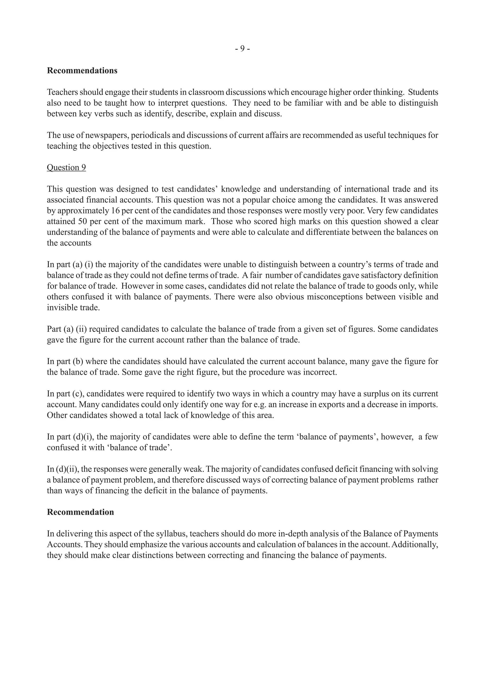 - 9 -
Recommendations
Teachers should engage their students in classroom discussions which encourage higher order thinking. Students
also need to be taught how to interpret questions. They need to be familiar with and be able to distinguish
between key verbs such as identify, describe, explain and discuss.
The use of newspapers, periodicals and discussions of current affairs are recommended as useful techniques for
teaching the objectives tested in this question.
Question 9
This question was designed to test candidates’ knowledge and understanding of international trade and its
associated financial accounts. This question was not a popular choice among the candidates. It was answered
by approximately 16 per cent of the candidates and those responses were mostly very poor. Very few candidates
attained 50 per cent of the maximum mark. Those who scored high marks on this question showed a clear
understanding of the balance of payments and were able to calculate and differentiate between the balances on
the accounts
In part (a) (i) the majority of the candidates were unable to distinguish between a country’s terms of trade and
balance of trade as they could not define terms of trade. Afair number of candidates gave satisfactory definition
for balance of trade. However in some cases, candidates did not relate the balance of trade to goods only, while
others confused it with balance of payments. There were also obvious misconceptions between visible and
invisible trade.
Part (a) (ii) required candidates to calculate the balance of trade from a given set of figures. Some candidates
gave the figure for the current account rather than the balance of trade.
In part (b) where the candidates should have calculated the current account balance, many gave the figure for
the balance of trade. Some gave the right figure, but the procedure was incorrect.
In part (c), candidates were required to identify two ways in which a country may have a surplus on its current
account. Many candidates could only identify one way for e.g. an increase in exports and a decrease in imports.
Other candidates showed a total lack of knowledge of this area.
In part (d)(i), the majority of candidates were able to define the term ‘balance of payments’, however, a few
confused it with ‘balance of trade’.
In (d)(ii), the responses were generally weak.The majority of candidates confused deficit financing with solving
a balance of payment problem, and therefore discussed ways of correcting balance of payment problems rather
than ways of financing the deficit in the balance of payments.
Recommendation
In delivering this aspect of the syllabus, teachers should do more in-depth analysis of the Balance of Payments
Accounts. They should emphasize the various accounts and calculation of balances in the account.Additionally,
they should make clear distinctions between correcting and financing the balance of payments.
 