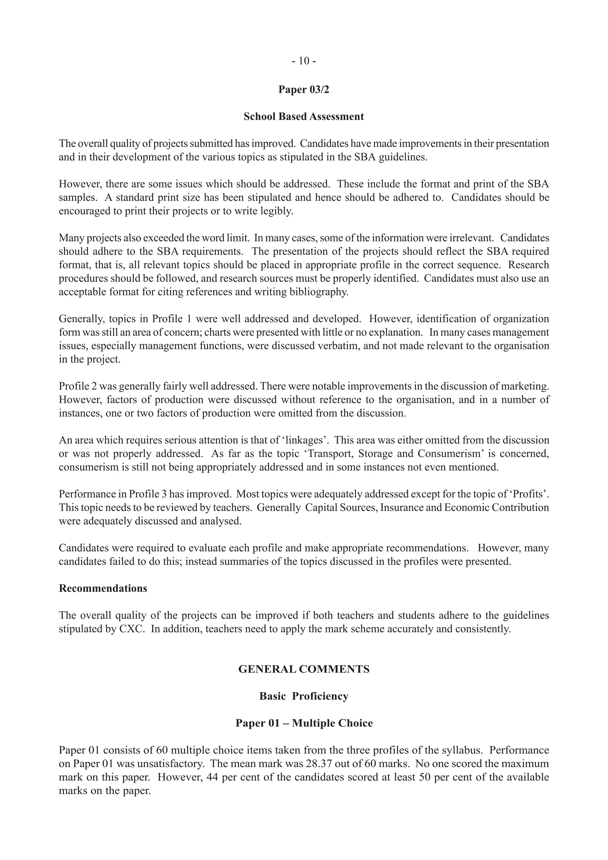 - 10 -
Paper 03/2
School Based Assessment
The overall quality of projects submitted has improved. Candidates have made improvements in their presentation
and in their development of the various topics as stipulated in the SBA guidelines.
However, there are some issues which should be addressed. These include the format and print of the SBA
samples. A standard print size has been stipulated and hence should be adhered to. Candidates should be
encouraged to print their projects or to write legibly.
Many projects also exceeded the word limit. In many cases, some of the information were irrelevant. Candidates
should adhere to the SBA requirements. The presentation of the projects should reflect the SBA required
format, that is, all relevant topics should be placed in appropriate profile in the correct sequence. Research
procedures should be followed, and research sources must be properly identified. Candidates must also use an
acceptable format for citing references and writing bibliography.
Generally, topics in Profile 1 were well addressed and developed. However, identification of organization
form was still an area of concern; charts were presented with little or no explanation. In many cases management
issues, especially management functions, were discussed verbatim, and not made relevant to the organisation
in the project.
Profile 2 was generally fairly well addressed. There were notable improvements in the discussion of marketing.
However, factors of production were discussed without reference to the organisation, and in a number of
instances, one or two factors of production were omitted from the discussion.
An area which requires serious attention is that of ‘linkages’. This area was either omitted from the discussion
or was not properly addressed. As far as the topic ‘Transport, Storage and Consumerism’ is concerned,
consumerism is still not being appropriately addressed and in some instances not even mentioned.
Performance in Profile 3 has improved. Most topics were adequately addressed except for the topic of ‘Profits’.
This topic needs to be reviewed by teachers. Generally Capital Sources, Insurance and Economic Contribution
were adequately discussed and analysed.
Candidates were required to evaluate each profile and make appropriate recommendations. However, many
candidates failed to do this; instead summaries of the topics discussed in the profiles were presented.
Recommendations
The overall quality of the projects can be improved if both teachers and students adhere to the guidelines
stipulated by CXC. In addition, teachers need to apply the mark scheme accurately and consistently.
GENERAL COMMENTS
Basic Proficiency
Paper 01 – Multiple Choice
Paper 01 consists of 60 multiple choice items taken from the three profiles of the syllabus. Performance
on Paper 01 was unsatisfactory. The mean mark was 28.37 out of 60 marks. No one scored the maximum
mark on this paper. However, 44 per cent of the candidates scored at least 50 per cent of the available
marks on the paper.
 