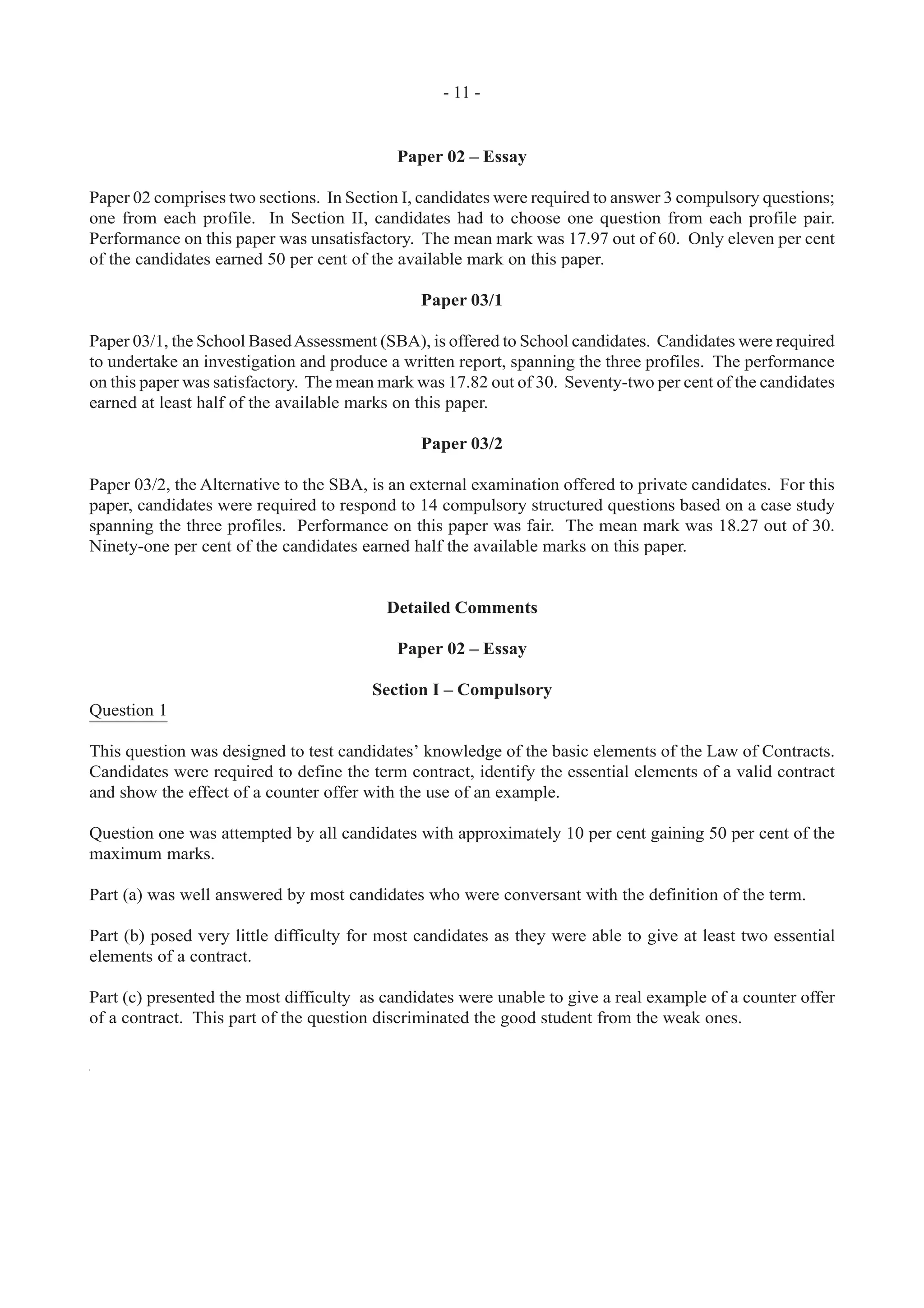 - 11 -
Paper 02 – Essay
Paper 02 comprises two sections. In Section I, candidates were required to answer 3 compulsory questions;
one from each profile. In Section II, candidates had to choose one question from each profile pair.
Performance on this paper was unsatisfactory. The mean mark was 17.97 out of 60. Only eleven per cent
of the candidates earned 50 per cent of the available mark on this paper.
Paper 03/1
Paper 03/1, the School BasedAssessment (SBA), is offered to School candidates. Candidates were required
to undertake an investigation and produce a written report, spanning the three profiles. The performance
on this paper was satisfactory. The mean mark was 17.82 out of 30. Seventy-two per cent of the candidates
earned at least half of the available marks on this paper.
Paper 03/2
Paper 03/2, the Alternative to the SBA, is an external examination offered to private candidates. For this
paper, candidates were required to respond to 14 compulsory structured questions based on a case study
spanning the three profiles. Performance on this paper was fair. The mean mark was 18.27 out of 30.
Ninety-one per cent of the candidates earned half the available marks on this paper.
Detailed Comments
Paper 02 – Essay
Section I – Compulsory
Question 1
This question was designed to test candidates’ knowledge of the basic elements of the Law of Contracts.
Candidates were required to define the term contract, identify the essential elements of a valid contract
and show the effect of a counter offer with the use of an example.
Question one was attempted by all candidates with approximately 10 per cent gaining 50 per cent of the
maximum marks.
Part (a) was well answered by most candidates who were conversant with the definition of the term.
Part (b) posed very little difficulty for most candidates as they were able to give at least two essential
elements of a contract.
Part (c) presented the most difficulty as candidates were unable to give a real example of a counter offer
of a contract. This part of the question discriminated the good student from the weak ones.
 