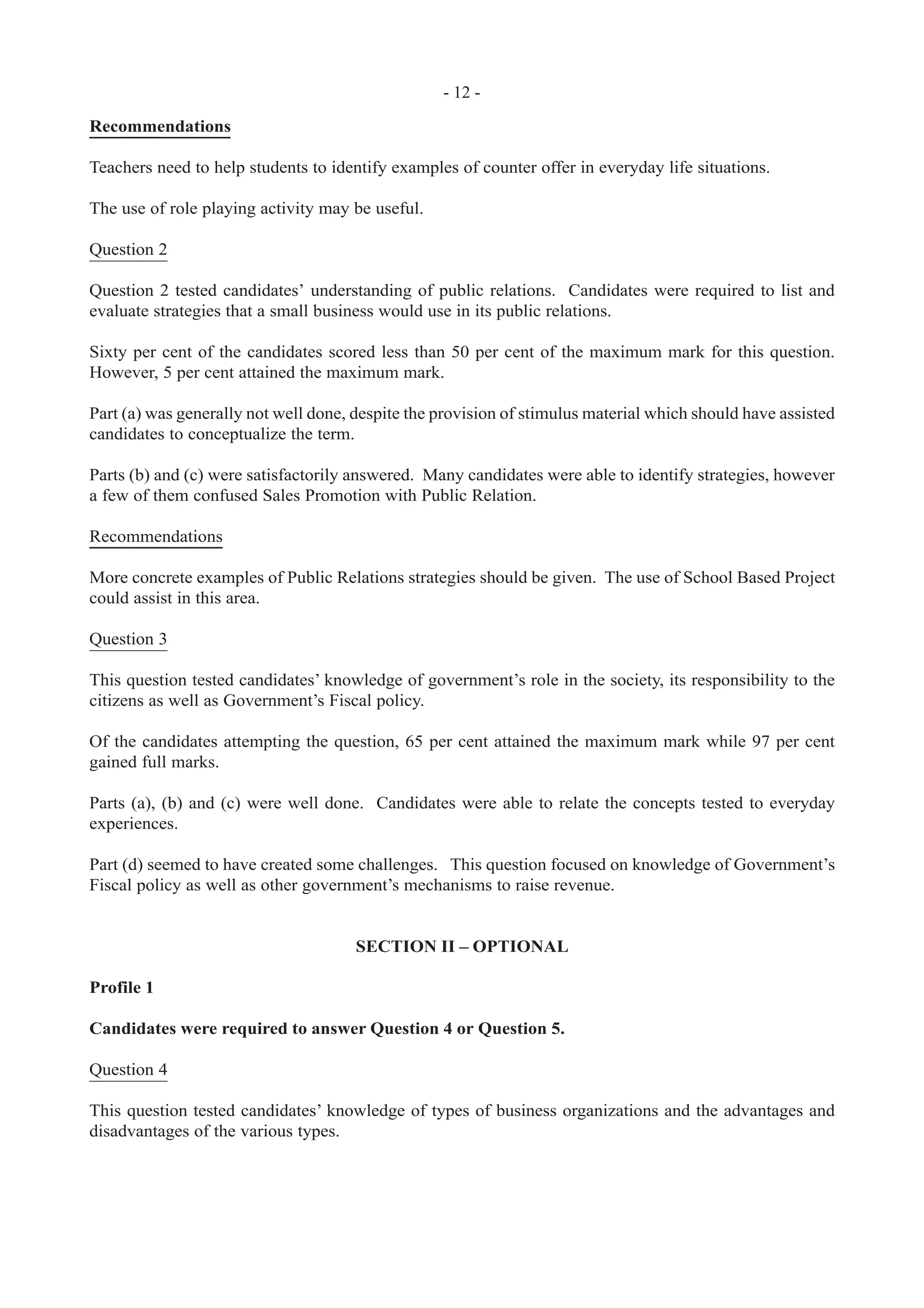 - 12 -
Recommendations
Teachers need to help students to identify examples of counter offer in everyday life situations.
The use of role playing activity may be useful.
Question 2
Question 2 tested candidates’ understanding of public relations. Candidates were required to list and
evaluate strategies that a small business would use in its public relations.
Sixty per cent of the candidates scored less than 50 per cent of the maximum mark for this question.
However, 5 per cent attained the maximum mark.
Part (a) was generally not well done, despite the provision of stimulus material which should have assisted
candidates to conceptualize the term.
Parts (b) and (c) were satisfactorily answered. Many candidates were able to identify strategies, however
a few of them confused Sales Promotion with Public Relation.
Recommendations
More concrete examples of Public Relations strategies should be given. The use of School Based Project
could assist in this area.
Question 3
This question tested candidates’ knowledge of government’s role in the society, its responsibility to the
citizens as well as Government’s Fiscal policy.
Of the candidates attempting the question, 65 per cent attained the maximum mark while 97 per cent
gained full marks.
Parts (a), (b) and (c) were well done. Candidates were able to relate the concepts tested to everyday
experiences.
Part (d) seemed to have created some challenges. This question focused on knowledge of Government’s
Fiscal policy as well as other government’s mechanisms to raise revenue.
SECTION II – OPTIONAL
Profile 1
Candidates were required to answer Question 4 or Question 5.
Question 4
This question tested candidates’ knowledge of types of business organizations and the advantages and
disadvantages of the various types.
 