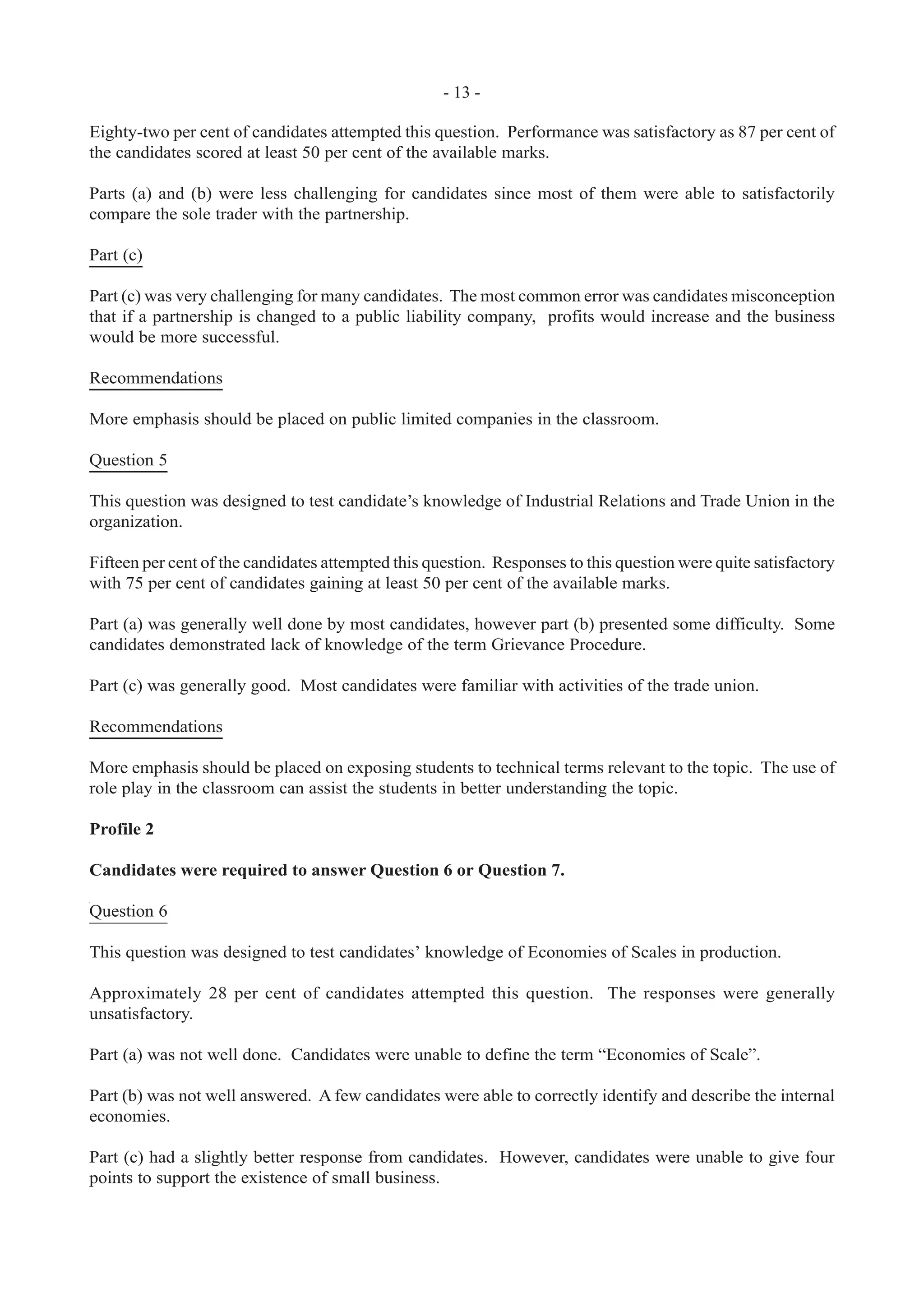 - 13 -
Eighty-two per cent of candidates attempted this question. Performance was satisfactory as 87 per cent of
the candidates scored at least 50 per cent of the available marks.
Parts (a) and (b) were less challenging for candidates since most of them were able to satisfactorily
compare the sole trader with the partnership.
Part (c)
Part (c) was very challenging for many candidates. The most common error was candidates misconception
that if a partnership is changed to a public liability company, profits would increase and the business
would be more successful.
Recommendations
More emphasis should be placed on public limited companies in the classroom.
Question 5
This question was designed to test candidate’s knowledge of Industrial Relations and Trade Union in the
organization.
Fifteen per cent of the candidates attempted this question. Responses to this question were quite satisfactory
with 75 per cent of candidates gaining at least 50 per cent of the available marks.
Part (a) was generally well done by most candidates, however part (b) presented some difficulty. Some
candidates demonstrated lack of knowledge of the term Grievance Procedure.
Part (c) was generally good. Most candidates were familiar with activities of the trade union.
Recommendations
More emphasis should be placed on exposing students to technical terms relevant to the topic. The use of
role play in the classroom can assist the students in better understanding the topic.
Profile 2
Candidates were required to answer Question 6 or Question 7.
Question 6
This question was designed to test candidates’ knowledge of Economies of Scales in production.
Approximately 28 per cent of candidates attempted this question. The responses were generally
unsatisfactory.
Part (a) was not well done. Candidates were unable to define the term “Economies of Scale”.
Part (b) was not well answered. A few candidates were able to correctly identify and describe the internal
economies.
Part (c) had a slightly better response from candidates. However, candidates were unable to give four
points to support the existence of small business.
 