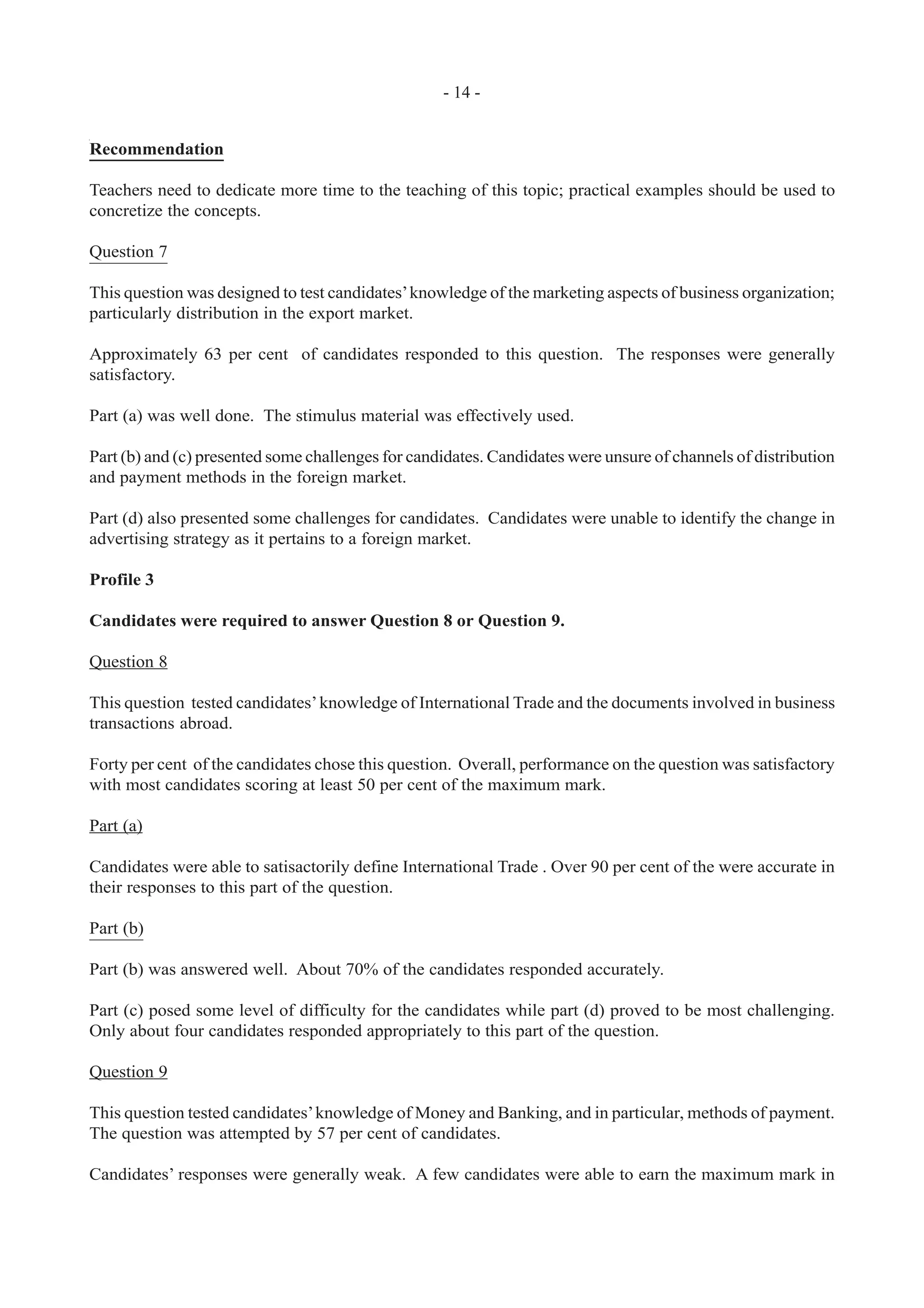 - 14 -
Recommendation
Teachers need to dedicate more time to the teaching of this topic; practical examples should be used to
concretize the concepts.
Question 7
This question was designed to test candidates’knowledge of the marketing aspects of business organization;
particularly distribution in the export market.
Approximately 63 per cent of candidates responded to this question. The responses were generally
satisfactory.
Part (a) was well done. The stimulus material was effectively used.
Part (b) and (c) presented some challenges for candidates. Candidates were unsure of channels of distribution
and payment methods in the foreign market.
Part (d) also presented some challenges for candidates. Candidates were unable to identify the change in
advertising strategy as it pertains to a foreign market.
Profile 3
Candidates were required to answer Question 8 or Question 9.
Question 8
This question tested candidates’knowledge of International Trade and the documents involved in business
transactions abroad.
Forty per cent of the candidates chose this question. Overall, performance on the question was satisfactory
with most candidates scoring at least 50 per cent of the maximum mark.
Part (a)
Candidates were able to satisactorily define International Trade . Over 90 per cent of the were accurate in
their responses to this part of the question.
Part (b)
Part (b) was answered well. About 70% of the candidates responded accurately.
Part (c) posed some level of difficulty for the candidates while part (d) proved to be most challenging.
Only about four candidates responded appropriately to this part of the question.
Question 9
This question tested candidates’knowledge of Money and Banking, and in particular, methods of payment.
The question was attempted by 57 per cent of candidates.
Candidates’ responses were generally weak. A few candidates were able to earn the maximum mark in
 