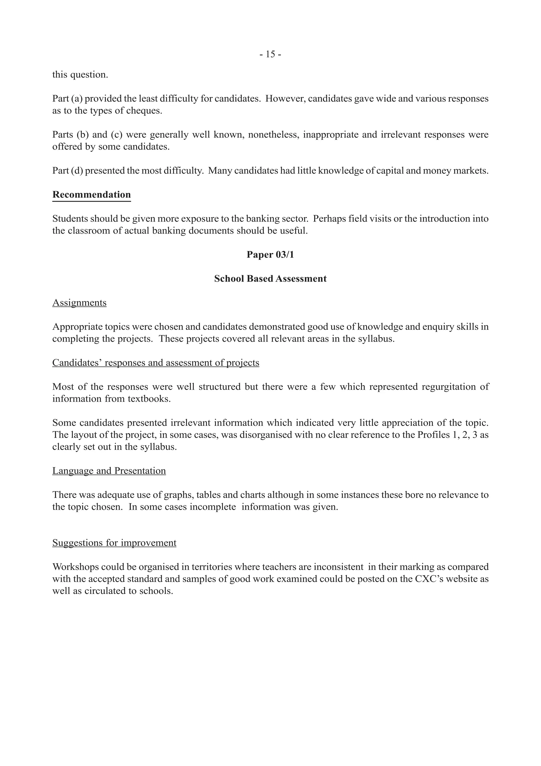 - 15 -
this question.
Part (a) provided the least difficulty for candidates. However, candidates gave wide and various responses
as to the types of cheques.
Parts (b) and (c) were generally well known, nonetheless, inappropriate and irrelevant responses were
offered by some candidates.
Part (d) presented the most difficulty. Many candidates had little knowledge of capital and money markets.
Recommendation
Students should be given more exposure to the banking sector. Perhaps field visits or the introduction into
the classroom of actual banking documents should be useful.
Paper 03/1
School Based Assessment
Assignments
Appropriate topics were chosen and candidates demonstrated good use of knowledge and enquiry skills in
completing the projects. These projects covered all relevant areas in the syllabus.
Candidates’ responses and assessment of projects
Most of the responses were well structured but there were a few which represented regurgitation of
information from textbooks.
Some candidates presented irrelevant information which indicated very little appreciation of the topic.
The layout of the project, in some cases, was disorganised with no clear reference to the Profiles 1, 2, 3 as
clearly set out in the syllabus.
Language and Presentation
There was adequate use of graphs, tables and charts although in some instances these bore no relevance to
the topic chosen. In some cases incomplete information was given.
Suggestions for improvement
Workshops could be organised in territories where teachers are inconsistent in their marking as compared
with the accepted standard and samples of good work examined could be posted on the CXC’s website as
well as circulated to schools.
 