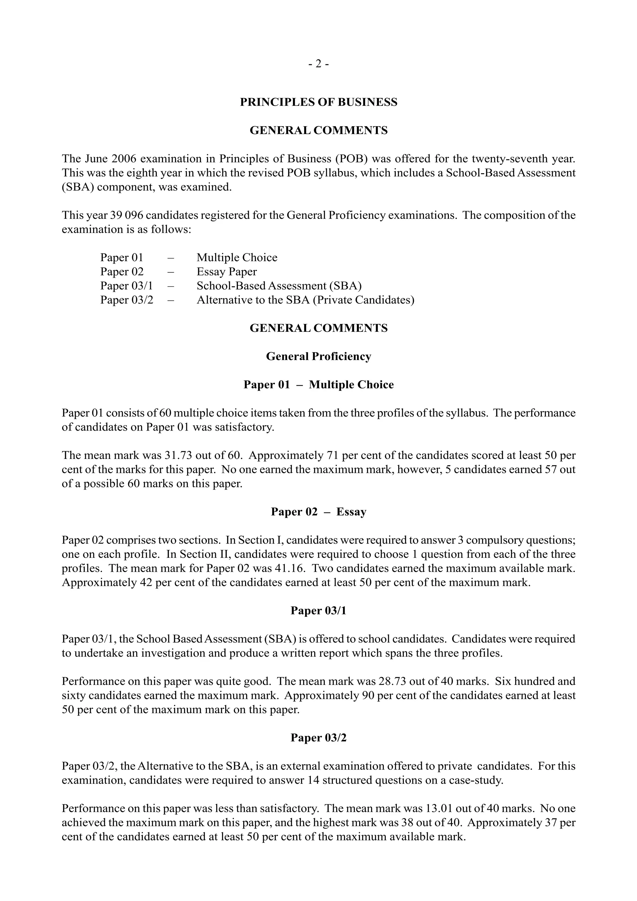 - 2 -
PRINCIPLES OF BUSINESS
GENERAL COMMENTS
The June 2006 examination in Principles of Business (POB) was offered for the twenty-seventh year.
This was the eighth year in which the revised POB syllabus, which includes a School-Based Assessment
(SBA) component, was examined.
This year 39 096 candidates registered for the General Proficiency examinations. The composition of the
examination is as follows:
Paper 01 – Multiple Choice
Paper 02 – Essay Paper
Paper 03/1 – School-Based Assessment (SBA)
Paper 03/2 – Alternative to the SBA (Private Candidates)
GENERAL COMMENTS
General Proficiency
Paper 01 – Multiple Choice
Paper 01 consists of 60 multiple choice items taken from the three profiles of the syllabus. The performance
of candidates on Paper 01 was satisfactory.
The mean mark was 31.73 out of 60. Approximately 71 per cent of the candidates scored at least 50 per
cent of the marks for this paper. No one earned the maximum mark, however, 5 candidates earned 57 out
of a possible 60 marks on this paper.
Paper 02 – Essay
Paper 02 comprises two sections. In Section I, candidates were required to answer 3 compulsory questions;
one on each profile. In Section II, candidates were required to choose 1 question from each of the three
profiles. The mean mark for Paper 02 was 41.16. Two candidates earned the maximum available mark.
Approximately 42 per cent of the candidates earned at least 50 per cent of the maximum mark.
Paper 03/1
Paper 03/1, the School BasedAssessment (SBA) is offered to school candidates. Candidates were required
to undertake an investigation and produce a written report which spans the three profiles.
Performance on this paper was quite good. The mean mark was 28.73 out of 40 marks. Six hundred and
sixty candidates earned the maximum mark. Approximately 90 per cent of the candidates earned at least
50 per cent of the maximum mark on this paper.
Paper 03/2
Paper 03/2, theAlternative to the SBA, is an external examination offered to private candidates. For this
examination, candidates were required to answer 14 structured questions on a case-study.
Performance on this paper was less than satisfactory. The mean mark was 13.01 out of 40 marks. No one
achieved the maximum mark on this paper, and the highest mark was 38 out of 40. Approximately 37 per
cent of the candidates earned at least 50 per cent of the maximum available mark.
 