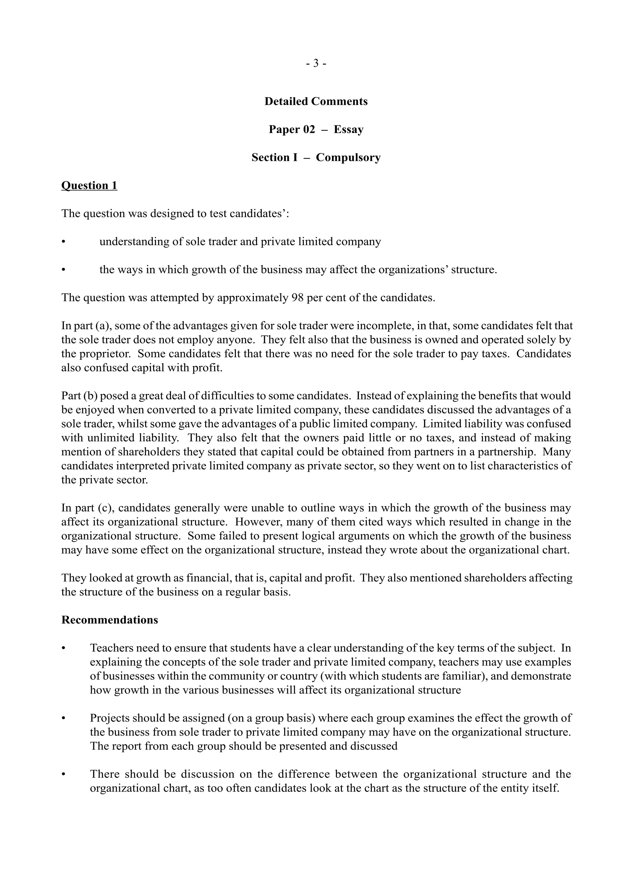 - 3 -
Detailed Comments
Paper 02 – Essay
Section I – Compulsory
Question 1
The question was designed to test candidates’:
• understanding of sole trader and private limited company
• the ways in which growth of the business may affect the organizations’ structure.
The question was attempted by approximately 98 per cent of the candidates.
In part (a), some of the advantages given for sole trader were incomplete, in that, some candidates felt that
the sole trader does not employ anyone. They felt also that the business is owned and operated solely by
the proprietor. Some candidates felt that there was no need for the sole trader to pay taxes. Candidates
also confused capital with profit.
Part (b) posed a great deal of difficulties to some candidates. Instead of explaining the benefits that would
be enjoyed when converted to a private limited company, these candidates discussed the advantages of a
sole trader, whilst some gave the advantages of a public limited company. Limited liability was confused
with unlimited liability. They also felt that the owners paid little or no taxes, and instead of making
mention of shareholders they stated that capital could be obtained from partners in a partnership. Many
candidates interpreted private limited company as private sector, so they went on to list characteristics of
the private sector.
In part (c), candidates generally were unable to outline ways in which the growth of the business may
affect its organizational structure. However, many of them cited ways which resulted in change in the
organizational structure. Some failed to present logical arguments on which the growth of the business
may have some effect on the organizational structure, instead they wrote about the organizational chart.
They looked at growth as financial, that is, capital and profit. They also mentioned shareholders affecting
the structure of the business on a regular basis.
Recommendations
• Teachers need to ensure that students have a clear understanding of the key terms of the subject. In
explaining the concepts of the sole trader and private limited company, teachers may use examples
of businesses within the community or country (with which students are familiar), and demonstrate
how growth in the various businesses will affect its organizational structure
• Projects should be assigned (on a group basis) where each group examines the effect the growth of
the business from sole trader to private limited company may have on the organizational structure.
The report from each group should be presented and discussed
• There should be discussion on the difference between the organizational structure and the
organizational chart, as too often candidates look at the chart as the structure of the entity itself.
 