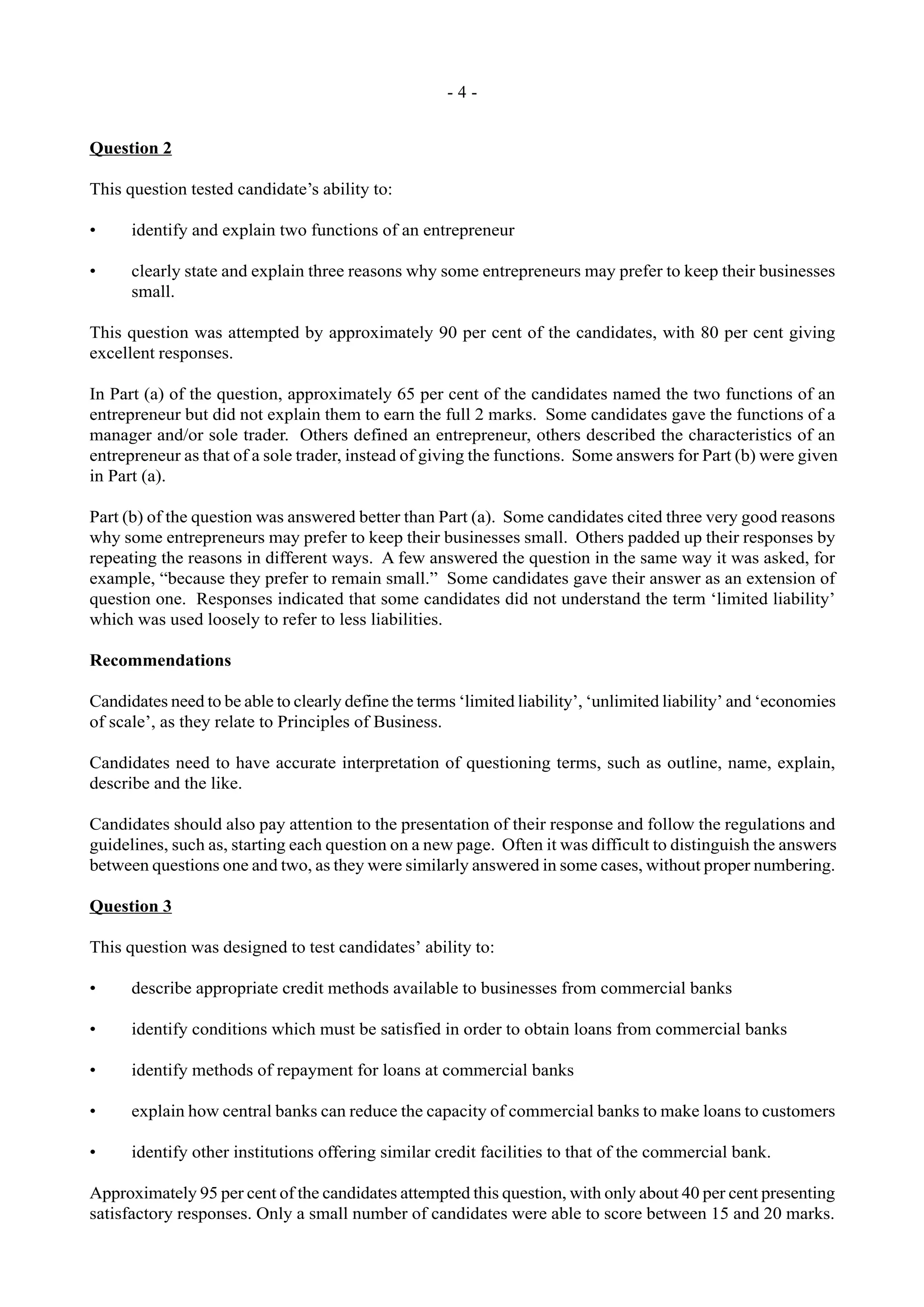 - 4 -
Question 2
This question tested candidate’s ability to:
• identify and explain two functions of an entrepreneur
• clearly state and explain three reasons why some entrepreneurs may prefer to keep their businesses
small.
This question was attempted by approximately 90 per cent of the candidates, with 80 per cent giving
excellent responses.
In Part (a) of the question, approximately 65 per cent of the candidates named the two functions of an
entrepreneur but did not explain them to earn the full 2 marks. Some candidates gave the functions of a
manager and/or sole trader. Others defined an entrepreneur, others described the characteristics of an
entrepreneur as that of a sole trader, instead of giving the functions. Some answers for Part (b) were given
in Part (a).
Part (b) of the question was answered better than Part (a). Some candidates cited three very good reasons
why some entrepreneurs may prefer to keep their businesses small. Others padded up their responses by
repeating the reasons in different ways. A few answered the question in the same way it was asked, for
example, “because they prefer to remain small.” Some candidates gave their answer as an extension of
question one. Responses indicated that some candidates did not understand the term ‘limited liability’
which was used loosely to refer to less liabilities.
Recommendations
Candidates need to be able to clearly define the terms ‘limited liability’, ‘unlimited liability’ and ‘economies
of scale’, as they relate to Principles of Business.
Candidates need to have accurate interpretation of questioning terms, such as outline, name, explain,
describe and the like.
Candidates should also pay attention to the presentation of their response and follow the regulations and
guidelines, such as, starting each question on a new page. Often it was difficult to distinguish the answers
between questions one and two, as they were similarly answered in some cases, without proper numbering.
Question 3
This question was designed to test candidates’ ability to:
• describe appropriate credit methods available to businesses from commercial banks
• identify conditions which must be satisfied in order to obtain loans from commercial banks
• identify methods of repayment for loans at commercial banks
• explain how central banks can reduce the capacity of commercial banks to make loans to customers
• identify other institutions offering similar credit facilities to that of the commercial bank.
Approximately 95 per cent of the candidates attempted this question, with only about 40 per cent presenting
satisfactory responses. Only a small number of candidates were able to score between 15 and 20 marks.
 